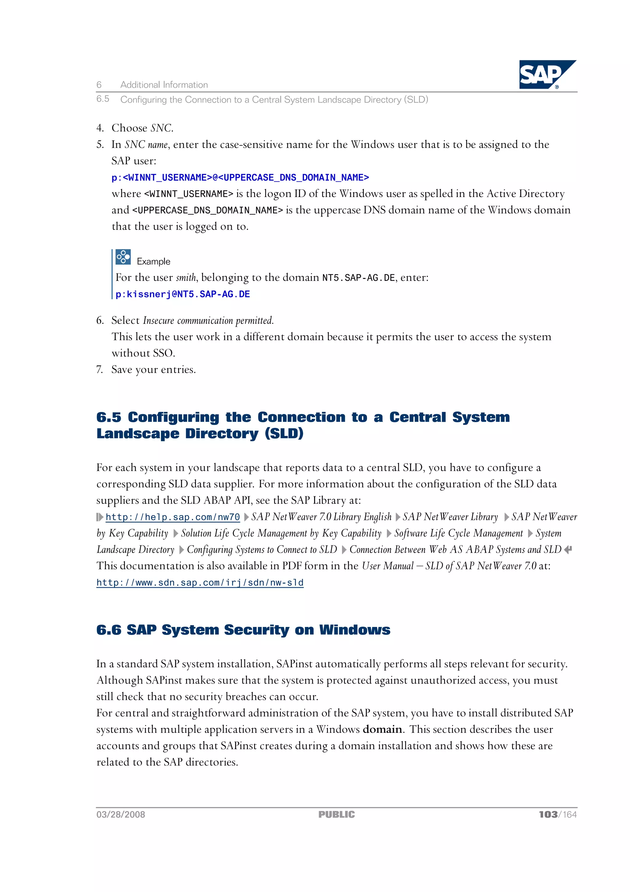 6      Additional Information
6.5    Configuring the Connection to a Central System Landscape Directory (SLD)


4. Choose SNC.
5. In SNC name, enter the case-sensitive name for the Windows user that is to be assigned to the
   SAP user:
      p:<WINNT_USERNAME>@<UPPERCASE_DNS_DOMAIN_NAME>
      where <WINNT_USERNAME> is the logon ID of the Windows user as spelled in the Active Directory
      and <UPPERCASE_DNS_DOMAIN_NAME> is the uppercase DNS domain name of the Windows domain
      that the user is logged on to.

           Example
      For the user smith, belonging to the domain NT5.SAP-AG.DE, enter:
      p:kissnerj@NT5.SAP-AG.DE

6. Select Insecure communication permitted.
   This lets the user work in a different domain because it permits the user to access the system
   without SSO.
7. Save your entries.


6.5 Configuring the Connection to a Central System
Landscape Directory (SLD)

For each system in your landscape that reports data to a central SLD, you have to configure a
corresponding SLD data supplier. For more information about the configuration of the SLD data
suppliers and the SLD ABAP API, see the SAP Library at:
  http://help.sap.com/nw70 SAP NetWeaver 7.0 Library English SAP NetWeaver Library SAP NetWeaver
by Key Capability Solution Life Cycle Management by Key Capability Software Life Cycle Management System
Landscape Directory Configuring Systems to Connect to SLD Connection Between Web AS ABAP Systems and SLD
This documentation is also available in PDF form in the User Manual ‒ SLD of SAP NetWeaver 7.0 at:
http://www.sdn.sap.com/irj/sdn/nw-sld




6.6 SAP System Security on Windows

In a standard SAP system installation, SAPinst automatically performs all steps relevant for security.
Although SAPinst makes sure that the system is protected against unauthorized access, you must
still check that no security breaches can occur.
For central and straightforward administration of the SAP system, you have to install distributed SAP
systems with multiple application servers in a Windows domain. This section describes the user
accounts and groups that SAPinst creates during a domain installation and shows how these are
related to the SAP directories.



03/28/2008                                           PUBLIC                                    103/164
 