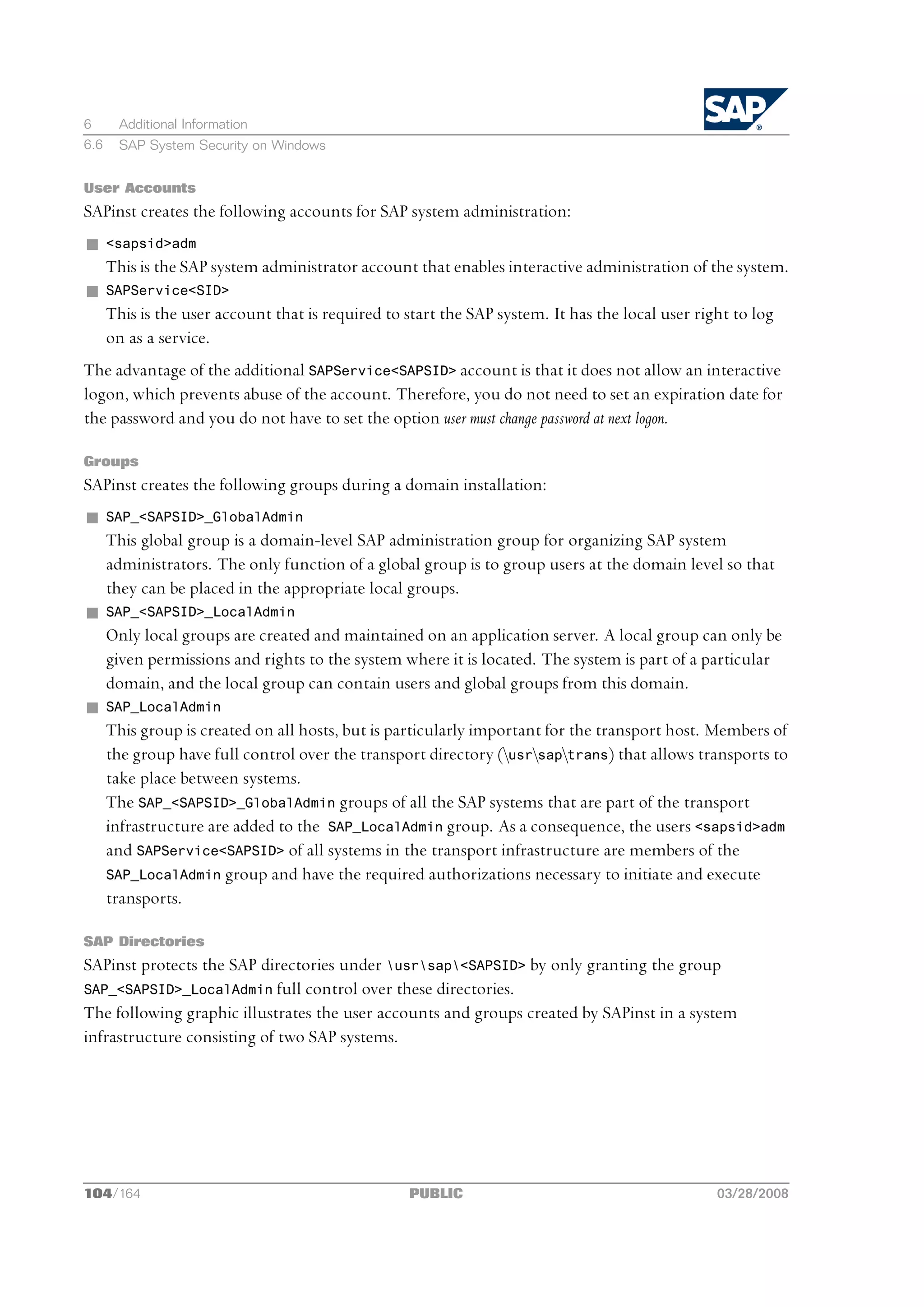 6      Additional Information
6.6    SAP System Security on Windows


User Accounts
SAPinst creates the following accounts for SAP system administration:
n     <sapsid>adm
      This is the SAP system administrator account that enables interactive administration of the system.
n     SAPService<SID>
      This is the user account that is required to start the SAP system. It has the local user right to log
      on as a service.
The advantage of the additional SAPService<SAPSID> account is that it does not allow an interactive
logon, which prevents abuse of the account. Therefore, you do not need to set an expiration date for
the password and you do not have to set the option user must change password at next logon.

Groups
SAPinst creates the following groups during a domain installation:
n     SAP_<SAPSID>_GlobalAdmin
      This global group is a domain-level SAP administration group for organizing SAP system
      administrators. The only function of a global group is to group users at the domain level so that
      they can be placed in the appropriate local groups.
n     SAP_<SAPSID>_LocalAdmin
      Only local groups are created and maintained on an application server. A local group can only be
      given permissions and rights to the system where it is located. The system is part of a particular
      domain, and the local group can contain users and global groups from this domain.
n     SAP_LocalAdmin
      This group is created on all hosts, but is particularly important for the transport host. Members of
      the group have full control over the transport directory (usrsaptrans) that allows transports to
      take place between systems.
      The SAP_<SAPSID>_GlobalAdmin groups of all the SAP systems that are part of the transport
      infrastructure are added to the SAP_LocalAdmin group. As a consequence, the users <sapsid>adm
      and SAPService<SAPSID> of all systems in the transport infrastructure are members of the
      SAP_LocalAdmin group and have the required authorizations necessary to initiate and execute
      transports.

SAP Directories
SAPinst protects the SAP directories under usrsap<SAPSID> by only granting the group
SAP_<SAPSID>_LocalAdmin full control over these directories.
The following graphic illustrates the user accounts and groups created by SAPinst in a system
infrastructure consisting of two SAP systems.




104/164                                            PUBLIC                                         03/28/2008
 
