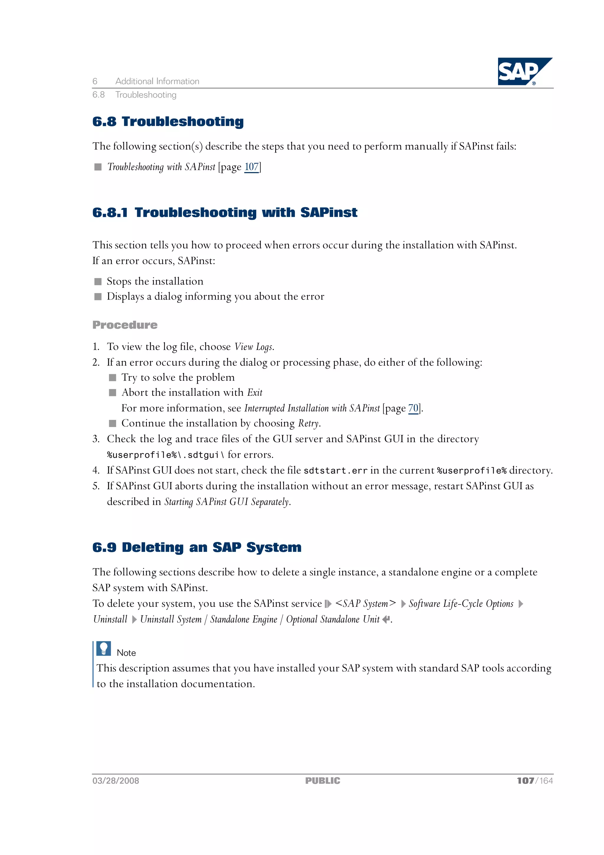 6     Additional Information
6.8   Troubleshooting


6.8 Troubleshooting
The following section(s) describe the steps that you need to perform manually if SAPinst fails:
n Troubleshooting with SAPinst [page 107]


6.8.1 Troubleshooting with SAPinst

This section tells you how to proceed when errors occur during the installation with SAPinst.
If an error occurs, SAPinst:
n Stops the installation
n Displays a dialog informing you about the error

Procedure
1. To view the log file, choose View Logs.
2. If an error occurs during the dialog or processing phase, do either of the following:
   n Try to solve the problem
   n Abort the installation with Exit
       For more information, see Interrupted Installation with SAPinst [page 70].
   n Continue the installation by choosing Retry.
3. Check the log and trace files of the GUI server and SAPinst GUI in the directory
   %userprofile%.sdtgui for errors.
4. If SAPinst GUI does not start, check the file sdtstart.err in the current %userprofile% directory.
5. If SAPinst GUI aborts during the installation without an error message, restart SAPinst GUI as
   described in Starting SAPinst GUI Separately.


6.9 Deleting an SAP System
The following sections describe how to delete a single instance, a standalone engine or a complete
SAP system with SAPinst.
To delete your system, you use the SAPinst service <SAP System> Software Life-Cycle Options
Uninstall Uninstall System / Standalone Engine / Optional Standalone Unit .

      Note
This description assumes that you have installed your SAP system with standard SAP tools according
to the installation documentation.




03/28/2008                                     PUBLIC                                         107/164
 