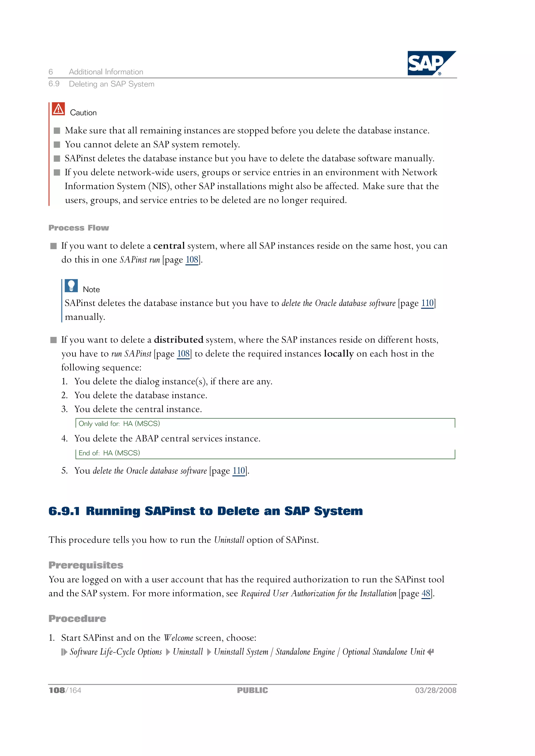 6       Additional Information
6.9     Deleting an SAP System


        Caution

 n    Make sure that all remaining instances are stopped before you delete the database instance.
 n    You cannot delete an SAP system remotely.
 n    SAPinst deletes the database instance but you have to delete the database software manually.
 n    If you delete network-wide users, groups or service entries in an environment with Network
      Information System (NIS), other SAP installations might also be affected. Make sure that the
      users, groups, and service entries to be deleted are no longer required.

Process Flow

n If you want to delete a central system, where all SAP instances reside on the same host, you can
  do this in one SAPinst run [page 108].

            Note
      SAPinst deletes the database instance but you have to delete the Oracle database software [page 110]
      manually.

n If you want to delete a distributed system, where the SAP instances reside on different hosts,
  you have to run SAPinst [page 108] to delete the required instances locally on each host in the
  following sequence:
  1. You delete the dialog instance(s), if there are any.
  2. You delete the database instance.
  3. You delete the central instance.
          Only valid for: HA (MSCS)

      4. You delete the ABAP central services instance.
          End of: HA (MSCS)

      5. You delete the Oracle database software [page 110].


6.9.1 Running SAPinst to Delete an SAP System

This procedure tells you how to run the Uninstall option of SAPinst.

Prerequisites
You are logged on with a user account that has the required authorization to run the SAPinst tool
and the SAP system. For more information, see Required User Authorization for the Installation [page 48].

Procedure
1. Start SAPinst and on the Welcome screen, choose:
     Software Life-Cycle Options Uninstall Uninstall System / Standalone Engine / Optional Standalone Unit


108/164                                                 PUBLIC                                         03/28/2008
 