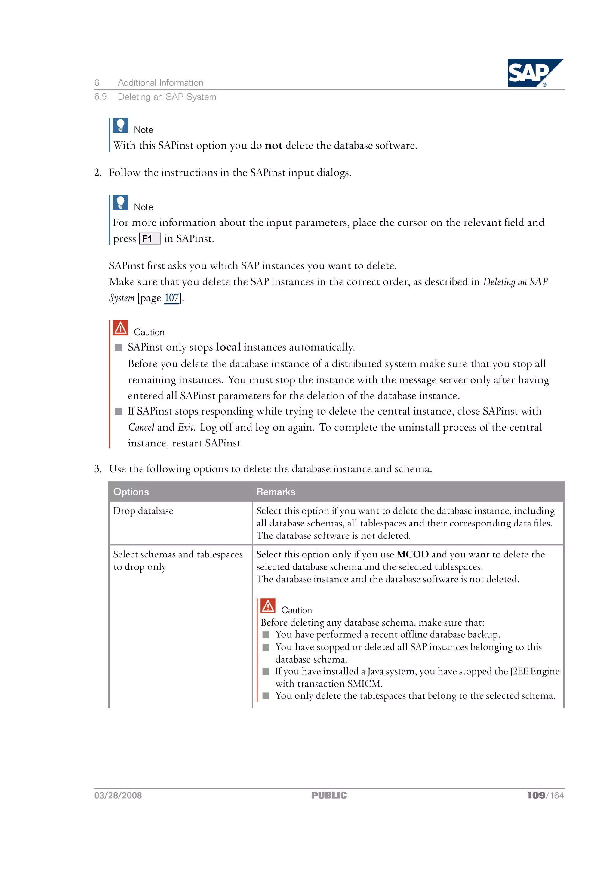 6      Additional Information
6.9    Deleting an SAP System


           Note
      With this SAPinst option you do not delete the database software.

2. Follow the instructions in the SAPinst input dialogs.

           Note
      For more information about the input parameters, place the cursor on the relevant field and
      press F1 in SAPinst.

      SAPinst first asks you which SAP instances you want to delete.
      Make sure that you delete the SAP instances in the correct order, as described in Deleting an SAP
      System [page 107].

           Caution
       n SAPinst only stops local instances automatically.
         Before you delete the database instance of a distributed system make sure that you stop all
         remaining instances. You must stop the instance with the message server only after having
         entered all SAPinst parameters for the deletion of the database instance.
       n If SAPinst stops responding while trying to delete the central instance, close SAPinst with
         Cancel and Exit. Log off and log on again. To complete the uninstall process of the central
         instance, restart SAPinst.

3. Use the following options to delete the database instance and schema.
      Options                          Remarks
      Drop database                    Select this option if you want to delete the database instance, including
                                       all database schemas, all tablespaces and their corresponding data files.
                                       The database software is not deleted.
      Select schemas and tablespaces   Select this option only if you use MCOD and you want to delete the
      to drop only                     selected database schema and the selected tablespaces.
                                       The database instance and the database software is not deleted.

                                             Caution
                                       Before deleting any database schema, make sure that:
                                       n You have performed a recent offline database backup.
                                       n You have stopped or deleted all SAP instances belonging to this
                                          database schema.
                                       n If you have installed a Java system, you have stopped the J2EE Engine
                                          with transaction SMICM.
                                       n You only delete the tablespaces that belong to the selected schema.




03/28/2008                                          PUBLIC                                               109/164
 