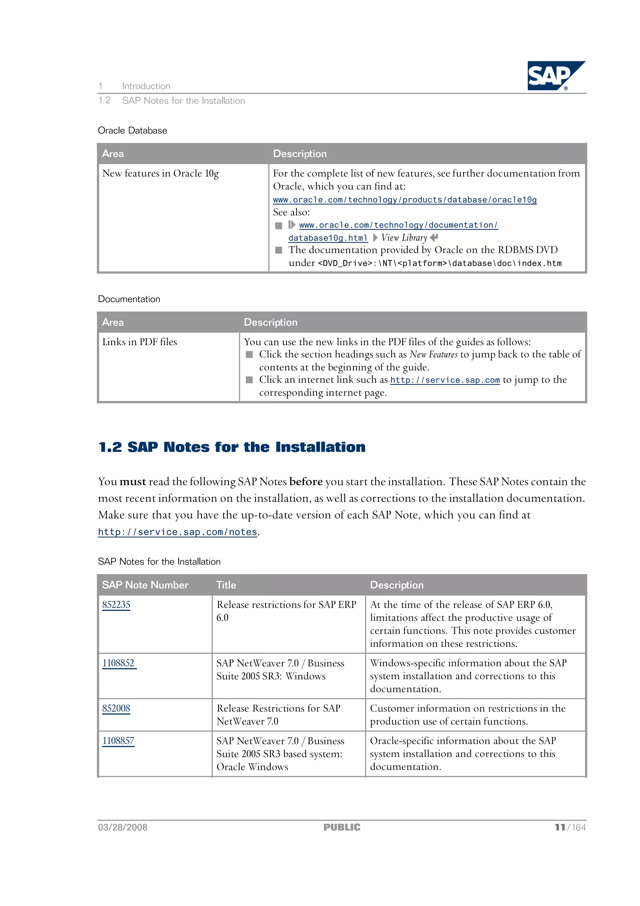 1     Introduction
1.2   SAP Notes for the Installation


Oracle Database

 Area                                      Description
 New features in Oracle 10g                For the complete list of new features, see further documentation from
                                           Oracle, which you can find at:
                                           www.oracle.com/technology/products/database/oracle10g
                                           See also:
                                           n www.oracle.com/technology/documentation/
                                              database10g.html View Library
                                           n The documentation provided by Oracle on the RDBMS DVD
                                              under <DVD_Drive>:NT<platform>databasedocindex.htm


Documentation

 Area                                Description
 Links in PDF files                  You can use the new links in the PDF files of the guides as follows:
                                     n Click the section headings such as New Features to jump back to the table of
                                        contents at the beginning of the guide.
                                     n Click an internet link such as http://service.sap.com to jump to the
                                        corresponding internet page.



1.2 SAP Notes for the Installation

You must read the following SAP Notes before you start the installation. These SAP Notes contain the
most recent information on the installation, as well as corrections to the installation documentation.
Make sure that you have the up-to-date version of each SAP Note, which you can find at
http://service.sap.com/notes.


SAP Notes for the Installation

 SAP Note Number             Title                                Description
 852235                      Release restrictions for SAP ERP     At the time of the release of SAP ERP 6.0,
                             6.0                                  limitations affect the productive usage of
                                                                  certain functions. This note provides customer
                                                                  information on these restrictions.
 1108852                     SAP NetWeaver 7.0 / Business         Windows-specific information about the SAP
                             Suite 2005 SR3: Windows              system installation and corrections to this
                                                                  documentation.
 852008                      Release Restrictions for SAP         Customer information on restrictions in the
                             NetWeaver 7.0                        production use of certain functions.
 1108857                     SAP NetWeaver 7.0 / Business         Oracle-specific information about the SAP
                             Suite 2005 SR3 based system:         system installation and corrections to this
                             Oracle Windows                       documentation.




03/28/2008                                             PUBLIC                                               11/164
 