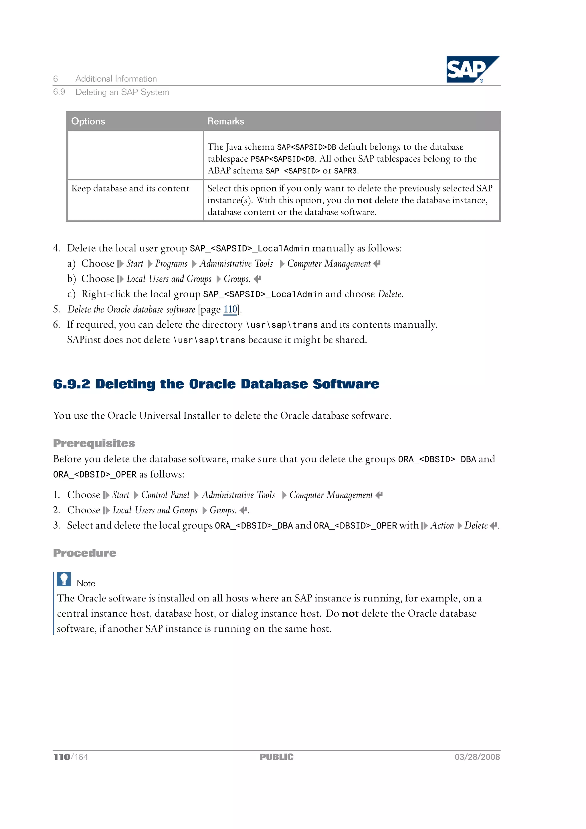 6      Additional Information
6.9    Deleting an SAP System


      Options                         Remarks

                                      The Java schema SAP<SAPSID>DB default belongs to the database
                                      tablespace PSAP<SAPSID<DB. All other SAP tablespaces belong to the
                                      ABAP schema SAP <SAPSID> or SAPR3.
      Keep database and its content   Select this option if you only want to delete the previously selected SAP
                                      instance(s). With this option, you do not delete the database instance,
                                      database content or the database software.


4. Delete the local user group SAP_<SAPSID>_LocalAdmin manually as follows:
   a) Choose Start Programs Administrative Tools Computer Management
   b) Choose Local Users and Groups Groups.
   c) Right-click the local group SAP_<SAPSID>_LocalAdmin and choose Delete.
5. Delete the Oracle database software [page 110].
6. If required, you can delete the directory usrsaptrans and its contents manually.
   SAPinst does not delete usrsaptrans because it might be shared.


6.9.2 Deleting the Oracle Database Software

You use the Oracle Universal Installer to delete the Oracle database software.

Prerequisites
Before you delete the database software, make sure that you delete the groups ORA_<DBSID>_DBA and
ORA_<DBSID>_OPER as follows:

1. Choose Start Control Panel Administrative Tools Computer Management
2. Choose Local Users and Groups Groups. .
3. Select and delete the local groups ORA_<DBSID>_DBA and ORA_<DBSID>_OPER with Action Delete .

Procedure

       Note
The Oracle software is installed on all hosts where an SAP instance is running, for example, on a
central instance host, database host, or dialog instance host. Do not delete the Oracle database
software, if another SAP instance is running on the same host.




110/164                                            PUBLIC                                            03/28/2008
 