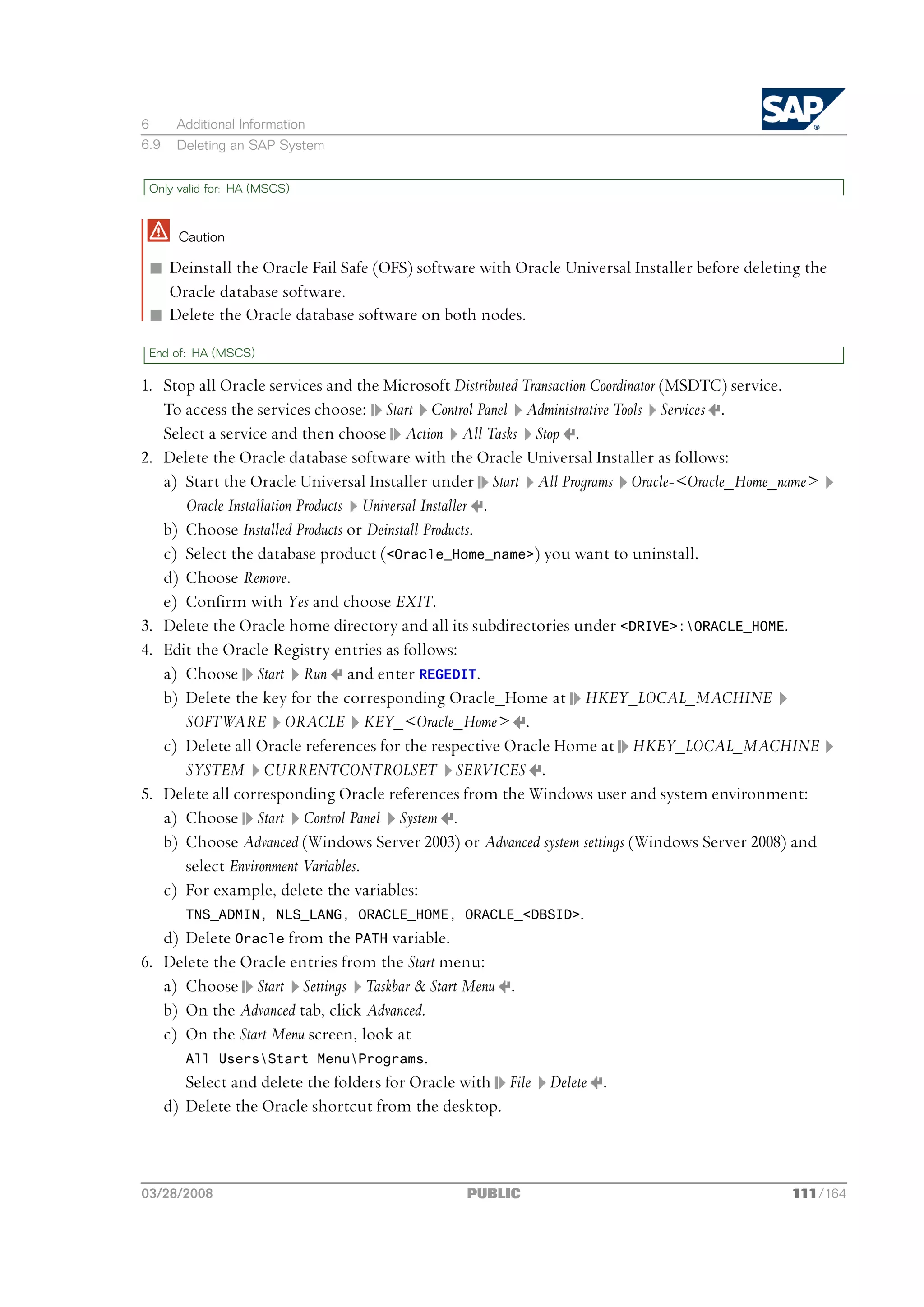 6     Additional Information
6.9   Deleting an SAP System


 Only valid for: HA (MSCS)



      Caution

 n Deinstall the Oracle Fail Safe (OFS) software with Oracle Universal Installer before deleting the
   Oracle database software.
 n Delete the Oracle database software on both nodes.
 End of: HA (MSCS)

1. Stop all Oracle services and the Microsoft Distributed Transaction Coordinator (MSDTC) service.
   To access the services choose: Start Control Panel Administrative Tools Services .
   Select a service and then choose Action All Tasks Stop .
2. Delete the Oracle database software with the Oracle Universal Installer as follows:
   a) Start the Oracle Universal Installer under Start All Programs Oracle-<Oracle_Home_name>
      Oracle Installation Products Universal Installer .
   b) Choose Installed Products or Deinstall Products.
   c) Select the database product (<Oracle_Home_name>) you want to uninstall.
   d) Choose Remove.
   e) Confirm with Yes and choose EXIT.
3. Delete the Oracle home directory and all its subdirectories under <DRIVE>:ORACLE_HOME.
4. Edit the Oracle Registry entries as follows:
   a) Choose Start Run and enter REGEDIT.
   b) Delete the key for the corresponding Oracle_Home at HKEY_LOCAL_MACHINE
      SOFTWARE ORACLE KEY_<Oracle_Home> .
   c) Delete all Oracle references for the respective Oracle Home at HKEY_LOCAL_MACHINE
      SYSTEM CURRENTCONTROLSET SERVICES .
5. Delete all corresponding Oracle references from the Windows user and system environment:
   a) Choose Start Control Panel System .
   b) Choose Advanced (Windows Server 2003) or Advanced system settings (Windows Server 2008) and
      select Environment Variables.
   c) For example, delete the variables:
      TNS_ADMIN, NLS_LANG, ORACLE_HOME, ORACLE_<DBSID>.
   d) Delete Oracle from the PATH variable.
6. Delete the Oracle entries from the Start menu:
   a) Choose Start Settings Taskbar & Start Menu .
   b) On the Advanced tab, click Advanced.
   c) On the Start Menu screen, look at
      All UsersStart MenuPrograms.
      Select and delete the folders for Oracle with File Delete .
   d) Delete the Oracle shortcut from the desktop.



03/28/2008                                     PUBLIC                                         111/164
 