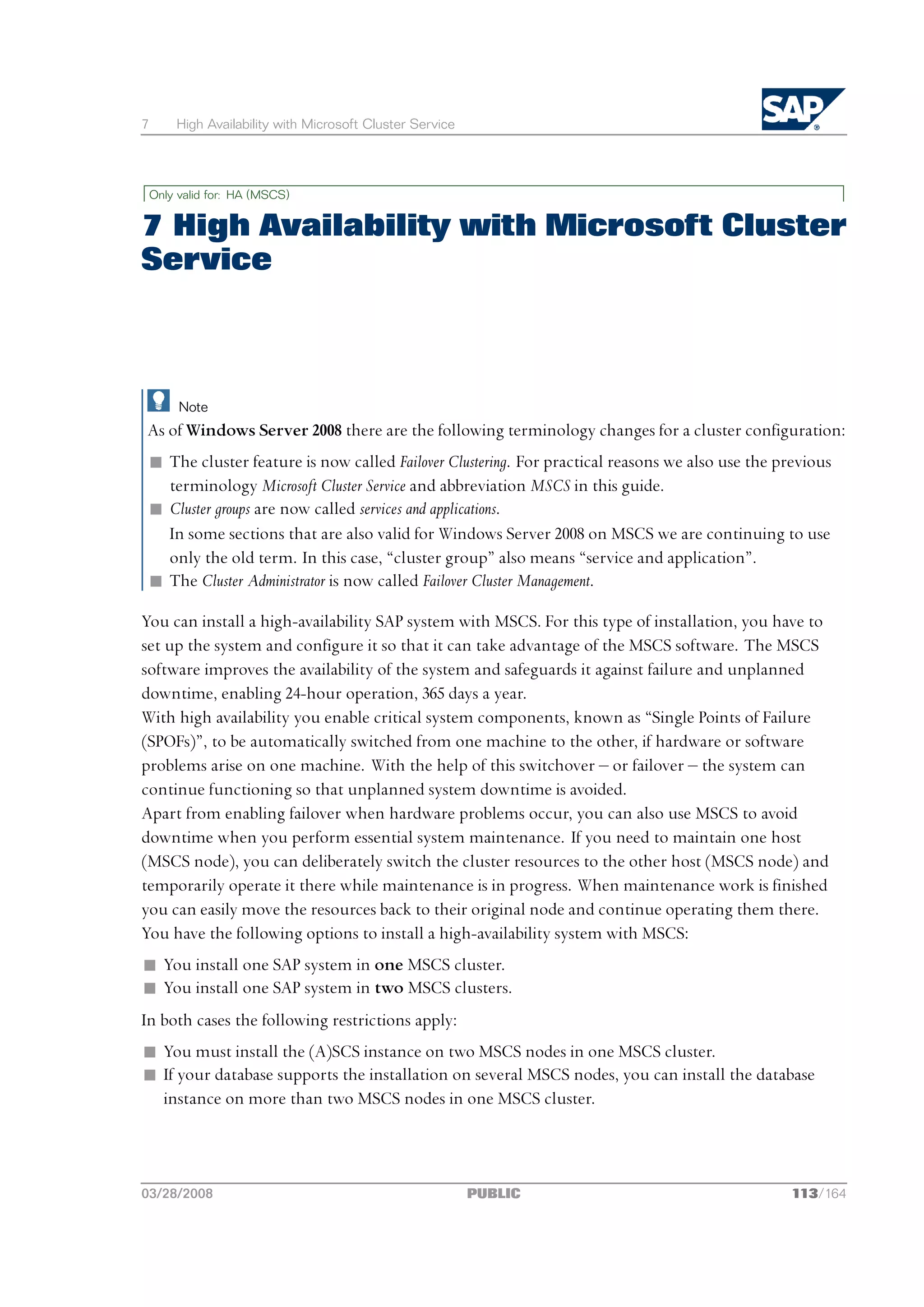 7       High Availability with Microsoft Cluster Service




    Only valid for: HA (MSCS)


7 High Availability with Microsoft Cluster
Service



         Note
As of Windows Server 2008 there are the following terminology changes for a cluster configuration:
 n The cluster feature is now called Failover Clustering. For practical reasons we also use the previous
   terminology Microsoft Cluster Service and abbreviation MSCS in this guide.
 n Cluster groups are now called services and applications.
   In some sections that are also valid for Windows Server 2008 on MSCS we are continuing to use
   only the old term. In this case, “cluster group” also means “service and application”.
 n The Cluster Administrator is now called Failover Cluster Management.

You can install a high-availability SAP system with MSCS. For this type of installation, you have to
set up the system and configure it so that it can take advantage of the MSCS software. The MSCS
software improves the availability of the system and safeguards it against failure and unplanned
downtime, enabling 24-hour operation, 365 days a year.
With high availability you enable critical system components, known as “Single Points of Failure
(SPOFs)”, to be automatically switched from one machine to the other, if hardware or software
problems arise on one machine. With the help of this switchover ‒ or failover ‒ the system can
continue functioning so that unplanned system downtime is avoided.
Apart from enabling failover when hardware problems occur, you can also use MSCS to avoid
downtime when you perform essential system maintenance. If you need to maintain one host
(MSCS node), you can deliberately switch the cluster resources to the other host (MSCS node) and
temporarily operate it there while maintenance is in progress. When maintenance work is finished
you can easily move the resources back to their original node and continue operating them there.
You have the following options to install a high-availability system with MSCS:
n You install one SAP system in one MSCS cluster.
n You install one SAP system in two MSCS clusters.
In both cases the following restrictions apply:
n You must install the (A)SCS instance on two MSCS nodes in one MSCS cluster.
n If your database supports the installation on several MSCS nodes, you can install the database
  instance on more than two MSCS nodes in one MSCS cluster.




03/28/2008                                                 PUBLIC                                113/164
 