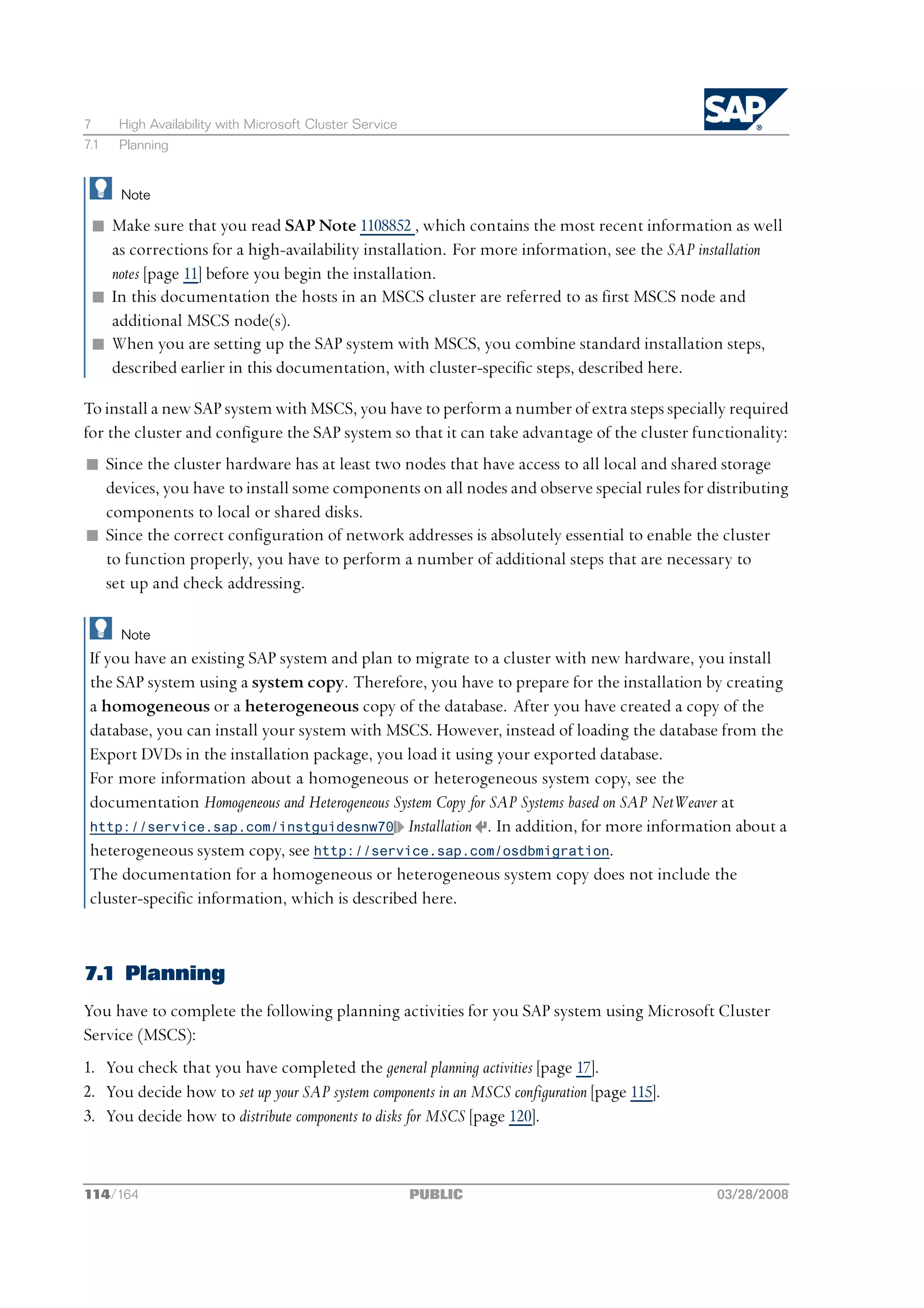 7     High Availability with Microsoft Cluster Service
7.1   Planning


      Note

 n Make sure that you read SAP Note 1108852 , which contains the most recent information as well
   as corrections for a high-availability installation. For more information, see the SAP installation
   notes [page 11] before you begin the installation.
 n In this documentation the hosts in an MSCS cluster are referred to as first MSCS node and
   additional MSCS node(s).
 n When you are setting up the SAP system with MSCS, you combine standard installation steps,
   described earlier in this documentation, with cluster-specific steps, described here.

To install a new SAP system with MSCS, you have to perform a number of extra steps specially required
for the cluster and configure the SAP system so that it can take advantage of the cluster functionality:
n Since the cluster hardware has at least two nodes that have access to all local and shared storage
  devices, you have to install some components on all nodes and observe special rules for distributing
  components to local or shared disks.
n Since the correct configuration of network addresses is absolutely essential to enable the cluster
  to function properly, you have to perform a number of additional steps that are necessary to
  set up and check addressing.

      Note
 If you have an existing SAP system and plan to migrate to a cluster with new hardware, you install
 the SAP system using a system copy. Therefore, you have to prepare for the installation by creating
 a homogeneous or a heterogeneous copy of the database. After you have created a copy of the
 database, you can install your system with MSCS. However, instead of loading the database from the
 Export DVDs in the installation package, you load it using your exported database.
 For more information about a homogeneous or heterogeneous system copy, see the
 documentation Homogeneous and Heterogeneous System Copy for SAP Systems based on SAP NetWeaver at
 http://service.sap.com/instguidesnw70 Installation . In addition, for more information about a
 heterogeneous system copy, see http://service.sap.com/osdbmigration.
 The documentation for a homogeneous or heterogeneous system copy does not include the
 cluster-specific information, which is described here.



7.1 Planning
You have to complete the following planning activities for you SAP system using Microsoft Cluster
Service (MSCS):
1. You check that you have completed the general planning activities [page 17].
2. You decide how to set up your SAP system components in an MSCS configuration [page 115].
3. You decide how to distribute components to disks for MSCS [page 120].



114/164                                                  PUBLIC                               03/28/2008
 