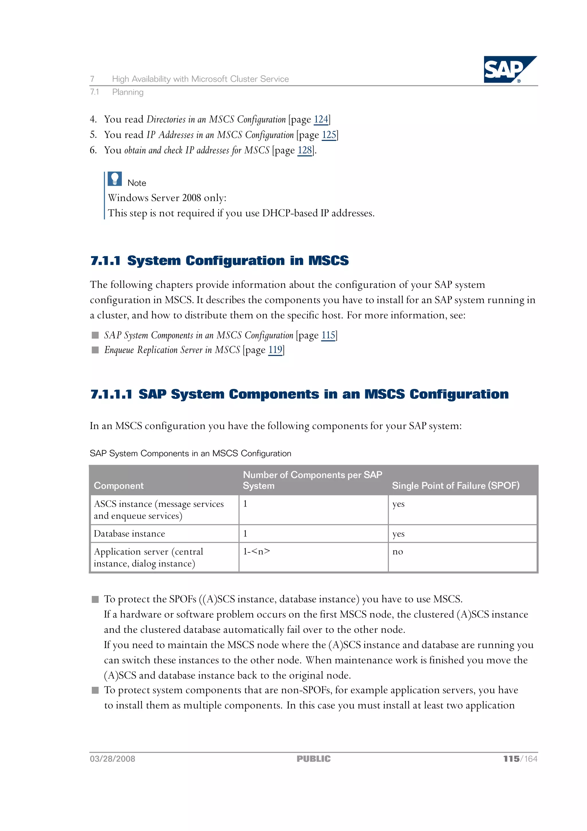 7      High Availability with Microsoft Cluster Service
7.1    Planning


4. You read Directories in an MSCS Configuration [page 124]
5. You read IP Addresses in an MSCS Configuration [page 125]
6. You obtain and check IP addresses for MSCS [page 128].

           Note
      Windows Server 2008 only:
      This step is not required if you use DHCP-based IP addresses.



7.1.1 System Configuration in MSCS
The following chapters provide information about the configuration of your SAP system
configuration in MSCS. It describes the components you have to install for an SAP system running in
a cluster, and how to distribute them on the specific host. For more information, see:
n SAP System Components in an MSCS Configuration [page 115]
n Enqueue Replication Server in MSCS [page 119]


7.1.1.1 SAP System Components in an MSCS Configuration

In an MSCS configuration you have the following components for your SAP system:

SAP System Components in an MSCS Configuration

                                          Number of Components per SAP
 Component                                System                         Single Point of Failure (SPOF)
 ASCS instance (message services          1                              yes
 and enqueue services)
 Database instance                        1                              yes
 Application server (central              1-<n>                          no
 instance, dialog instance)


n To protect the SPOFs ((A)SCS instance, database instance) you have to use MSCS.
  If a hardware or software problem occurs on the first MSCS node, the clustered (A)SCS instance
  and the clustered database automatically fail over to the other node.
  If you need to maintain the MSCS node where the (A)SCS instance and database are running you
  can switch these instances to the other node. When maintenance work is finished you move the
  (A)SCS and database instance back to the original node.
n To protect system components that are non-SPOFs, for example application servers, you have
  to install them as multiple components. In this case you must install at least two application



03/28/2008                                                PUBLIC                                   115/164
 