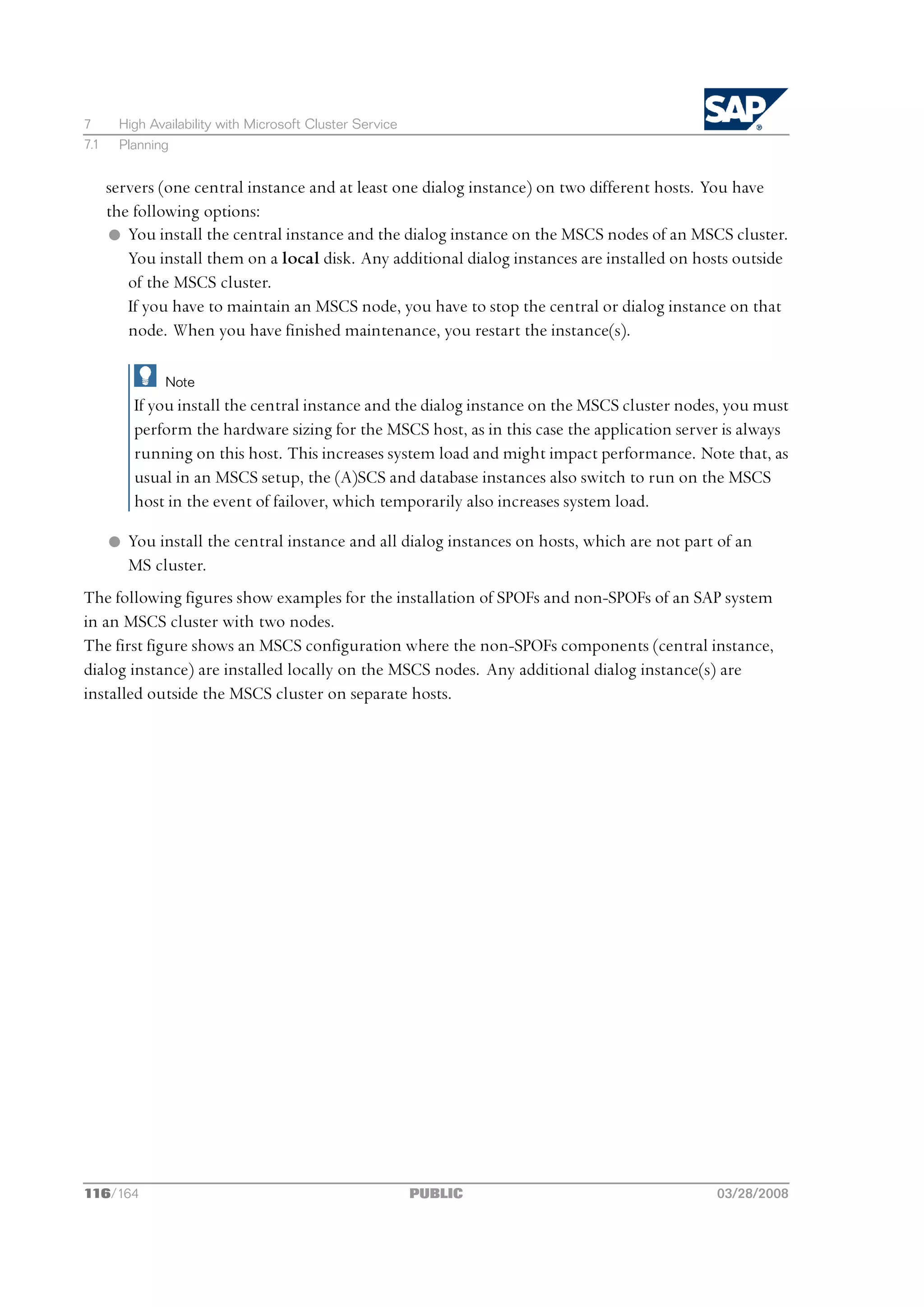 7      High Availability with Microsoft Cluster Service
7.1    Planning


      servers (one central instance and at least one dialog instance) on two different hosts. You have
      the following options:
      l You install the central instance and the dialog instance on the MSCS nodes of an MSCS cluster.
         You install them on a local disk. Any additional dialog instances are installed on hosts outside
         of the MSCS cluster.
         If you have to maintain an MSCS node, you have to stop the central or dialog instance on that
         node. When you have finished maintenance, you restart the instance(s).

               Note
          If you install the central instance and the dialog instance on the MSCS cluster nodes, you must
          perform the hardware sizing for the MSCS host, as in this case the application server is always
          running on this host. This increases system load and might impact performance. Note that, as
          usual in an MSCS setup, the (A)SCS and database instances also switch to run on the MSCS
          host in the event of failover, which temporarily also increases system load.

      l You install the central instance and all dialog instances on hosts, which are not part of an
        MS cluster.
The following figures show examples for the installation of SPOFs and non-SPOFs of an SAP system
in an MSCS cluster with two nodes.
The first figure shows an MSCS configuration where the non-SPOFs components (central instance,
dialog instance) are installed locally on the MSCS nodes. Any additional dialog instance(s) are
installed outside the MSCS cluster on separate hosts.




116/164                                                   PUBLIC                              03/28/2008
 