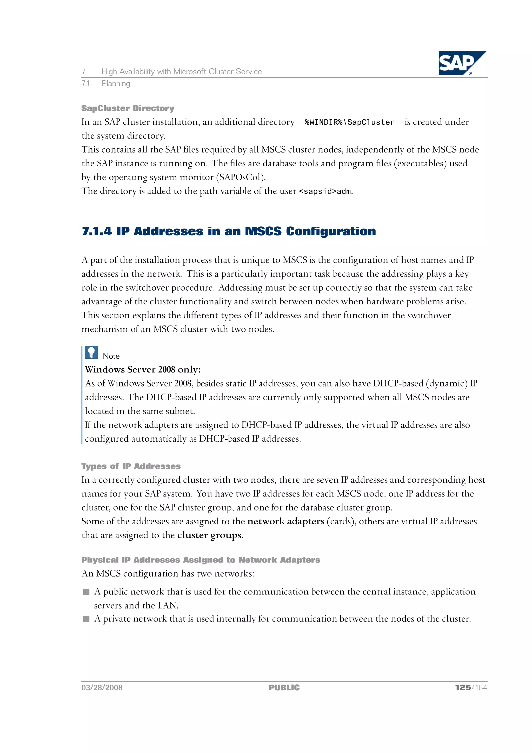 7     High Availability with Microsoft Cluster Service
7.1   Planning


SapCluster Directory
In an SAP cluster installation, an additional directory ‒ %WINDIR%SapCluster ‒ is created under
the system directory.
This contains all the SAP files required by all MSCS cluster nodes, independently of the MSCS node
the SAP instance is running on. The files are database tools and program files (executables) used
by the operating system monitor (SAPOsCol).
The directory is added to the path variable of the user <sapsid>adm.


7.1.4 IP Addresses in an MSCS Configuration

A part of the installation process that is unique to MSCS is the configuration of host names and IP
addresses in the network. This is a particularly important task because the addressing plays a key
role in the switchover procedure. Addressing must be set up correctly so that the system can take
advantage of the cluster functionality and switch between nodes when hardware problems arise.
This section explains the different types of IP addresses and their function in the switchover
mechanism of an MSCS cluster with two nodes.

      Note
 Windows Server 2008 only:
 As of Windows Server 2008, besides static IP addresses, you can also have DHCP-based (dynamic) IP
 addresses. The DHCP-based IP addresses are currently only supported when all MSCS nodes are
 located in the same subnet.
 If the network adapters are assigned to DHCP-based IP addresses, the virtual IP addresses are also
 configured automatically as DHCP-based IP addresses.

Types of IP Addresses
In a correctly configured cluster with two nodes, there are seven IP addresses and corresponding host
names for your SAP system. You have two IP addresses for each MSCS node, one IP address for the
cluster, one for the SAP cluster group, and one for the database cluster group.
Some of the addresses are assigned to the network adapters (cards), others are virtual IP addresses
that are assigned to the cluster groups.

Physical IP Addresses Assigned to Network Adapters
An MSCS configuration has two networks:
n A public network that is used for the communication between the central instance, application
  servers and the LAN.
n A private network that is used internally for communication between the nodes of the cluster.




03/28/2008                                               PUBLIC                               125/164
 