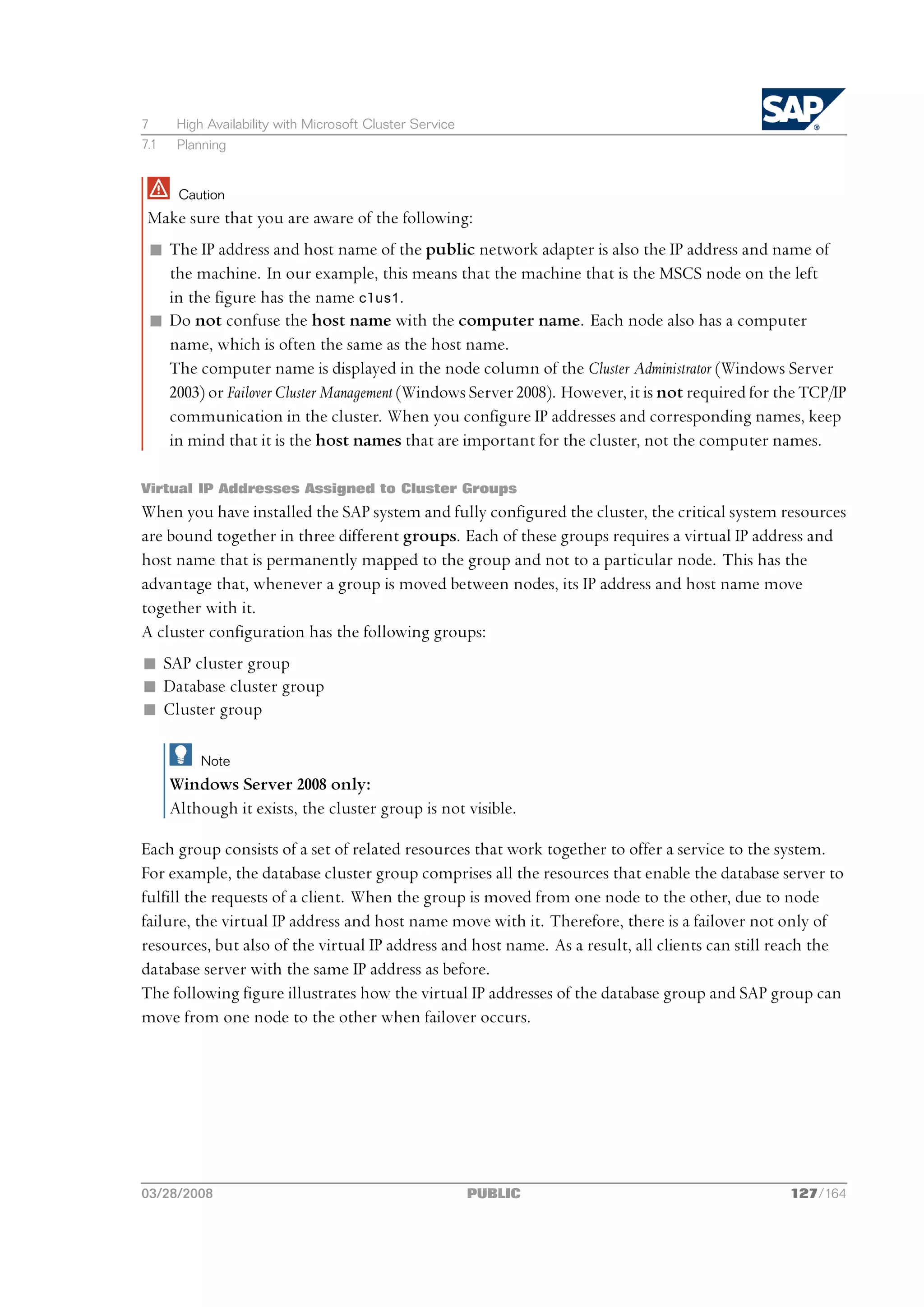 7      High Availability with Microsoft Cluster Service
7.1    Planning


       Caution
 Make sure that you are aware of the following:
 n The IP address and host name of the public network adapter is also the IP address and name of
   the machine. In our example, this means that the machine that is the MSCS node on the left
   in the figure has the name clus1.
 n Do not confuse the host name with the computer name. Each node also has a computer
   name, which is often the same as the host name.
   The computer name is displayed in the node column of the Cluster Administrator (Windows Server
   2003) or Failover Cluster Management (Windows Server 2008). However, it is not required for the TCP/IP
   communication in the cluster. When you configure IP addresses and corresponding names, keep
   in mind that it is the host names that are important for the cluster, not the computer names.

Virtual IP Addresses Assigned to Cluster Groups
When you have installed the SAP system and fully configured the cluster, the critical system resources
are bound together in three different groups. Each of these groups requires a virtual IP address and
host name that is permanently mapped to the group and not to a particular node. This has the
advantage that, whenever a group is moved between nodes, its IP address and host name move
together with it.
A cluster configuration has the following groups:
n SAP cluster group
n Database cluster group
n Cluster group

           Note
      Windows Server 2008 only:
      Although it exists, the cluster group is not visible.

Each group consists of a set of related resources that work together to offer a service to the system.
For example, the database cluster group comprises all the resources that enable the database server to
fulfill the requests of a client. When the group is moved from one node to the other, due to node
failure, the virtual IP address and host name move with it. Therefore, there is a failover not only of
resources, but also of the virtual IP address and host name. As a result, all clients can still reach the
database server with the same IP address as before.
The following figure illustrates how the virtual IP addresses of the database group and SAP group can
move from one node to the other when failover occurs.




03/28/2008                                                PUBLIC                                 127/164
 