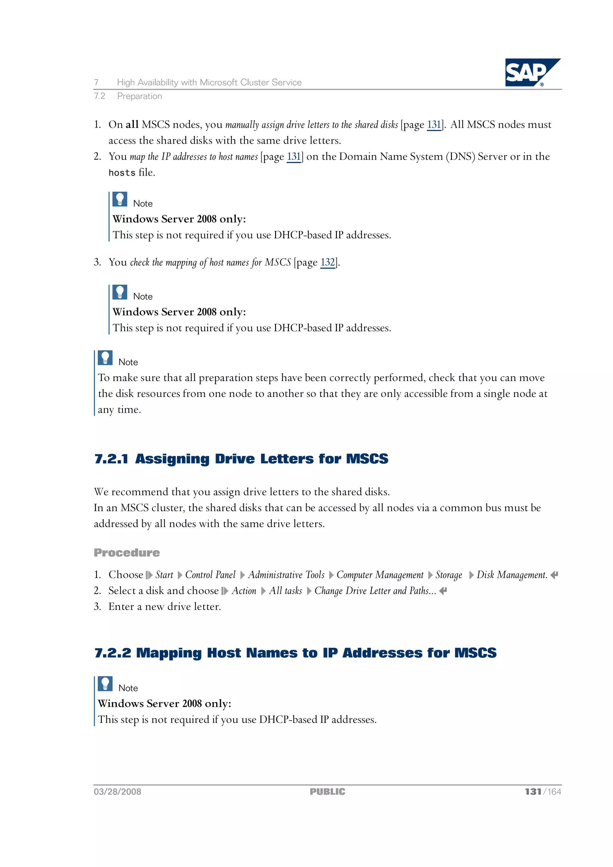 7      High Availability with Microsoft Cluster Service
7.2    Preparation


1. On all MSCS nodes, you manually assign drive letters to the shared disks [page 131]. All MSCS nodes must
   access the shared disks with the same drive letters.
2. You map the IP addresses to host names [page 131] on the Domain Name System (DNS) Server or in the
   hosts file.


           Note
      Windows Server 2008 only:
      This step is not required if you use DHCP-based IP addresses.

3. You check the mapping of host names for MSCS [page 132].

           Note
      Windows Server 2008 only:
      This step is not required if you use DHCP-based IP addresses.

       Note
 To make sure that all preparation steps have been correctly performed, check that you can move
 the disk resources from one node to another so that they are only accessible from a single node at
 any time.



7.2.1 Assigning Drive Letters for MSCS

We recommend that you assign drive letters to the shared disks.
In an MSCS cluster, the shared disks that can be accessed by all nodes via a common bus must be
addressed by all nodes with the same drive letters.

Procedure
1. Choose Start Control Panel Administrative Tools Computer Management Storage           Disk Management.
2. Select a disk and choose Action All tasks Change Drive Letter and Paths...
3. Enter a new drive letter.


7.2.2 Mapping Host Names to IP Addresses for MSCS

       Note
 Windows Server 2008 only:
 This step is not required if you use DHCP-based IP addresses.




03/28/2008                                                PUBLIC                                    131/164
 