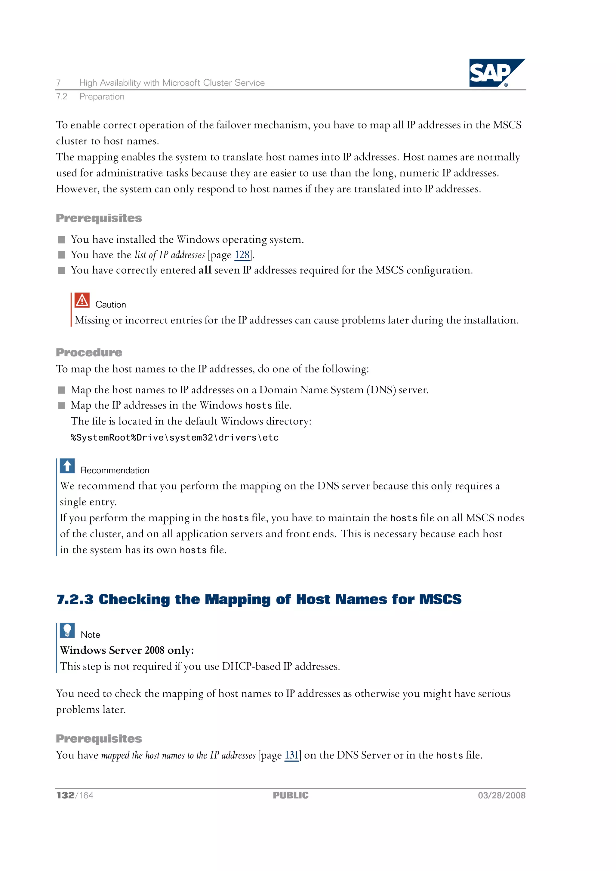 7      High Availability with Microsoft Cluster Service
7.2    Preparation


To enable correct operation of the failover mechanism, you have to map all IP addresses in the MSCS
cluster to host names.
The mapping enables the system to translate host names into IP addresses. Host names are normally
used for administrative tasks because they are easier to use than the long, numeric IP addresses.
However, the system can only respond to host names if they are translated into IP addresses.

Prerequisites
n You have installed the Windows operating system.
n You have the list of IP addresses [page 128].
n You have correctly entered all seven IP addresses required for the MSCS configuration.

           Caution
      Missing or incorrect entries for the IP addresses can cause problems later during the installation.

Procedure
To map the host names to the IP addresses, do one of the following:
n Map the host names to IP addresses on a Domain Name System (DNS) server.
n Map the IP addresses in the Windows hosts file.
  The file is located in the default Windows directory:
      %SystemRoot%Drivesystem32driversetc


       Recommendation
 We recommend that you perform the mapping on the DNS server because this only requires a
 single entry.
 If you perform the mapping in the hosts file, you have to maintain the hosts file on all MSCS nodes
 of the cluster, and on all application servers and front ends. This is necessary because each host
 in the system has its own hosts file.



7.2.3 Checking the Mapping of Host Names for MSCS

       Note
 Windows Server 2008 only:
 This step is not required if you use DHCP-based IP addresses.

You need to check the mapping of host names to IP addresses as otherwise you might have serious
problems later.

Prerequisites
You have mapped the host names to the IP addresses [page 131] on the DNS Server or in the hosts file.


132/164                                                   PUBLIC                                   03/28/2008
 