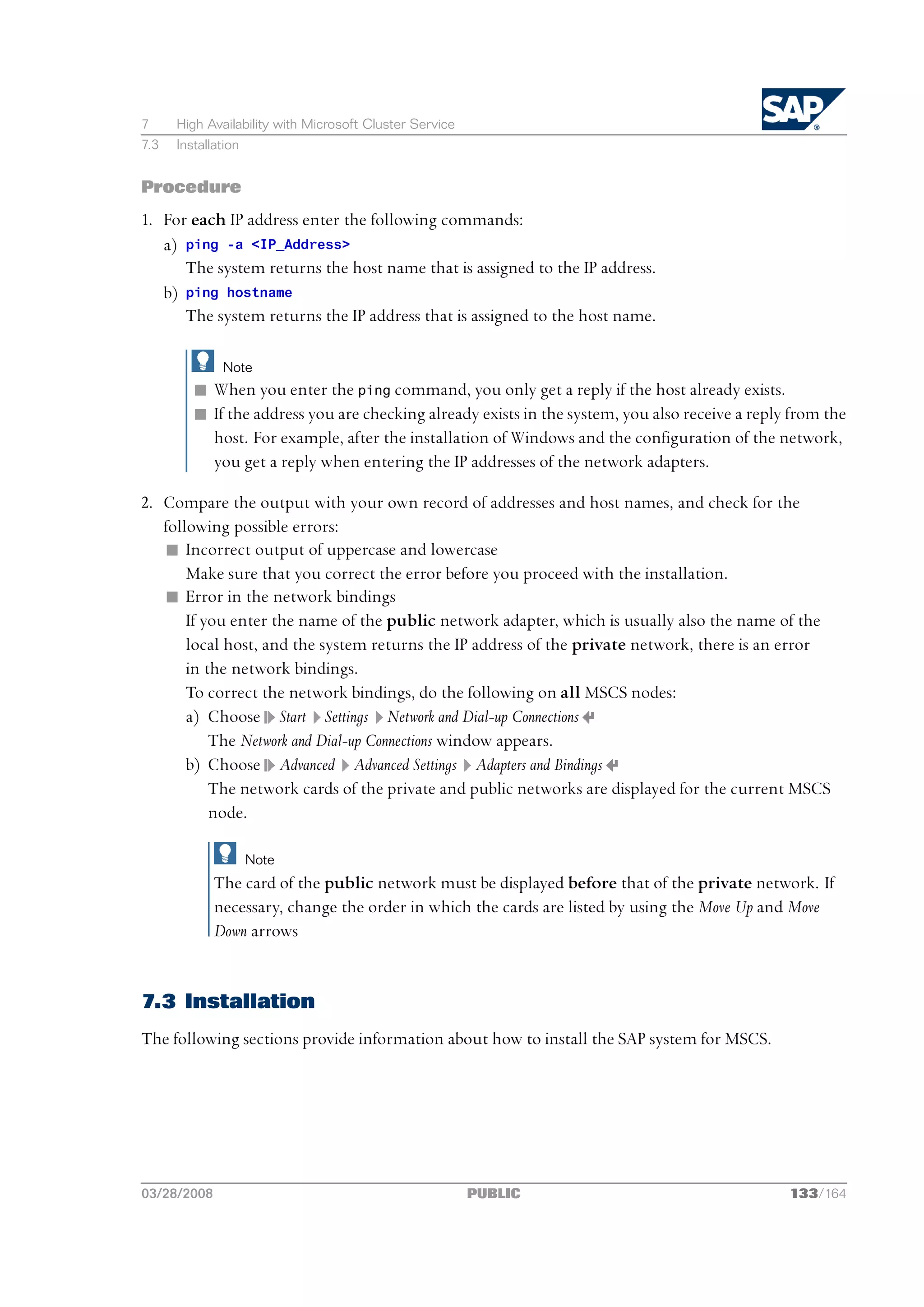 7     High Availability with Microsoft Cluster Service
7.3   Installation


Procedure
1. For each IP address enter the following commands:
   a) ping -a <IP_Address>
      The system returns the host name that is assigned to the IP address.
   b) ping hostname
      The system returns the IP address that is assigned to the host name.

              Note
         n When you enter the ping command, you only get a reply if the host already exists.
         n If the address you are checking already exists in the system, you also receive a reply from the
           host. For example, after the installation of Windows and the configuration of the network,
           you get a reply when entering the IP addresses of the network adapters.

2. Compare the output with your own record of addresses and host names, and check for the
   following possible errors:
   n Incorrect output of uppercase and lowercase
       Make sure that you correct the error before you proceed with the installation.
   n Error in the network bindings
       If you enter the name of the public network adapter, which is usually also the name of the
       local host, and the system returns the IP address of the private network, there is an error
       in the network bindings.
       To correct the network bindings, do the following on all MSCS nodes:
       a) Choose Start Settings Network and Dial-up Connections
           The Network and Dial-up Connections window appears.
       b) Choose Advanced Advanced Settings Adapters and Bindings
           The network cards of the private and public networks are displayed for the current MSCS
           node.

                     Note
             The card of the public network must be displayed before that of the private network. If
             necessary, change the order in which the cards are listed by using the Move Up and Move
             Down arrows


7.3 Installation
The following sections provide information about how to install the SAP system for MSCS.




03/28/2008                                               PUBLIC                                  133/164
 