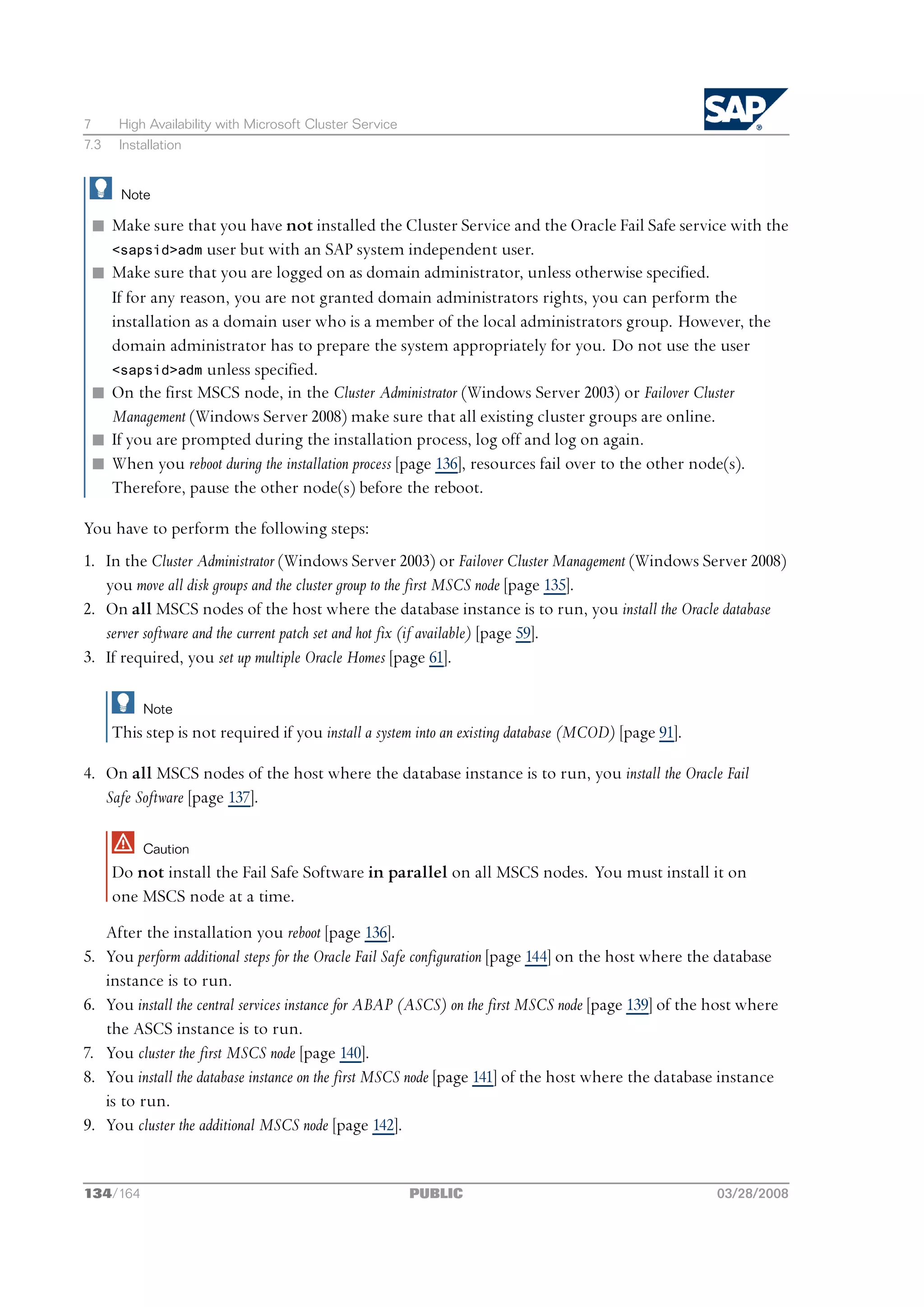 7       High Availability with Microsoft Cluster Service
7.3     Installation


        Note

 n Make sure that you have not installed the Cluster Service and the Oracle Fail Safe service with the
   <sapsid>adm user but with an SAP system independent user.
 n Make sure that you are logged on as domain administrator, unless otherwise specified.
   If for any reason, you are not granted domain administrators rights, you can perform the
   installation as a domain user who is a member of the local administrators group. However, the
   domain administrator has to prepare the system appropriately for you. Do not use the user
   <sapsid>adm unless specified.
 n On the first MSCS node, in the Cluster Administrator (Windows Server 2003) or Failover Cluster
   Management (Windows Server 2008) make sure that all existing cluster groups are online.
 n If you are prompted during the installation process, log off and log on again.
 n When you reboot during the installation process [page 136], resources fail over to the other node(s).
   Therefore, pause the other node(s) before the reboot.

You have to perform the following steps:
1. In the Cluster Administrator (Windows Server 2003) or Failover Cluster Management (Windows Server 2008)
   you move all disk groups and the cluster group to the first MSCS node [page 135].
2. On all MSCS nodes of the host where the database instance is to run, you install the Oracle database
   server software and the current patch set and hot fix (if available) [page 59].
3. If required, you set up multiple Oracle Homes [page 61].

            Note
      This step is not required if you install a system into an existing database (MCOD) [page 91].

4. On all MSCS nodes of the host where the database instance is to run, you install the Oracle Fail
   Safe Software [page 137].

            Caution
      Do not install the Fail Safe Software in parallel on all MSCS nodes. You must install it on
      one MSCS node at a time.
      After the installation you reboot [page 136].
5.    You perform additional steps for the Oracle Fail Safe configuration [page 144] on the host where the database
      instance is to run.
6.    You install the central services instance for ABAP (ASCS) on the first MSCS node [page 139] of the host where
      the ASCS instance is to run.
7.    You cluster the first MSCS node [page 140].
8.    You install the database instance on the first MSCS node [page 141] of the host where the database instance
      is to run.
9.    You cluster the additional MSCS node [page 142].


134/164                                                    PUBLIC                                        03/28/2008
 