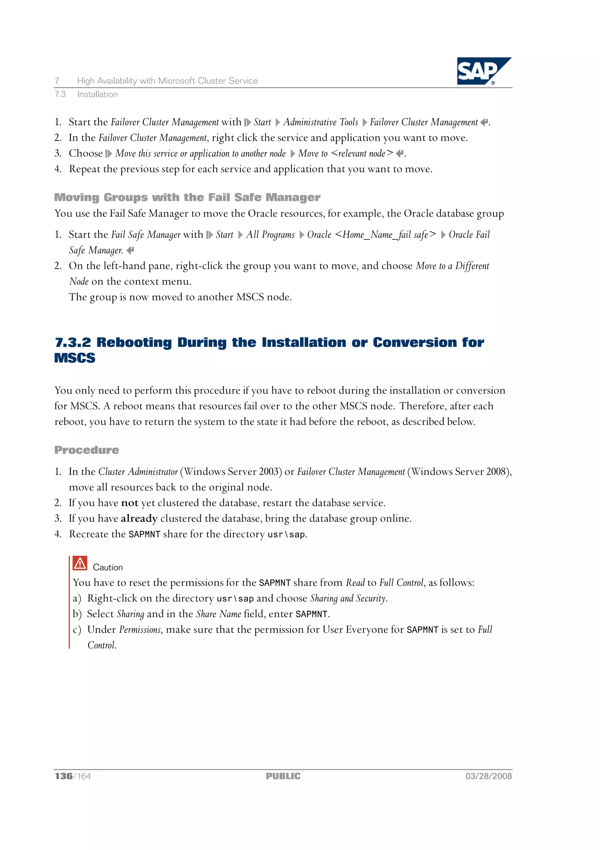 7      High Availability with Microsoft Cluster Service
7.3    Installation


1.    Start the Failover Cluster Management with Start Administrative Tools Failover Cluster Management .
2.    In the Failover Cluster Management, right click the service and application you want to move.
3.    Choose Move this service or application to another node Move to <relevant node> .
4.    Repeat the previous step for each service and application that you want to move.

Moving Groups with the Fail Safe Manager
You use the Fail Safe Manager to move the Oracle resources, for example, the Oracle database group
1. Start the Fail Safe Manager with Start All Programs Oracle <Home_Name_fail safe> Oracle Fail
   Safe Manager.
2. On the left-hand pane, right-click the group you want to move, and choose Move to a Different
   Node on the context menu.
   The group is now moved to another MSCS node.


7.3.2 Rebooting During the Installation or Conversion for
MSCS

You only need to perform this procedure if you have to reboot during the installation or conversion
for MSCS. A reboot means that resources fail over to the other MSCS node. Therefore, after each
reboot, you have to return the system to the state it had before the reboot, as described below.

Procedure
1. In the Cluster Administrator (Windows Server 2003) or Failover Cluster Management (Windows Server 2008),
   move all resources back to the original node.
2. If you have not yet clustered the database, restart the database service.
3. If you have already clustered the database, bring the database group online.
4. Recreate the SAPMNT share for the directory usrsap.

           Caution
      You have to reset the permissions for the SAPMNT share from Read to Full Control, as follows:
      a) Right-click on the directory usrsap and choose Sharing and Security.
      b) Select Sharing and in the Share Name field, enter SAPMNT.
      c) Under Permissions, make sure that the permission for User Everyone for SAPMNT is set to Full
         Control.




136/164                                                   PUBLIC                                   03/28/2008
 