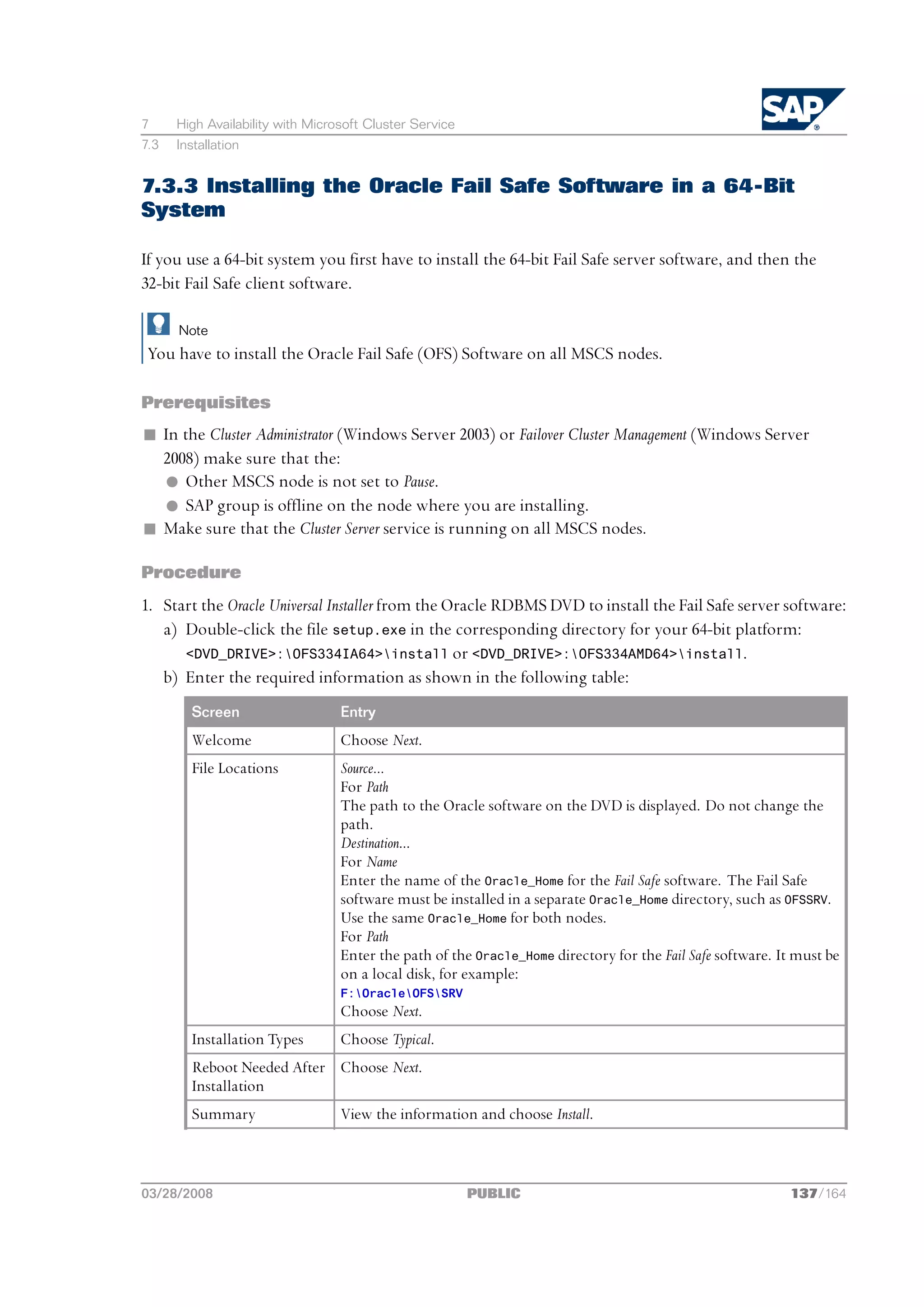 7     High Availability with Microsoft Cluster Service
7.3   Installation


7.3.3 Installing the Oracle Fail Safe Software in a 64-Bit
System

If you use a 64-bit system you first have to install the 64-bit Fail Safe server software, and then the
32-bit Fail Safe client software.

      Note
 You have to install the Oracle Fail Safe (OFS) Software on all MSCS nodes.

Prerequisites
n In the Cluster Administrator (Windows Server 2003) or Failover Cluster Management (Windows Server
  2008) make sure that the:
  l Other MSCS node is not set to Pause.
  l SAP group is offline on the node where you are installing.
n Make sure that the Cluster Server service is running on all MSCS nodes.

Procedure
1. Start the Oracle Universal Installer from the Oracle RDBMS DVD to install the Fail Safe server software:
   a) Double-click the file setup.exe in the corresponding directory for your 64-bit platform:
      <DVD_DRIVE>:OFS334IA64>install or <DVD_DRIVE>:OFS334AMD64>install.
   b) Enter the required information as shown in the following table:
        Screen                    Entry
        Welcome                   Choose Next.
        File Locations            Source...
                                  For Path
                                  The path to the Oracle software on the DVD is displayed. Do not change the
                                  path.
                                  Destination...
                                  For Name
                                  Enter the name of the Oracle_Home for the Fail Safe software. The Fail Safe
                                  software must be installed in a separate Oracle_Home directory, such as OFSSRV.
                                  Use the same Oracle_Home for both nodes.
                                  For Path
                                  Enter the path of the Oracle_Home directory for the Fail Safe software. It must be
                                  on a local disk, for example:
                                  F:OracleOFSSRV
                                  Choose Next.
        Installation Types        Choose Typical.
        Reboot Needed After Choose Next.
        Installation
        Summary                   View the information and choose Install.



03/28/2008                                               PUBLIC                                            137/164
 