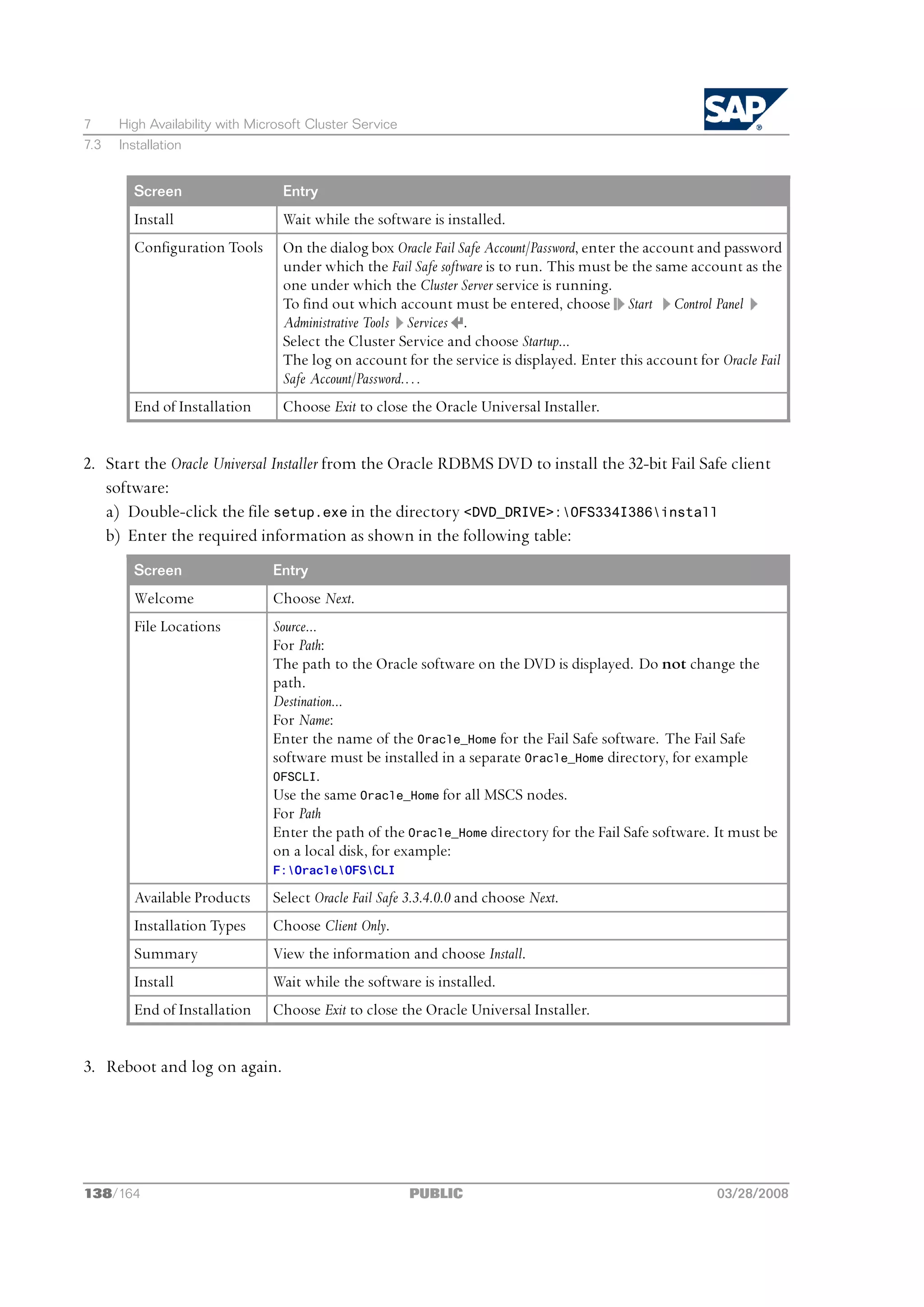 7     High Availability with Microsoft Cluster Service
7.3   Installation


        Screen                    Entry
        Install                   Wait while the software is installed.
        Configuration Tools       On the dialog box Oracle Fail Safe Account/Password, enter the account and password
                                  under which the Fail Safe software is to run. This must be the same account as the
                                  one under which the Cluster Server service is running.
                                  To find out which account must be entered, choose Start Control Panel
                                  Administrative Tools Services .
                                  Select the Cluster Service and choose Startup...
                                  The log on account for the service is displayed. Enter this account for Oracle Fail
                                  Safe Account/Password.…
        End of Installation       Choose Exit to close the Oracle Universal Installer.


2. Start the Oracle Universal Installer from the Oracle RDBMS DVD to install the 32-bit Fail Safe client
   software:
   a) Double-click the file setup.exe in the directory <DVD_DRIVE>:OFS334I386install
   b) Enter the required information as shown in the following table:
        Screen                  Entry
        Welcome                 Choose Next.
        File Locations          Source...
                                For Path:
                                The path to the Oracle software on the DVD is displayed. Do not change the
                                path.
                                Destination...
                                For Name:
                                Enter the name of the Oracle_Home for the Fail Safe software. The Fail Safe
                                software must be installed in a separate Oracle_Home directory, for example
                                OFSCLI.
                                Use the same Oracle_Home for all MSCS nodes.
                                For Path
                                Enter the path of the Oracle_Home directory for the Fail Safe software. It must be
                                on a local disk, for example:
                                F:OracleOFSCLI

        Available Products      Select Oracle Fail Safe 3.3.4.0.0 and choose Next.
        Installation Types      Choose Client Only.
        Summary                 View the information and choose Install.
        Install                 Wait while the software is installed.
        End of Installation     Choose Exit to close the Oracle Universal Installer.


3. Reboot and log on again.




138/164                                                  PUBLIC                                           03/28/2008
 