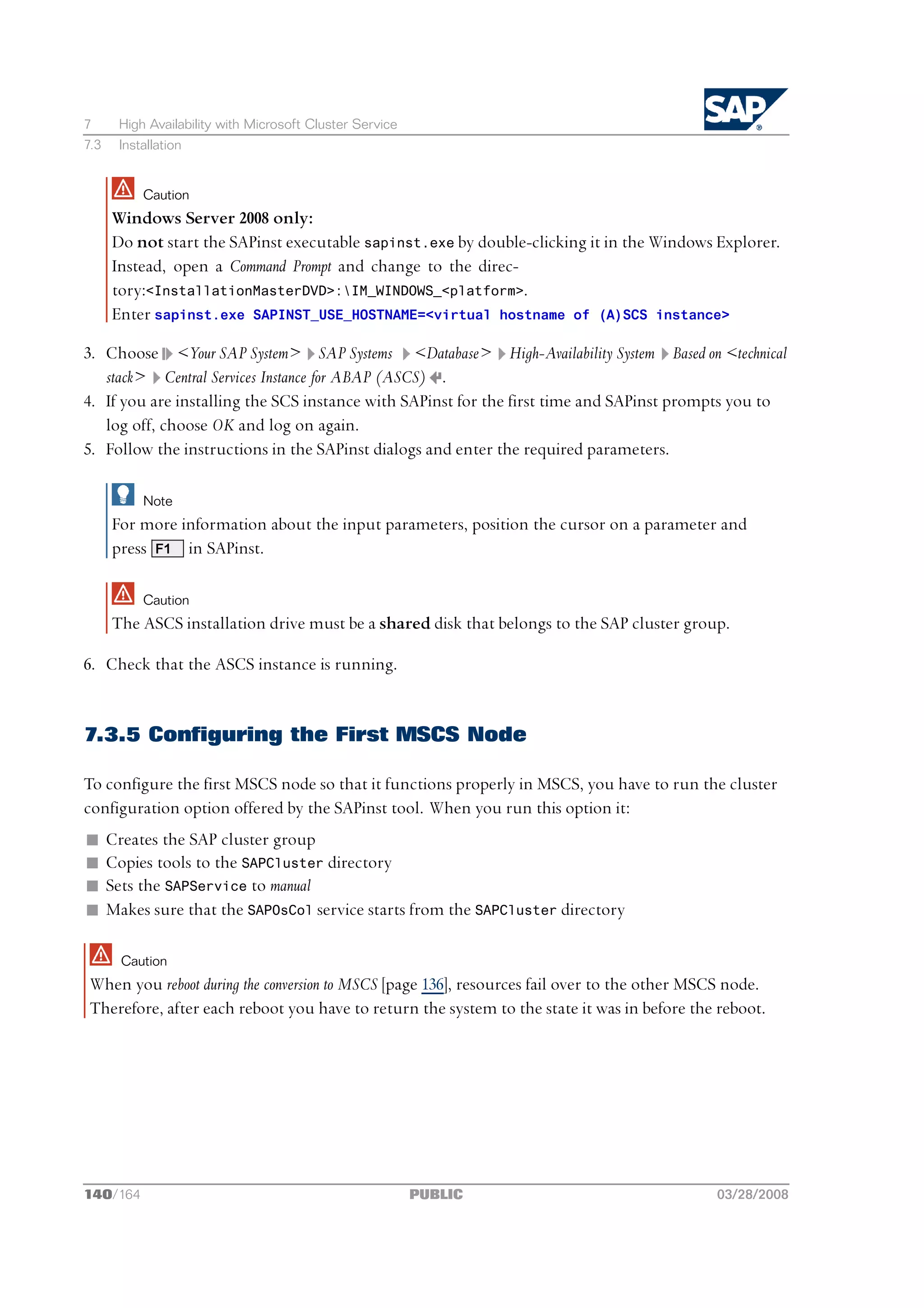 7      High Availability with Microsoft Cluster Service
7.3    Installation


           Caution
      Windows Server 2008 only:
      Do not start the SAPinst executable sapinst.exe by double-clicking it in the Windows Explorer.
      Instead, open a Command Prompt and change to the direc-
      tory:<InstallationMasterDVD>:IM_WINDOWS_<platform>.
      Enter sapinst.exe SAPINST_USE_HOSTNAME=<virtual hostname of (A)SCS instance>

3. Choose <Your SAP System> SAP Systems <Database> High-Availability System Based on <technical
   stack> Central Services Instance for ABAP (ASCS) .
4. If you are installing the SCS instance with SAPinst for the first time and SAPinst prompts you to
   log off, choose OK and log on again.
5. Follow the instructions in the SAPinst dialogs and enter the required parameters.

           Note
      For more information about the input parameters, position the cursor on a parameter and
      press F1 in SAPinst.

           Caution
      The ASCS installation drive must be a shared disk that belongs to the SAP cluster group.

6. Check that the ASCS instance is running.


7.3.5 Configuring the First MSCS Node

To configure the first MSCS node so that it functions properly in MSCS, you have to run the cluster
configuration option offered by the SAPinst tool. When you run this option it:
n     Creates the SAP cluster group
n     Copies tools to the SAPCluster directory
n     Sets the SAPService to manual
n     Makes sure that the SAPOsCol service starts from the SAPCluster directory

        Caution
 When you reboot during the conversion to MSCS [page 136], resources fail over to the other MSCS node.
 Therefore, after each reboot you have to return the system to the state it was in before the reboot.




140/164                                                   PUBLIC                              03/28/2008
 