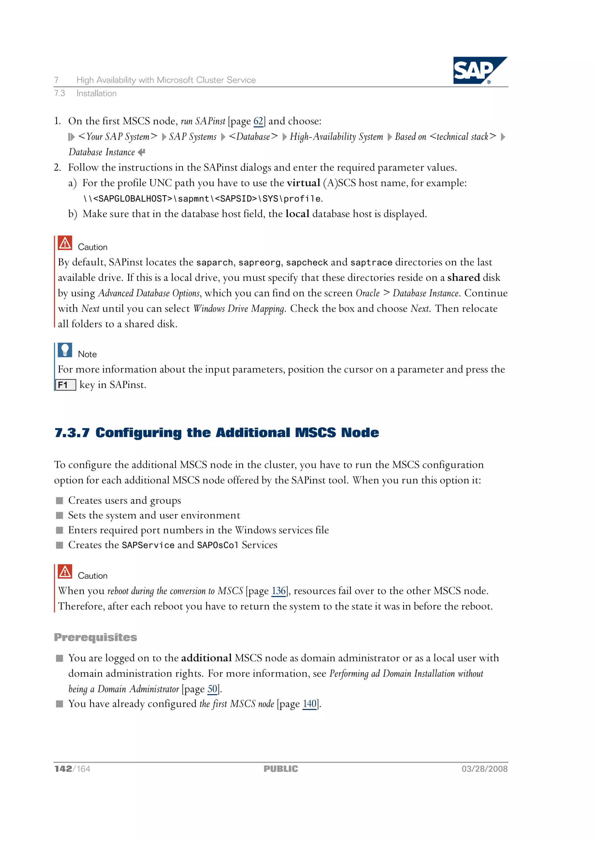 7      High Availability with Microsoft Cluster Service
7.3    Installation


1. On the first MSCS node, run SAPinst [page 62] and choose:
     <Your SAP System> SAP Systems <Database> High-Availability System Based on <technical stack>
   Database Instance
2. Follow the instructions in the SAPinst dialogs and enter the required parameter values.
   a) For the profile UNC path you have to use the virtual (A)SCS host name, for example:
      <SAPGLOBALHOST>sapmnt<SAPSID>SYSprofile.
   b) Make sure that in the database host field, the local database host is displayed.

        Caution
 By default, SAPinst locates the saparch, sapreorg, sapcheck and saptrace directories on the last
 available drive. If this is a local drive, you must specify that these directories reside on a shared disk
 by using Advanced Database Options, which you can find on the screen Oracle > Database Instance. Continue
 with Next until you can select Windows Drive Mapping. Check the box and choose Next. Then relocate
 all folders to a shared disk.

        Note
 For more information about the input parameters, position the cursor on a parameter and press the
 F1 key in SAPinst.




7.3.7 Configuring the Additional MSCS Node

To configure the additional MSCS node in the cluster, you have to run the MSCS configuration
option for each additional MSCS node offered by the SAPinst tool. When you run this option it:
n     Creates users and groups
n     Sets the system and user environment
n     Enters required port numbers in the Windows services file
n     Creates the SAPService and SAPOsCol Services

        Caution
 When you reboot during the conversion to MSCS [page 136], resources fail over to the other MSCS node.
 Therefore, after each reboot you have to return the system to the state it was in before the reboot.

Prerequisites
n You are logged on to the additional MSCS node as domain administrator or as a local user with
  domain administration rights. For more information, see Performing ad Domain Installation without
  being a Domain Administrator [page 50].
n You have already configured the first MSCS node [page 140].




142/164                                                   PUBLIC                                03/28/2008
 