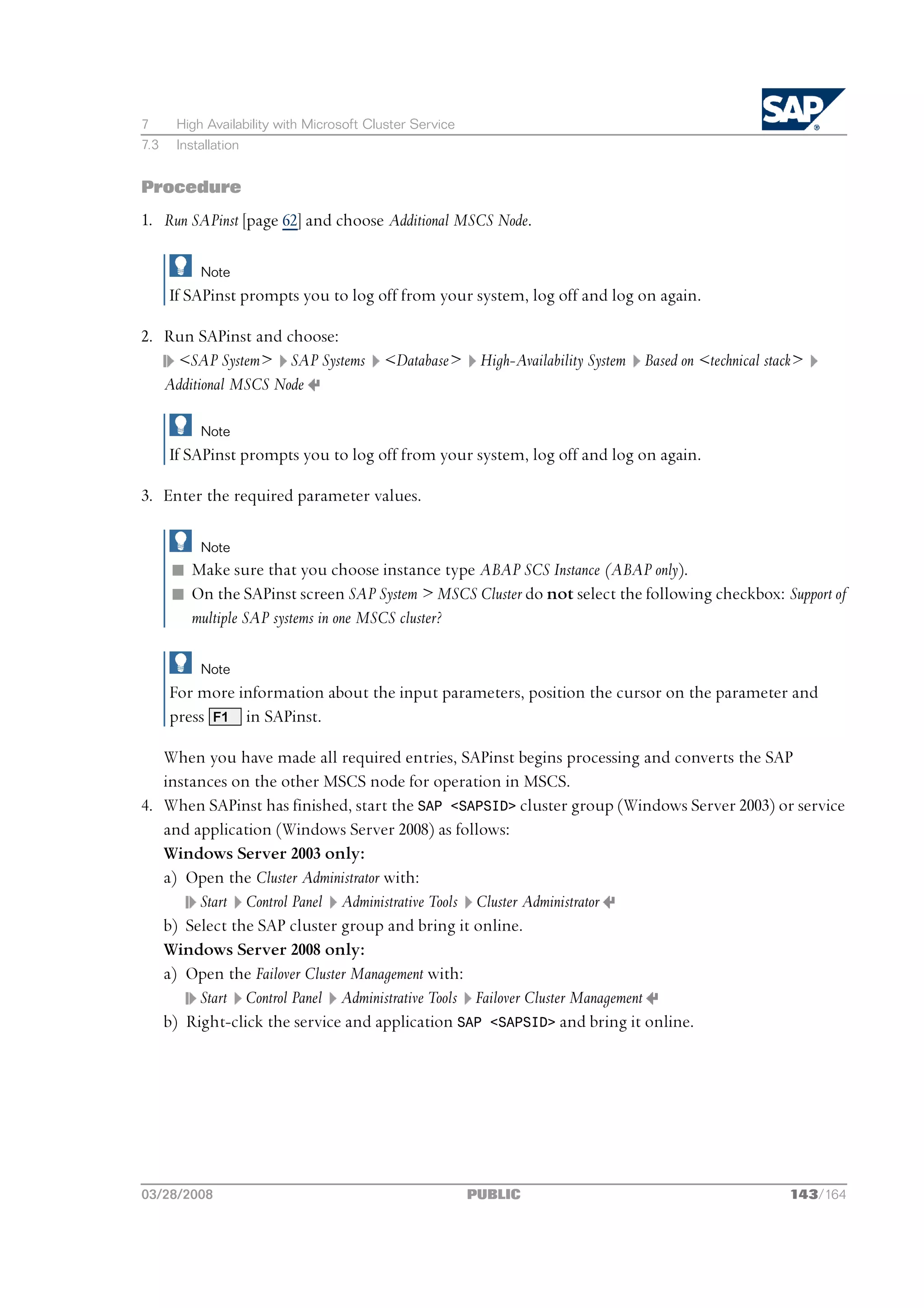 7      High Availability with Microsoft Cluster Service
7.3    Installation


Procedure
1. Run SAPinst [page 62] and choose Additional MSCS Node.

           Note
      If SAPinst prompts you to log off from your system, log off and log on again.

2. Run SAPinst and choose:
    <SAP System> SAP Systems <Database> High-Availability System Based on <technical stack>
   Additional MSCS Node

           Note
      If SAPinst prompts you to log off from your system, log off and log on again.

3. Enter the required parameter values.

           Note
      n Make sure that you choose instance type ABAP SCS Instance (ABAP only).
      n On the SAPinst screen SAP System > MSCS Cluster do not select the following checkbox: Support of
        multiple SAP systems in one MSCS cluster?

           Note
      For more information about the input parameters, position the cursor on the parameter and
      press F1 in SAPinst.

   When you have made all required entries, SAPinst begins processing and converts the SAP
   instances on the other MSCS node for operation in MSCS.
4. When SAPinst has finished, start the SAP <SAPSID> cluster group (Windows Server 2003) or service
   and application (Windows Server 2008) as follows:
   Windows Server 2003 only:
   a) Open the Cluster Administrator with:
        Start Control Panel Administrative Tools Cluster Administrator
   b) Select the SAP cluster group and bring it online.
   Windows Server 2008 only:
   a) Open the Failover Cluster Management with:
        Start Control Panel Administrative Tools Failover Cluster Management
   b) Right-click the service and application SAP <SAPSID> and bring it online.




03/28/2008                                                PUBLIC                               143/164
 