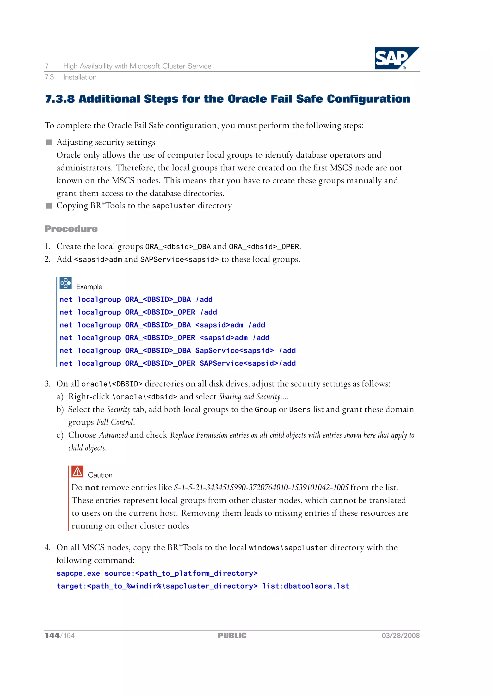 7      High Availability with Microsoft Cluster Service
7.3    Installation


7.3.8 Additional Steps for the Oracle Fail Safe Configuration

To complete the Oracle Fail Safe configuration, you must perform the following steps:
n Adjusting security settings
  Oracle only allows the use of computer local groups to identify database operators and
  administrators. Therefore, the local groups that were created on the first MSCS node are not
  known on the MSCS nodes. This means that you have to create these groups manually and
  grant them access to the database directories.
n Copying BR*Tools to the sapcluster directory

Procedure
1. Create the local groups ORA_<dbsid>_DBA and ORA_<dbsid>_OPER.
2. Add <sapsid>adm and SAPService<sapsid> to these local groups.

           Example
      net localgroup ORA_<DBSID>_DBA /add
      net localgroup ORA_<DBSID>_OPER /add
      net localgroup ORA_<DBSID>_DBA <sapsid>adm /add
      net localgroup ORA_<DBSID>_OPER <sapsid>adm /add
      net localgroup ORA_<DBSID>_DBA SapService<sapsid> /add
      net localgroup ORA_<DBSID>_OPER SAPService<sapsid>/add

3. On all oracle<DBSID> directories on all disk drives, adjust the security settings as follows:
   a) Right-click oracle<dbsid> and select Sharing and Security....
   b) Select the Security tab, add both local groups to the Group or Users list and grant these domain
      groups Full Control.
   c) Choose Advanced and check Replace Permission entries on all child objects with entries shown here that apply to
      child objects.

               Caution
         Do not remove entries like S-1-5-21-3434515990-3720764010-1539101042-1005 from the list.
         These entries represent local groups from other cluster nodes, which cannot be translated
         to users on the current host. Removing them leads to missing entries if these resources are
         running on other cluster nodes

4. On all MSCS nodes, copy the BR*Tools to the local windowssapcluster directory with the
   following command:
      sapcpe.exe source:<path_to_platform_directory>
      target:<path_to_%windir%sapcluster_directory> list:dbatoolsora.lst




144/164                                                   PUBLIC                                          03/28/2008
 