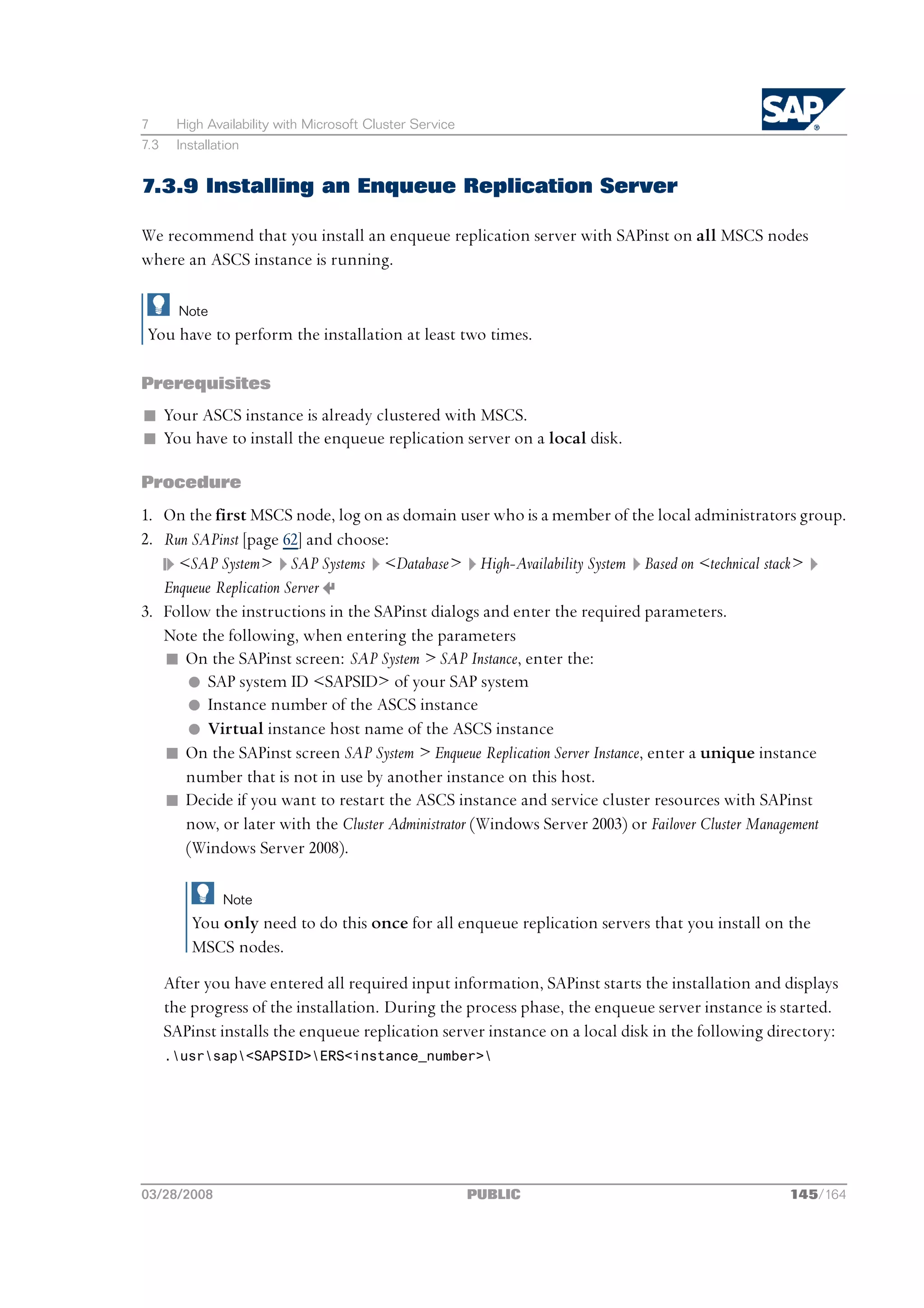 7      High Availability with Microsoft Cluster Service
7.3    Installation


7.3.9 Installing an Enqueue Replication Server

We recommend that you install an enqueue replication server with SAPinst on all MSCS nodes
where an ASCS instance is running.

        Note
 You have to perform the installation at least two times.

Prerequisites
n Your ASCS instance is already clustered with MSCS.
n You have to install the enqueue replication server on a local disk.

Procedure
1. On the first MSCS node, log on as domain user who is a member of the local administrators group.
2. Run SAPinst [page 62] and choose:
     <SAP System> SAP Systems <Database> High-Availability System Based on <technical stack>
   Enqueue Replication Server
3. Follow the instructions in the SAPinst dialogs and enter the required parameters.
   Note the following, when entering the parameters
   n On the SAPinst screen: SAP System > SAP Instance, enter the:
      l SAP system ID <SAPSID> of your SAP system
      l Instance number of the ASCS instance
      l Virtual instance host name of the ASCS instance
   n  On the SAPinst screen SAP System > Enqueue Replication Server Instance, enter a unique instance
      number that is not in use by another instance on this host.
   n Decide if you want to restart the ASCS instance and service cluster resources with SAPinst
      now, or later with the Cluster Administrator (Windows Server 2003) or Failover Cluster Management
      (Windows Server 2008).

               Note
          You only need to do this once for all enqueue replication servers that you install on the
          MSCS nodes.
      After you have entered all required input information, SAPinst starts the installation and displays
      the progress of the installation. During the process phase, the enqueue server instance is started.
      SAPinst installs the enqueue replication server instance on a local disk in the following directory:
      .usrsap<SAPSID>ERS<instance_number>




03/28/2008                                                PUBLIC                                  145/164
 