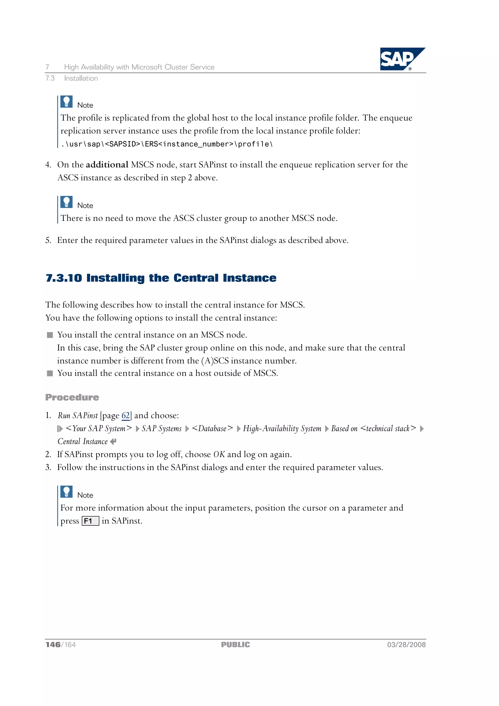 7      High Availability with Microsoft Cluster Service
7.3    Installation


           Note
      The profile is replicated from the global host to the local instance profile folder. The enqueue
      replication server instance uses the profile from the local instance profile folder:
      .usrsap<SAPSID>ERS<instance_number>profile

4. On the additional MSCS node, start SAPinst to install the enqueue replication server for the
   ASCS instance as described in step 2 above.

           Note
      There is no need to move the ASCS cluster group to another MSCS node.

5. Enter the required parameter values in the SAPinst dialogs as described above.


7.3.10 Installing the Central Instance

The following describes how to install the central instance for MSCS.
You have the following options to install the central instance:
n You install the central instance on an MSCS node.
  In this case, bring the SAP cluster group online on this node, and make sure that the central
  instance number is different from the (A)SCS instance number.
n You install the central instance on a host outside of MSCS.

Procedure
1. Run SAPinst [page 62] and choose:
      <Your SAP System> SAP Systems <Database> High-Availability System Based on <technical stack>
   Central Instance
2. If SAPinst prompts you to log off, choose OK and log on again.
3. Follow the instructions in the SAPinst dialogs and enter the required parameter values.

           Note
      For more information about the input parameters, position the cursor on a parameter and
      press F1 in SAPinst.




146/164                                                   PUBLIC                               03/28/2008
 