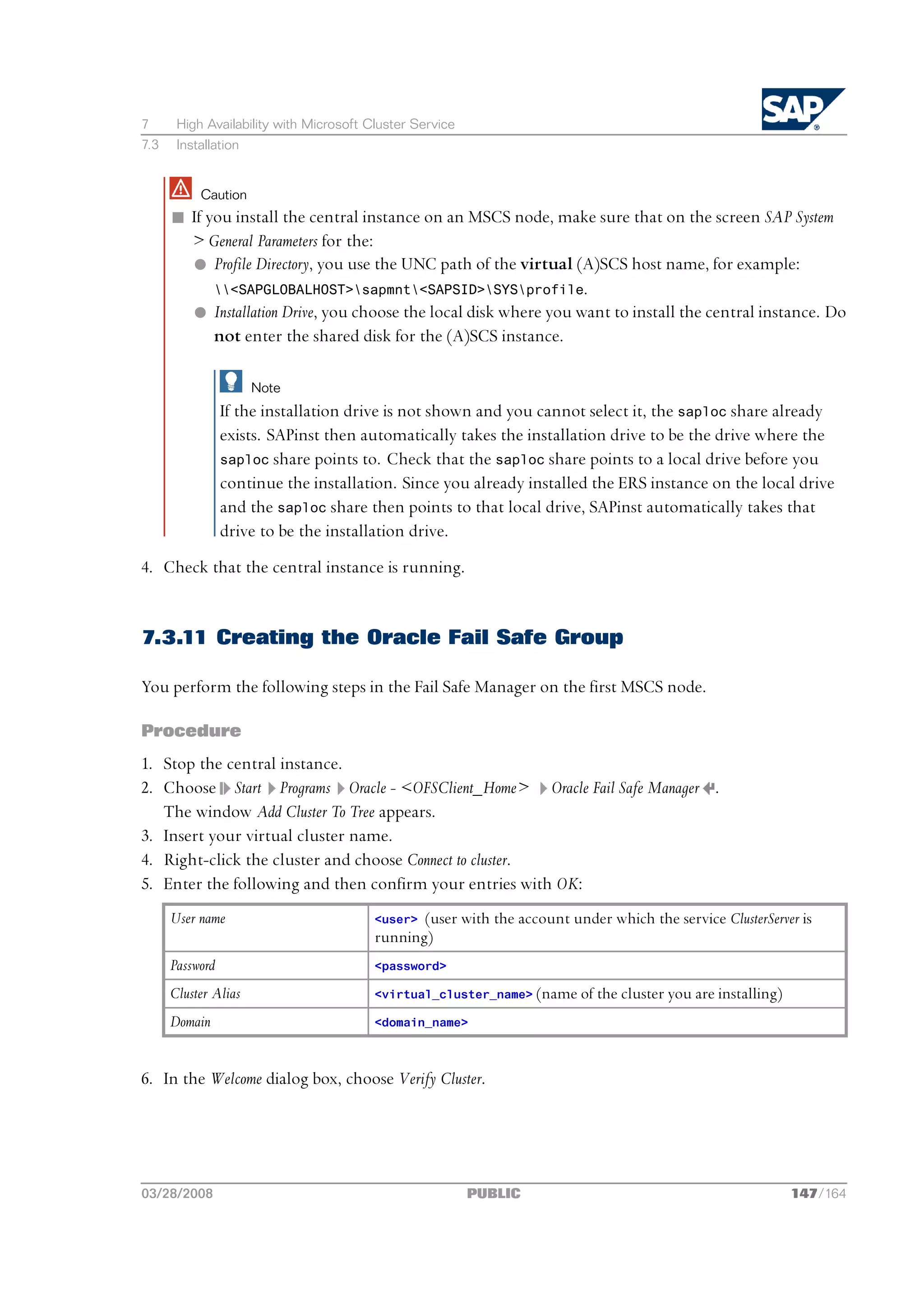 7      High Availability with Microsoft Cluster Service
7.3    Installation


           Caution
      n If you install the central instance on an MSCS node, make sure that on the screen SAP System
        > General Parameters for the:
        l Profile Directory, you use the UNC path of the virtual (A)SCS host name, for example:
            <SAPGLOBALHOST>sapmnt<SAPSID>SYSprofile.
        l Installation Drive, you choose the local disk where you want to install the central instance. Do
            not enter the shared disk for the (A)SCS instance.

                      Note
                 If the installation drive is not shown and you cannot select it, the saploc share already
                 exists. SAPinst then automatically takes the installation drive to be the drive where the
                 saploc share points to. Check that the saploc share points to a local drive before you
                 continue the installation. Since you already installed the ERS instance on the local drive
                 and the saploc share then points to that local drive, SAPinst automatically takes that
                 drive to be the installation drive.
4. Check that the central instance is running.


7.3.11 Creating the Oracle Fail Safe Group

You perform the following steps in the Fail Safe Manager on the first MSCS node.

Procedure
1. Stop the central instance.
2. Choose Start Programs Oracle - <OFSClient_Home> Oracle Fail Safe Manager .
   The window Add Cluster To Tree appears.
3. Insert your virtual cluster name.
4. Right-click the cluster and choose Connect to cluster.
5. Enter the following and then confirm your entries with OK:
      User name                          <user> (user with the account under which the service ClusterServer is
                                         running)
      Password                           <password>

      Cluster Alias                      <virtual_cluster_name> (name of the cluster you are installing)

      Domain                             <domain_name>



6. In the Welcome dialog box, choose Verify Cluster.




03/28/2008                                                PUBLIC                                           147/164
 