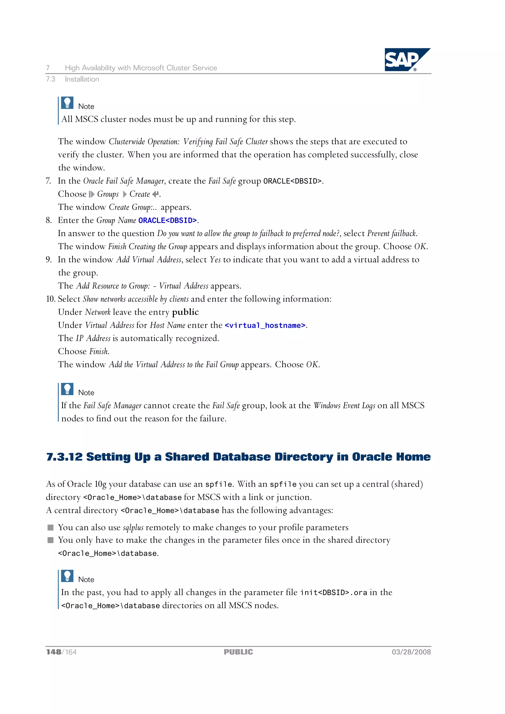 7      High Availability with Microsoft Cluster Service
7.3    Installation


           Note
      All MSCS cluster nodes must be up and running for this step.

    The window Clusterwide Operation: Verifying Fail Safe Cluster shows the steps that are executed to
    verify the cluster. When you are informed that the operation has completed successfully, close
    the window.
7. In the Oracle Fail Safe Manager, create the Fail Safe group ORACLE<DBSID>.
    Choose Groups Create .
    The window Create Group:.. appears.
8. Enter the Group Name ORACLE<DBSID>.
    In answer to the question Do you want to allow the group to failback to preferred node?, select Prevent failback.
    The window Finish Creating the Group appears and displays information about the group. Choose OK.
9. In the window Add Virtual Address, select Yes to indicate that you want to add a virtual address to
    the group.
    The Add Resource to Group: - Virtual Address appears.
10. Select Show networks accessible by clients and enter the following information:
    Under Network leave the entry public
    Under Virtual Address for Host Name enter the <virtual_hostname>.
    The IP Address is automatically recognized.
    Choose Finish.
    The window Add the Virtual Address to the Fail Group appears. Choose OK.

           Note
      If the Fail Safe Manager cannot create the Fail Safe group, look at the Windows Event Logs on all MSCS
      nodes to find out the reason for the failure.


7.3.12 Setting Up a Shared Database Directory in Oracle Home

As of Oracle 10g your database can use an spfile. With an spfile you can set up a central (shared)
directory <Oracle_Home>database for MSCS with a link or junction.
A central directory <Oracle_Home>database has the following advantages:
n You can also use sqlplus remotely to make changes to your profile parameters
n You only have to make the changes in the parameter files once in the shared directory
  <Oracle_Home>database.


           Note
      In the past, you had to apply all changes in the parameter file init<DBSID>.ora in the
      <Oracle_Home>database directories on all MSCS nodes.




148/164                                                   PUBLIC                                         03/28/2008
 
