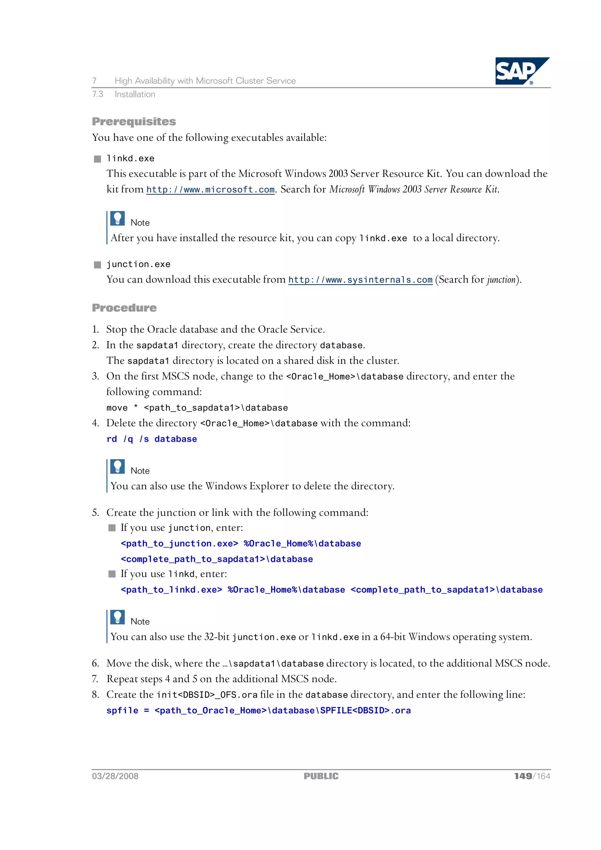 7      High Availability with Microsoft Cluster Service
7.3    Installation


Prerequisites
You have one of the following executables available:
n     linkd.exe
      This executable is part of the Microsoft Windows 2003 Server Resource Kit. You can download the
      kit from http://www.microsoft.com. Search for Microsoft Windows 2003 Server Resource Kit.

           Note
      After you have installed the resource kit, you can copy linkd.exe to a local directory.

n     junction.exe
      You can download this executable from http://www.sysinternals.com (Search for junction).

Procedure
1. Stop the Oracle database and the Oracle Service.
2. In the sapdata1 directory, create the directory database.
   The sapdata1 directory is located on a shared disk in the cluster.
3. On the first MSCS node, change to the <Oracle_Home>database directory, and enter the
   following command:
      move * <path_to_sapdata1>database
4. Delete the directory <Oracle_Home>database with the command:
      rd /q /s database


           Note
      You can also use the Windows Explorer to delete the directory.

5. Create the junction or link with the following command:
   n If you use junction, enter:
         <path_to_junction.exe> %Oracle_Home%database
         <complete_path_to_sapdata1>database
      n If you use linkd, enter:
         <path_to_linkd.exe> %Oracle_Home%database <complete_path_to_sapdata1>database


           Note
      You can also use the 32-bit junction.exe or linkd.exe in a 64-bit Windows operating system.

6. Move the disk, where the …sapdata1database directory is located, to the additional MSCS node.
7. Repeat steps 4 and 5 on the additional MSCS node.
8. Create the init<DBSID>_OFS.ora file in the database directory, and enter the following line:
      spfile = <path_to_Oracle_Home>databaseSPFILE<DBSID>.ora




03/28/2008                                                PUBLIC                                149/164
 