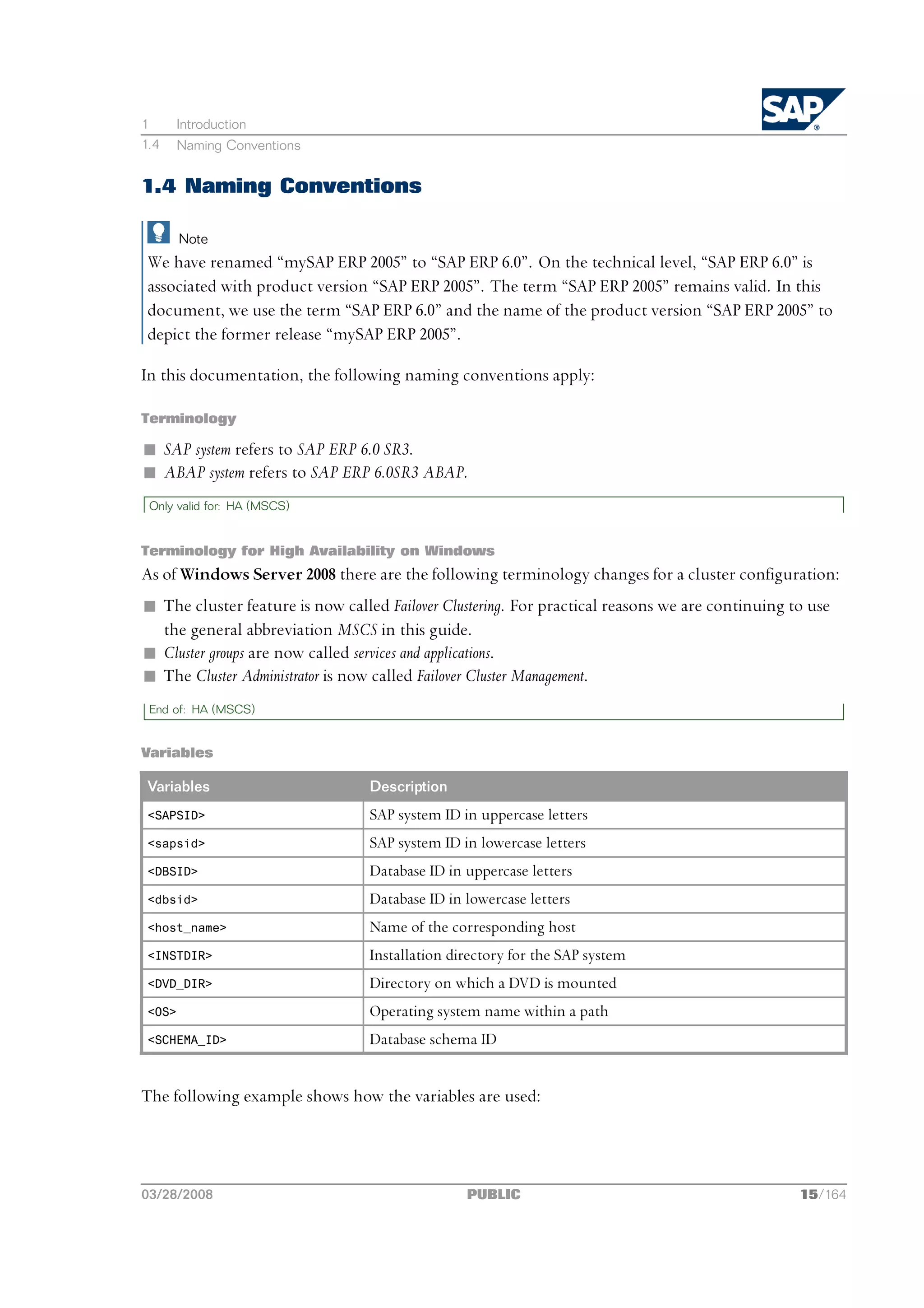 1       Introduction
1.4     Naming Conventions


1.4 Naming Conventions

        Note
 We have renamed “mySAP ERP 2005” to “SAP ERP 6.0”. On the technical level, “SAP ERP 6.0” is
 associated with product version “SAP ERP 2005”. The term “SAP ERP 2005” remains valid. In this
 document, we use the term “SAP ERP 6.0” and the name of the product version “SAP ERP 2005” to
 depict the former release “mySAP ERP 2005”.

In this documentation, the following naming conventions apply:

Terminology

n SAP system refers to SAP ERP 6.0 SR3.
n ABAP system refers to SAP ERP 6.0SR3 ABAP.
 Only valid for: HA (MSCS)


Terminology for High Availability on Windows
As of Windows Server 2008 there are the following terminology changes for a cluster configuration:
n The cluster feature is now called Failover Clustering. For practical reasons we are continuing to use
  the general abbreviation MSCS in this guide.
n Cluster groups are now called services and applications.
n The Cluster Administrator is now called Failover Cluster Management.
 End of: HA (MSCS)


Variables

 Variables                       Description
 <SAPSID>                        SAP system ID in uppercase letters
 <sapsid>                        SAP system ID in lowercase letters
 <DBSID>                         Database ID in uppercase letters
 <dbsid>                         Database ID in lowercase letters
 <host_name>                     Name of the corresponding host
 <INSTDIR>                       Installation directory for the SAP system
 <DVD_DIR>                       Directory on which a DVD is mounted
 <OS>                            Operating system name within a path
 <SCHEMA_ID>                     Database schema ID


The following example shows how the variables are used:




03/28/2008                                      PUBLIC                                            15/164
 