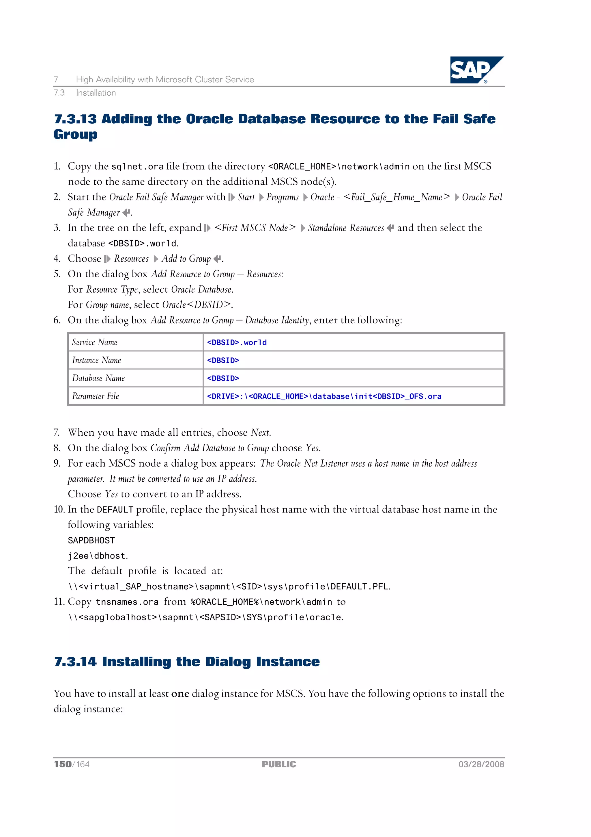 7      High Availability with Microsoft Cluster Service
7.3    Installation


7.3.13 Adding the Oracle Database Resource to the Fail Safe
Group

1. Copy the sqlnet.ora file from the directory <ORACLE_HOME>networkadmin on the first MSCS
   node to the same directory on the additional MSCS node(s).
2. Start the Oracle Fail Safe Manager with Start Programs Oracle - <Fail_Safe_Home_Name> Oracle Fail
   Safe Manager .
3. In the tree on the left, expand <First MSCS Node> Standalone Resources and then select the
   database <DBSID>.world.
4. Choose Resources Add to Group .
5. On the dialog box Add Resource to Group ‒ Resources:
   For Resource Type, select Oracle Database.
   For Group name, select Oracle<DBSID>.
6. On the dialog box Add Resource to Group ‒ Database Identity, enter the following:
      Service Name                        <DBSID>.world

      Instance Name                       <DBSID>

      Database Name                       <DBSID>

      Parameter File                      <DRIVE>:<ORACLE_HOME>databaseinit<DBSID>_OFS.ora



7. When you have made all entries, choose Next.
8. On the dialog box Confirm Add Database to Group choose Yes.
9. For each MSCS node a dialog box appears: The Oracle Net Listener uses a host name in the host address
    parameter. It must be converted to use an IP address.
    Choose Yes to convert to an IP address.
10. In the DEFAULT profile, replace the physical host name with the virtual database host name in the
    following variables:
      SAPDBHOST
      j2eedbhost.
      The default prole is located at:
      <virtual_SAP_hostname>sapmnt<SID>sysprofileDEFAULT.PFL.
11. Copy     tnsnames.ora     from   %ORACLE_HOME%networkadmin      to
      <sapglobalhost>sapmnt<SAPSID>SYSprofileoracle.




7.3.14 Installing the Dialog Instance

You have to install at least one dialog instance for MSCS. You have the following options to install the
dialog instance:



150/164                                                   PUBLIC                                03/28/2008
 