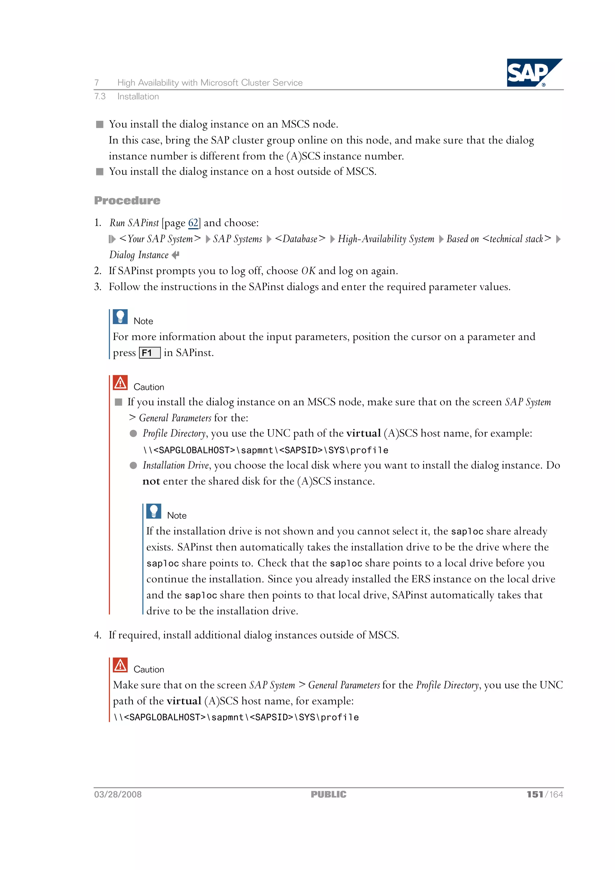 7      High Availability with Microsoft Cluster Service
7.3    Installation


n You install the dialog instance on an MSCS node.
  In this case, bring the SAP cluster group online on this node, and make sure that the dialog
  instance number is different from the (A)SCS instance number.
n You install the dialog instance on a host outside of MSCS.

Procedure
1. Run SAPinst [page 62] and choose:
      <Your SAP System> SAP Systems <Database> High-Availability System Based on <technical stack>
   Dialog Instance
2. If SAPinst prompts you to log off, choose OK and log on again.
3. Follow the instructions in the SAPinst dialogs and enter the required parameter values.

           Note
      For more information about the input parameters, position the cursor on a parameter and
      press F1 in SAPinst.

           Caution
      n If you install the dialog instance on an MSCS node, make sure that on the screen SAP System
        > General Parameters for the:
        l Profile Directory, you use the UNC path of the virtual (A)SCS host name, for example:
              <SAPGLOBALHOST>sapmnt<SAPSID>SYSprofile
          l Installation Drive, you choose the local disk where you want to install the dialog instance. Do
            not enter the shared disk for the (A)SCS instance.

                      Note
               If the installation drive is not shown and you cannot select it, the saploc share already
               exists. SAPinst then automatically takes the installation drive to be the drive where the
               saploc share points to. Check that the saploc share points to a local drive before you
               continue the installation. Since you already installed the ERS instance on the local drive
               and the saploc share then points to that local drive, SAPinst automatically takes that
               drive to be the installation drive.
4. If required, install additional dialog instances outside of MSCS.

           Caution
      Make sure that on the screen SAP System > General Parameters for the Profile Directory, you use the UNC
      path of the virtual (A)SCS host name, for example:
      <SAPGLOBALHOST>sapmnt<SAPSID>SYSprofile




03/28/2008                                                PUBLIC                                    151/164
 