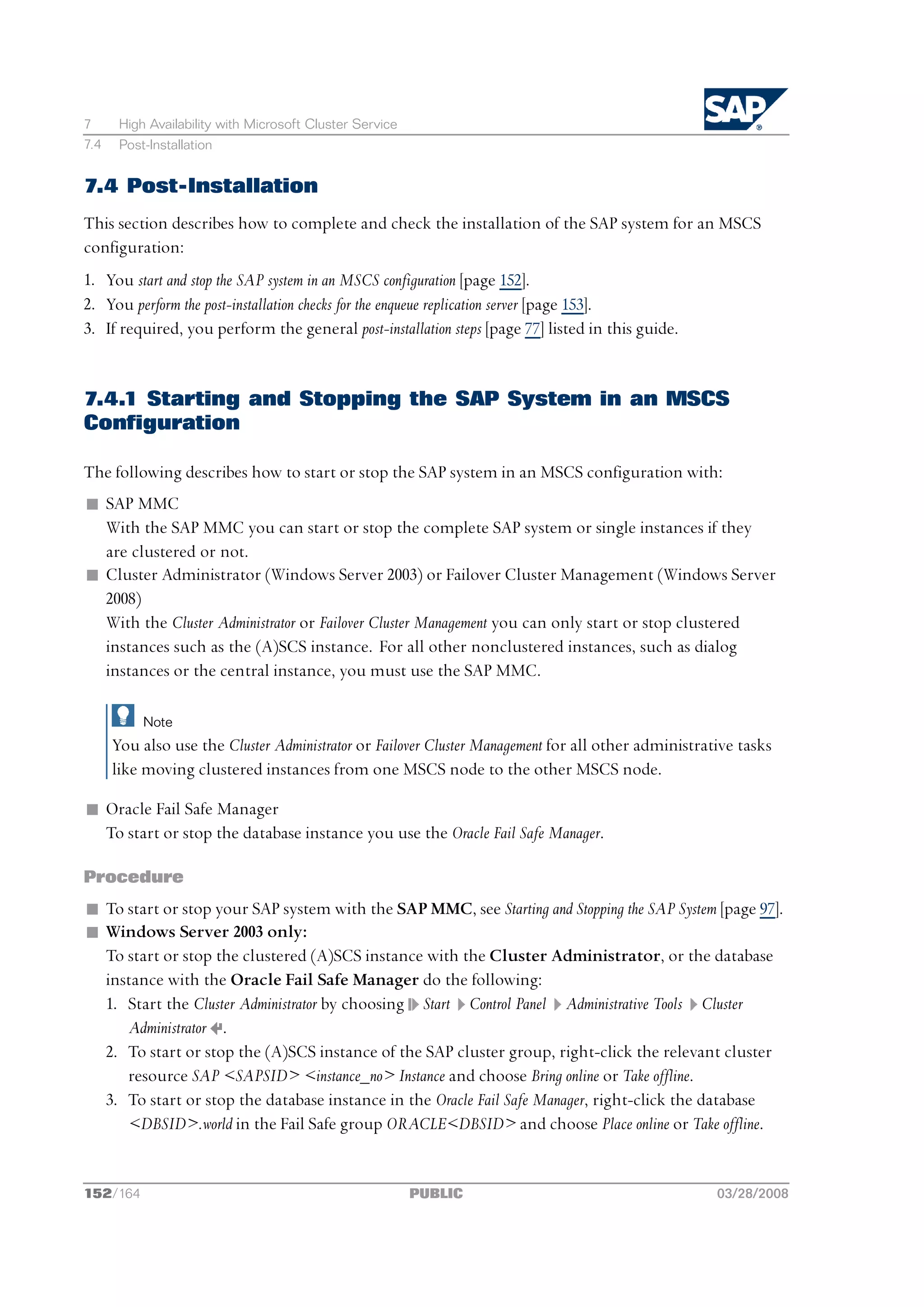 7      High Availability with Microsoft Cluster Service
7.4    Post-Installation


7.4 Post-Installation
This section describes how to complete and check the installation of the SAP system for an MSCS
configuration:
1. You start and stop the SAP system in an MSCS configuration [page 152].
2. You perform the post-installation checks for the enqueue replication server [page 153].
3. If required, you perform the general post-installation steps [page 77] listed in this guide.


7.4.1 Starting and Stopping the SAP System in an MSCS
Configuration

The following describes how to start or stop the SAP system in an MSCS configuration with:
n SAP MMC
  With the SAP MMC you can start or stop the complete SAP system or single instances if they
  are clustered or not.
n Cluster Administrator (Windows Server 2003) or Failover Cluster Management (Windows Server
  2008)
  With the Cluster Administrator or Failover Cluster Management you can only start or stop clustered
  instances such as the (A)SCS instance. For all other nonclustered instances, such as dialog
  instances or the central instance, you must use the SAP MMC.

           Note
      You also use the Cluster Administrator or Failover Cluster Management for all other administrative tasks
      like moving clustered instances from one MSCS node to the other MSCS node.

n Oracle Fail Safe Manager
  To start or stop the database instance you use the Oracle Fail Safe Manager.

Procedure
n To start or stop your SAP system with the SAP MMC, see Starting and Stopping the SAP System [page 97].
n Windows Server 2003 only:
  To start or stop the clustered (A)SCS instance with the Cluster Administrator, or the database
  instance with the Oracle Fail Safe Manager do the following:
  1. Start the Cluster Administrator by choosing Start Control Panel Administrative Tools Cluster
     Administrator .
  2. To start or stop the (A)SCS instance of the SAP cluster group, right-click the relevant cluster
     resource SAP <SAPSID> <instance_no> Instance and choose Bring online or Take offline.
  3. To start or stop the database instance in the Oracle Fail Safe Manager, right-click the database
     <DBSID>.world in the Fail Safe group ORACLE<DBSID> and choose Place online or Take offline.


152/164                                                   PUBLIC                                     03/28/2008
 