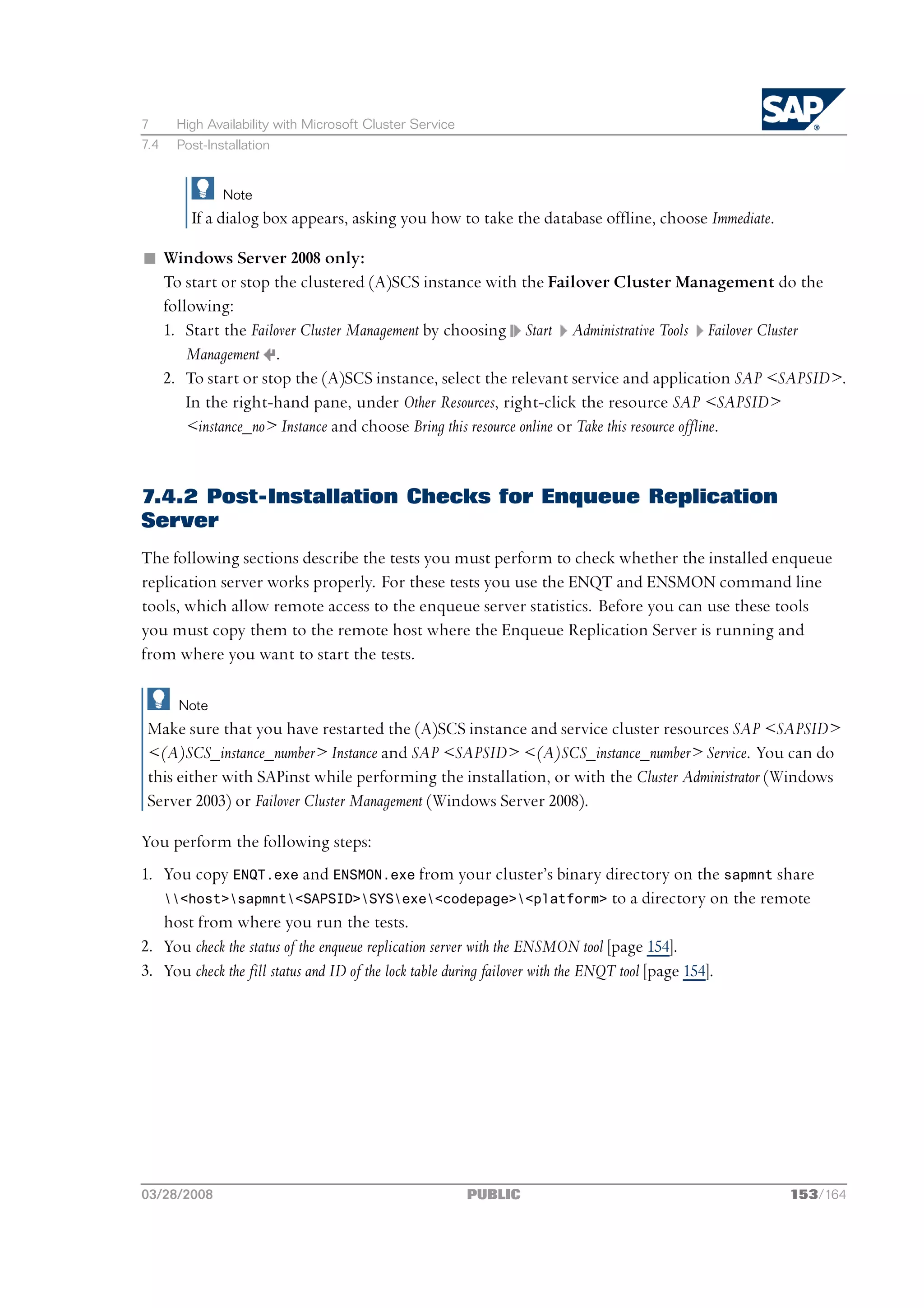 7     High Availability with Microsoft Cluster Service
7.4   Post-Installation


              Note
        If a dialog box appears, asking you how to take the database offline, choose Immediate.

n Windows Server 2008 only:
  To start or stop the clustered (A)SCS instance with the Failover Cluster Management do the
  following:
  1. Start the Failover Cluster Management by choosing Start Administrative Tools Failover Cluster
      Management .
  2. To start or stop the (A)SCS instance, select the relevant service and application SAP <SAPSID>.
      In the right-hand pane, under Other Resources, right-click the resource SAP <SAPSID>
      <instance_no> Instance and choose Bring this resource online or Take this resource offline.


7.4.2 Post-Installation Checks for Enqueue Replication
Server
The following sections describe the tests you must perform to check whether the installed enqueue
replication server works properly. For these tests you use the ENQT and ENSMON command line
tools, which allow remote access to the enqueue server statistics. Before you can use these tools
you must copy them to the remote host where the Enqueue Replication Server is running and
from where you want to start the tests.

      Note
 Make sure that you have restarted the (A)SCS instance and service cluster resources SAP <SAPSID>
 <(A)SCS_instance_number> Instance and SAP <SAPSID> <(A)SCS_instance_number> Service. You can do
 this either with SAPinst while performing the installation, or with the Cluster Administrator (Windows
 Server 2003) or Failover Cluster Management (Windows Server 2008).

You perform the following steps:
1. You copy ENQT.exe and ENSMON.exe from your cluster’s binary directory on the sapmnt share
   <host>sapmnt<SAPSID>SYSexe<codepage><platform> to a directory on the remote
   host from where you run the tests.
2. You check the status of the enqueue replication server with the ENSMON tool [page 154].
3. You check the fill status and ID of the lock table during failover with the ENQT tool [page 154].




03/28/2008                                               PUBLIC                                   153/164
 