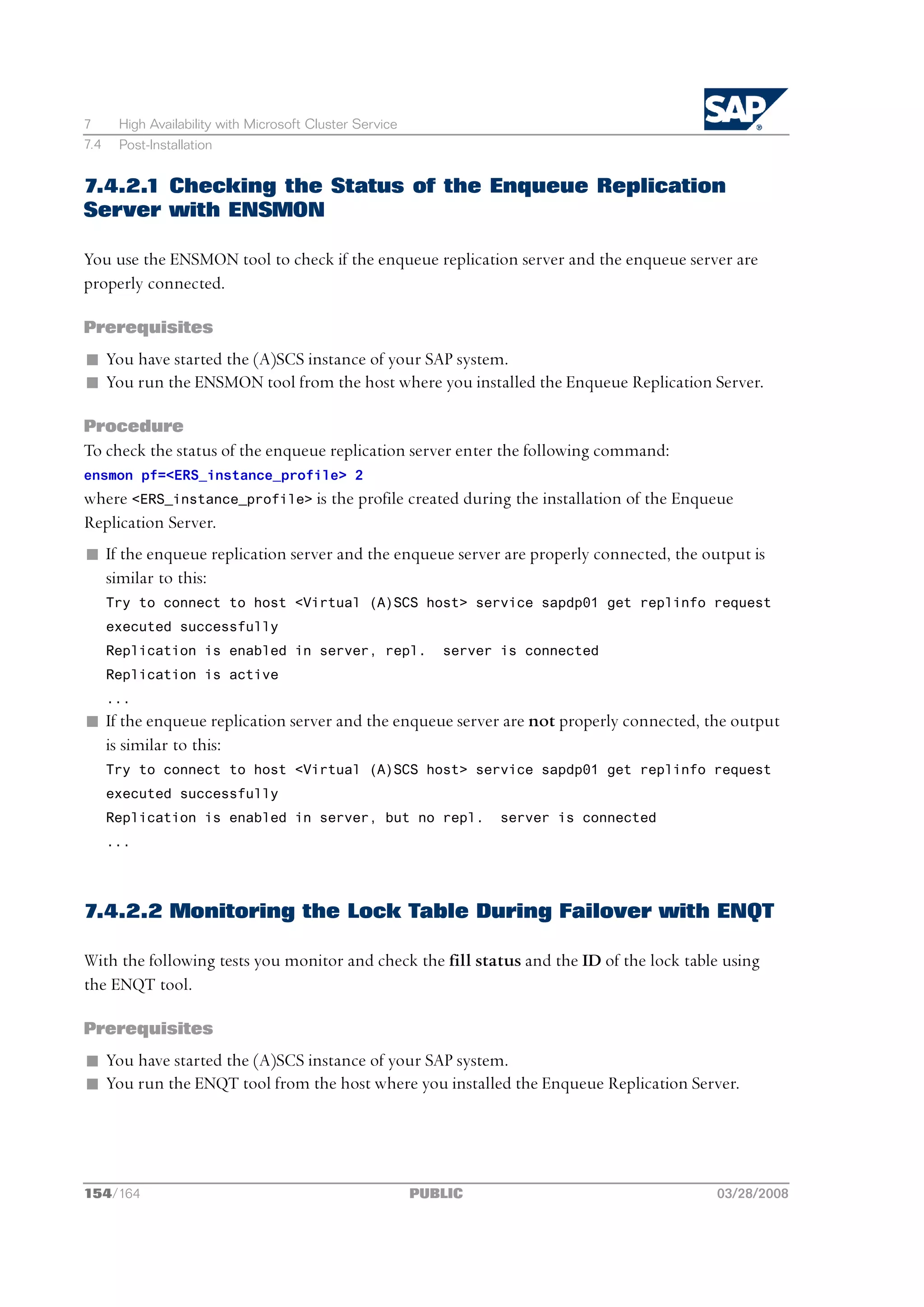 7      High Availability with Microsoft Cluster Service
7.4    Post-Installation


7.4.2.1 Checking the Status of the Enqueue Replication
Server with ENSMON

You use the ENSMON tool to check if the enqueue replication server and the enqueue server are
properly connected.

Prerequisites
n You have started the (A)SCS instance of your SAP system.
n You run the ENSMON tool from the host where you installed the Enqueue Replication Server.

Procedure
To check the status of the enqueue replication server enter the following command:
ensmon pf=<ERS_instance_profile> 2
where <ERS_instance_profile> is the profile created during the installation of the Enqueue
Replication Server.
n If the enqueue replication server and the enqueue server are properly connected, the output is
  similar to this:
      Try to connect to host <Virtual (A)SCS host> service sapdp01 get replinfo request
      executed successfully
      Replication is enabled in server, repl.                server is connected
      Replication is active
      ...
n If the enqueue replication server and the enqueue server are not properly connected, the output
  is similar to this:
      Try to connect to host <Virtual (A)SCS host> service sapdp01 get replinfo request
      executed successfully
      Replication is enabled in server, but no repl.               server is connected
      ...




7.4.2.2 Monitoring the Lock Table During Failover with ENQT

With the following tests you monitor and check the fill status and the ID of the lock table using
the ENQT tool.

Prerequisites
n You have started the (A)SCS instance of your SAP system.
n You run the ENQT tool from the host where you installed the Enqueue Replication Server.




154/164                                                   PUBLIC                          03/28/2008
 
