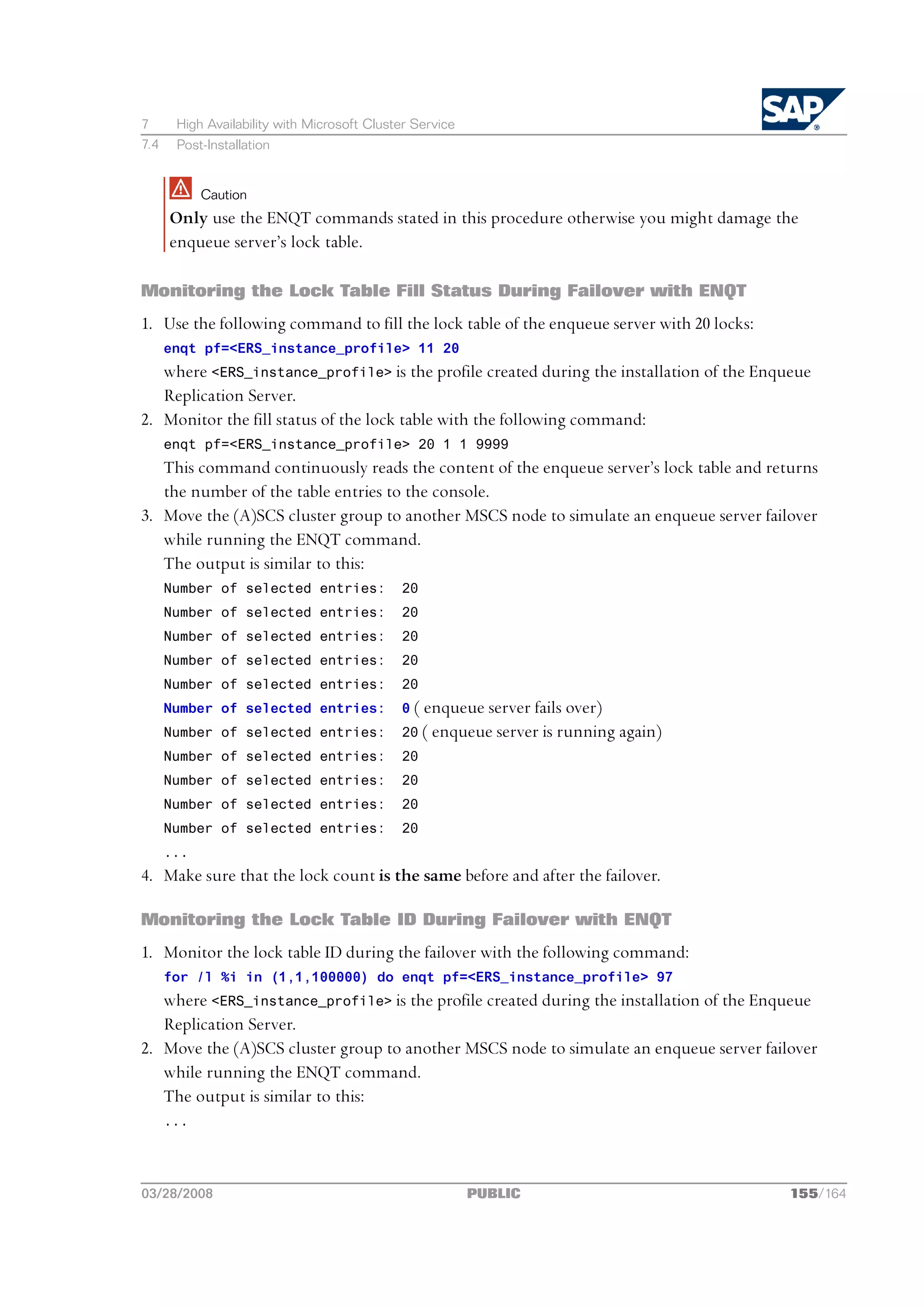 7      High Availability with Microsoft Cluster Service
7.4    Post-Installation


            Caution
      Only use the ENQT commands stated in this procedure otherwise you might damage the
      enqueue server’s lock table.

Monitoring the Lock Table Fill Status During Failover with ENQT
1. Use the following command to fill the lock table of the enqueue server with 20 locks:
      enqt pf=<ERS_instance_profile> 11 20
   where <ERS_instance_profile> is the profile created during the installation of the Enqueue
   Replication Server.
2. Monitor the fill status of the lock table with the following command:
      enqt pf=<ERS_instance_profile> 20 1 1 9999
   This command continuously reads the content of the enqueue server’s lock table and returns
   the number of the table entries to the console.
3. Move the (A)SCS cluster group to another MSCS node to simulate an enqueue server failover
   while running the ENQT command.
   The output is similar to this:
      Number of selected entries:            20
      Number of selected entries:            20
      Number of selected entries:            20
      Number of selected entries:            20
      Number of selected entries:            20
      Number of selected entries:            0 ( enqueue server fails over)
      Number of selected entries:            20 ( enqueue server is running again)
      Number of selected entries:            20
      Number of selected entries:            20
      Number of selected entries:            20
      Number of selected entries:            20
      ...
4. Make sure that the lock count is the same before and after the failover.

Monitoring the Lock Table ID During Failover with ENQT
1. Monitor the lock table ID during the failover with the following command:
      for /l %i in (1,1,100000) do enqt pf=<ERS_instance_profile> 97
   where <ERS_instance_profile> is the profile created during the installation of the Enqueue
   Replication Server.
2. Move the (A)SCS cluster group to another MSCS node to simulate an enqueue server failover
   while running the ENQT command.
   The output is similar to this:
      ...




03/28/2008                                                PUBLIC                           155/164
 