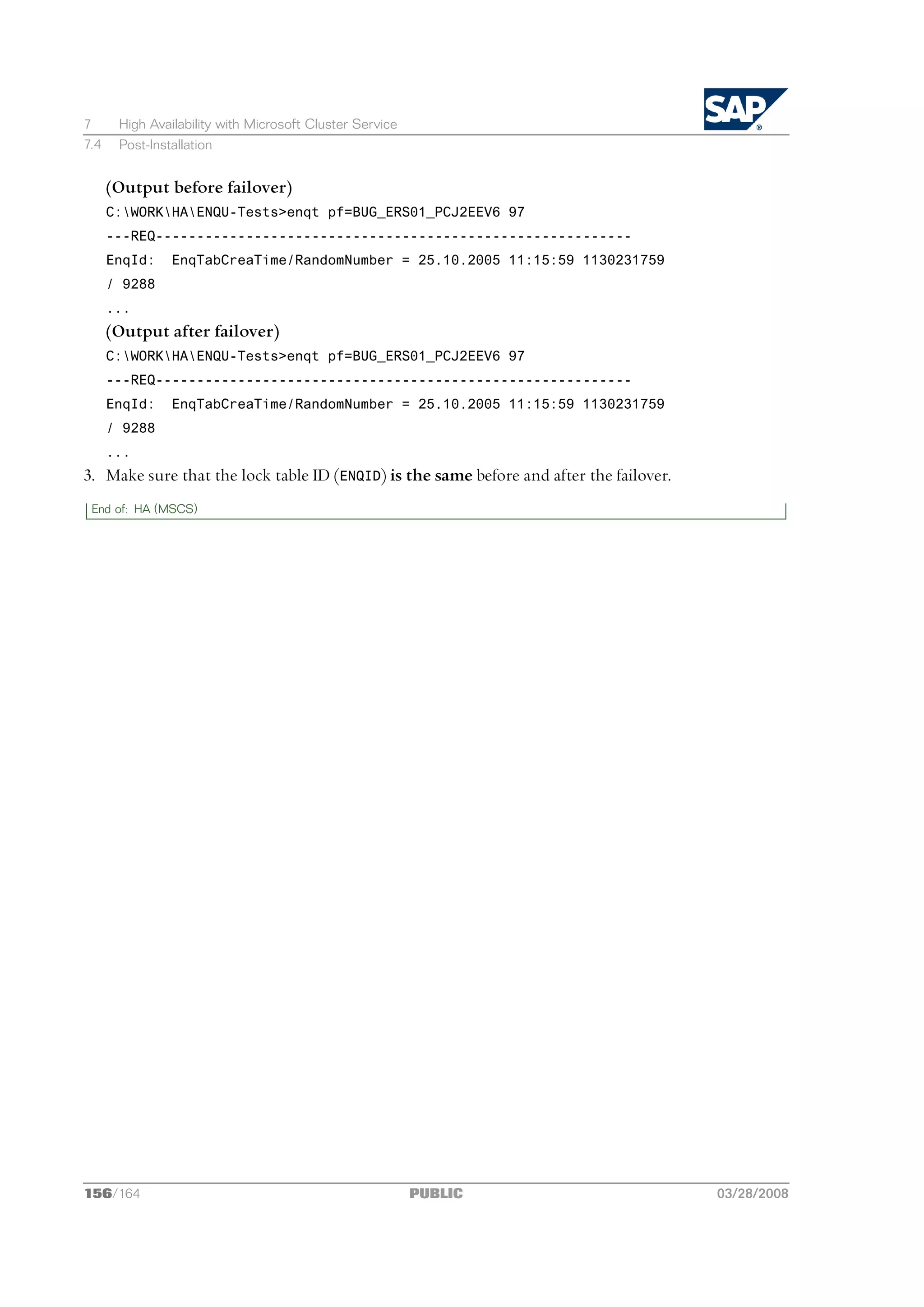 7      High Availability with Microsoft Cluster Service
7.4    Post-Installation


      (Output before failover)
      C:WORKHAENQU-Tests>enqt pf=BUG_ERS01_PCJ2EEV6 97
      ---REQ----------------------------------------------------------
      EnqId:    EnqTabCreaTime/RandomNumber = 25.10.2005 11:15:59 1130231759
      / 9288
      ...
      (Output after failover)
      C:WORKHAENQU-Tests>enqt pf=BUG_ERS01_PCJ2EEV6 97
      ---REQ----------------------------------------------------------
      EnqId:    EnqTabCreaTime/RandomNumber = 25.10.2005 11:15:59 1130231759
      / 9288
      ...
3. Make sure that the lock table ID (ENQID) is the same before and after the failover.
 End of: HA (MSCS)




156/164                                                   PUBLIC                         03/28/2008
 