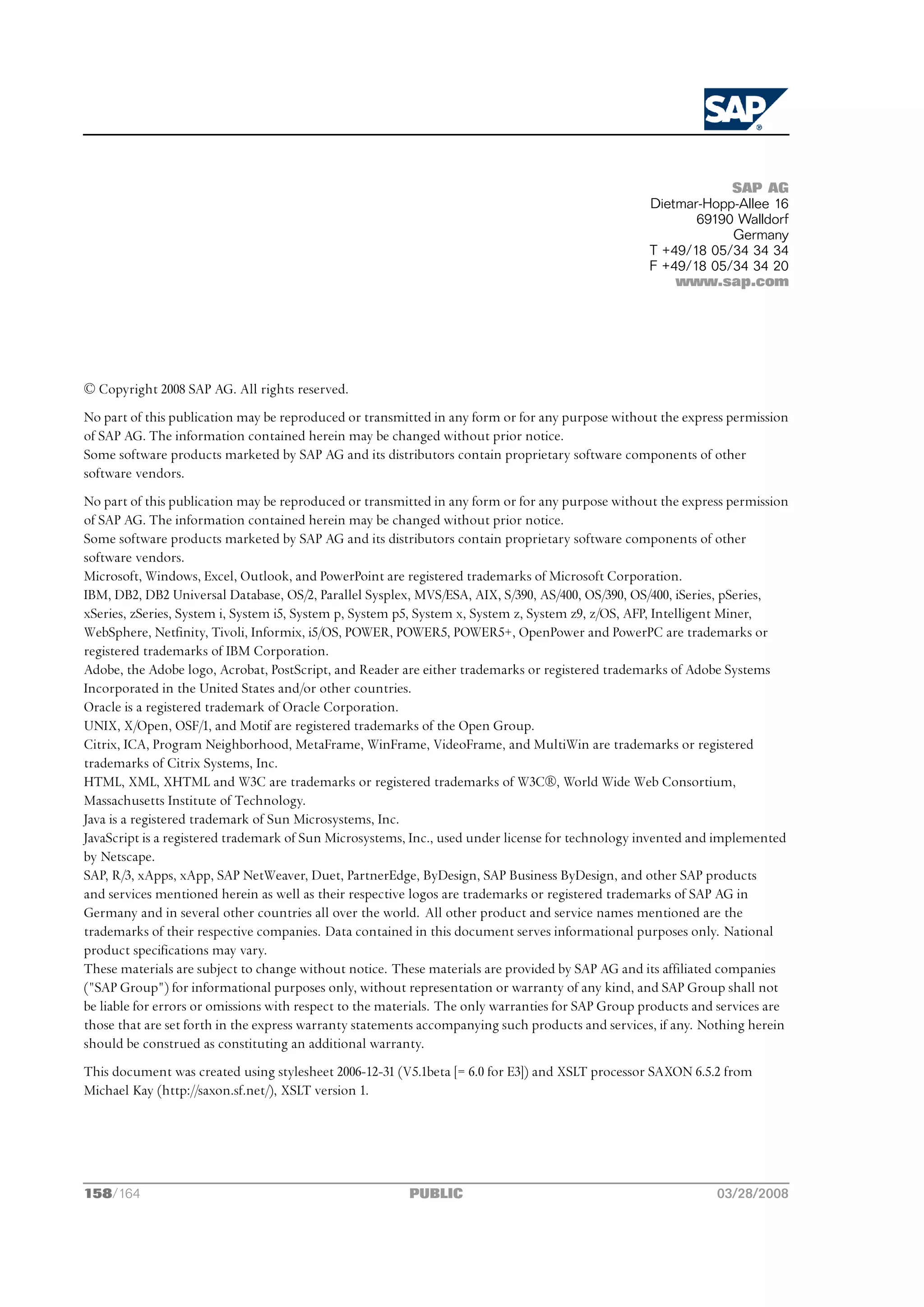SAP AG
                                                                                                   Dietmar-Hopp-Allee 16
                                                                                                          69190 Walldorf
                                                                                                               Germany
                                                                                                   T +49/18 05/34 34 34
                                                                                                   F +49/18 05/34 34 20
                                                                                                       www.sap.com




© Copyright 2008 SAP AG. All rights reserved.
No part of this publication may be reproduced or transmitted in any form or for any purpose without the express permission
of SAP AG. The information contained herein may be changed without prior notice.
Some software products marketed by SAP AG and its distributors contain proprietary software components of other
software vendors.
No part of this publication may be reproduced or transmitted in any form or for any purpose without the express permission
of SAP AG. The information contained herein may be changed without prior notice.
Some software products marketed by SAP AG and its distributors contain proprietary software components of other
software vendors.
Microsoft, Windows, Excel, Outlook, and PowerPoint are registered trademarks of Microsoft Corporation.
IBM, DB2, DB2 Universal Database, OS/2, Parallel Sysplex, MVS/ESA, AIX, S/390, AS/400, OS/390, OS/400, iSeries, pSeries,
xSeries, zSeries, System i, System i5, System p, System p5, System x, System z, System z9, z/OS, AFP, Intelligent Miner,
WebSphere, Netfinity, Tivoli, Informix, i5/OS, POWER, POWER5, POWER5+, OpenPower and PowerPC are trademarks or
registered trademarks of IBM Corporation.
Adobe, the Adobe logo, Acrobat, PostScript, and Reader are either trademarks or registered trademarks of Adobe Systems
Incorporated in the United States and/or other countries.
Oracle is a registered trademark of Oracle Corporation.
UNIX, X/Open, OSF/1, and Motif are registered trademarks of the Open Group.
Citrix, ICA, Program Neighborhood, MetaFrame, WinFrame, VideoFrame, and MultiWin are trademarks or registered
trademarks of Citrix Systems, Inc.
HTML, XML, XHTML and W3C are trademarks or registered trademarks of W3C®, World Wide Web Consortium,
Massachusetts Institute of Technology.
Java is a registered trademark of Sun Microsystems, Inc.
JavaScript is a registered trademark of Sun Microsystems, Inc., used under license for technology invented and implemented
by Netscape.
SAP, R/3, xApps, xApp, SAP NetWeaver, Duet, PartnerEdge, ByDesign, SAP Business ByDesign, and other SAP products
and services mentioned herein as well as their respective logos are trademarks or registered trademarks of SAP AG in
Germany and in several other countries all over the world. All other product and service names mentioned are the
trademarks of their respective companies. Data contained in this document serves informational purposes only. National
product specifications may vary.
These materials are subject to change without notice. These materials are provided by SAP AG and its affiliated companies
("SAP Group") for informational purposes only, without representation or warranty of any kind, and SAP Group shall not
be liable for errors or omissions with respect to the materials. The only warranties for SAP Group products and services are
those that are set forth in the express warranty statements accompanying such products and services, if any. Nothing herein
should be construed as constituting an additional warranty.
This document was created using stylesheet 2006-12-31 (V5.1beta [= 6.0 for E3]) and XSLT processor SAXON 6.5.2 from
Michael Kay (http://saxon.sf.net/), XSLT version 1.




158/164                                                  PUBLIC                                                03/28/2008
 