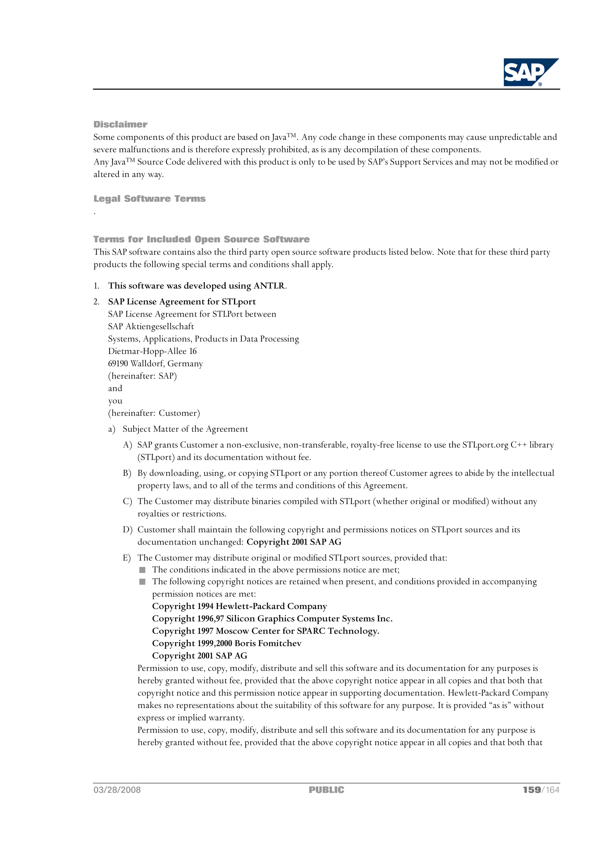 Disclaimer
Some components of this product are based on Java™. Any code change in these components may cause unpredictable and
severe malfunctions and is therefore expressly prohibited, as is any decompilation of these components.
Any Java™ Source Code delivered with this product is only to be used by SAP’s Support Services and may not be modified or
altered in any way.

Legal Software Terms
.

Terms for Included Open Source Software
This SAP software contains also the third party open source software products listed below. Note that for these third party
products the following special terms and conditions shall apply.

1. This software was developed using ANTLR.
2. SAP License Agreement for STLport
   SAP License Agreement for STLPort between
   SAP Aktiengesellschaft
   Systems, Applications, Products in Data Processing
   Dietmar-Hopp-Allee 16
   69190 Walldorf, Germany
   (hereinafter: SAP)
   and
   you
   (hereinafter: Customer)
    a) Subject Matter of the Agreement
       A) SAP grants Customer a non-exclusive, non-transferable, royalty-free license to use the STLport.org C++ library
          (STLport) and its documentation without fee.
       B) By downloading, using, or copying STLport or any portion thereof Customer agrees to abide by the intellectual
          property laws, and to all of the terms and conditions of this Agreement.
       C) The Customer may distribute binaries compiled with STLport (whether original or modified) without any
          royalties or restrictions.
       D) Customer shall maintain the following copyright and permissions notices on STLport sources and its
          documentation unchanged: Copyright 2001 SAP AG
       E) The Customer may distribute original or modified STLport sources, provided that:
          n The conditions indicated in the above permissions notice are met;
          n The following copyright notices are retained when present, and conditions provided in accompanying
             permission notices are met:
             Copyright 1994 Hewlett-Packard Company
             Copyright 1996,97 Silicon Graphics Computer Systems Inc.
             Copyright 1997 Moscow Center for SPARC Technology.
             Copyright 1999,2000 Boris Fomitchev
             Copyright 2001 SAP AG
          Permission to use, copy, modify, distribute and sell this software and its documentation for any purposes is
          hereby granted without fee, provided that the above copyright notice appear in all copies and that both that
          copyright notice and this permission notice appear in supporting documentation. Hewlett-Packard Company
          makes no representations about the suitability of this software for any purpose. It is provided “as is” without
          express or implied warranty.
          Permission to use, copy, modify, distribute and sell this software and its documentation for any purpose is
          hereby granted without fee, provided that the above copyright notice appear in all copies and that both that



03/28/2008                                               PUBLIC                                                    159/164
 