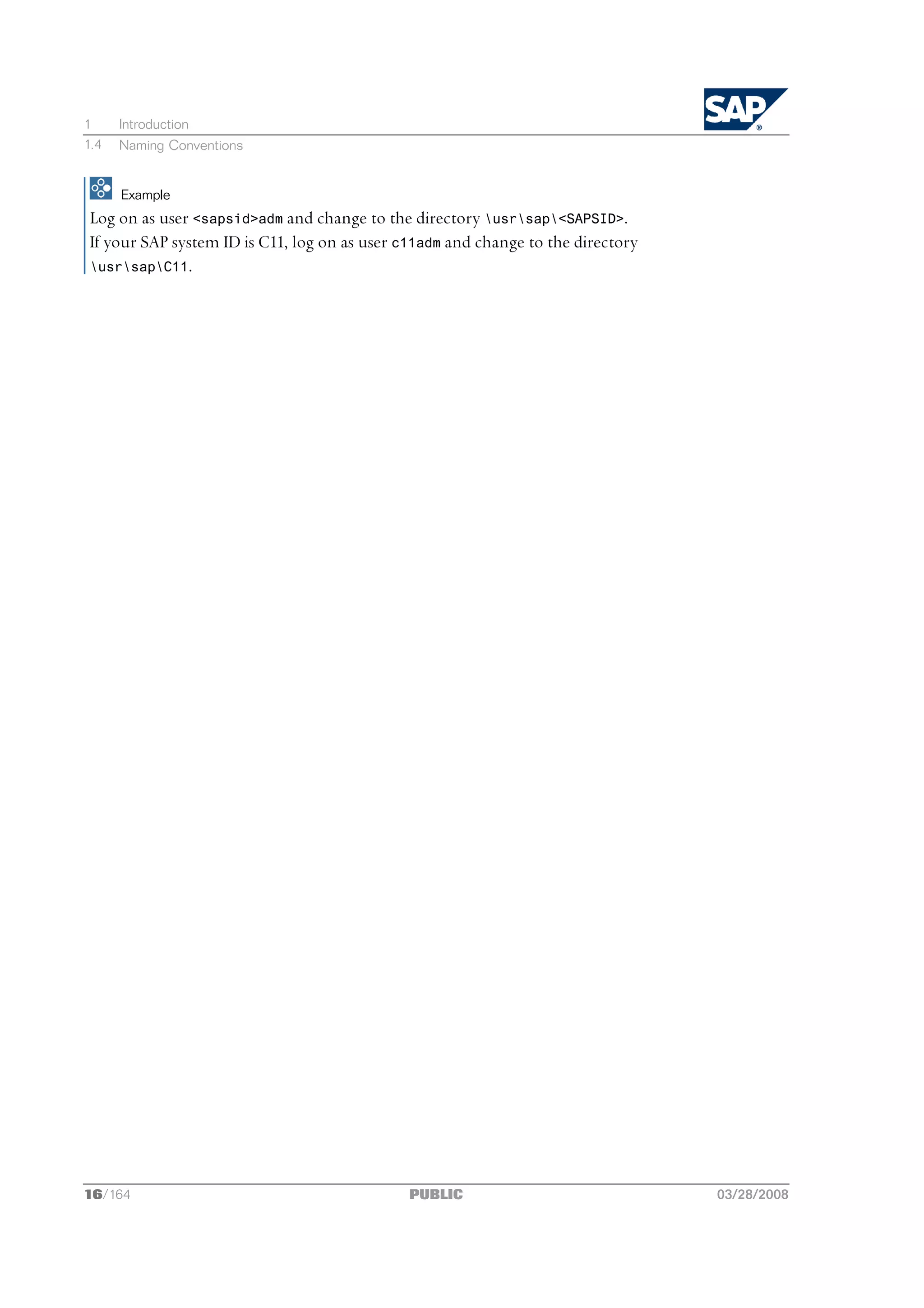 1     Introduction
1.4   Naming Conventions


      Example
 Log on as user <sapsid>adm and change to the directory usrsap<SAPSID>.
 If your SAP system ID is C11, log on as user c11adm and change to the directory
 usrsapC11.




16/164                                         PUBLIC                              03/28/2008
 