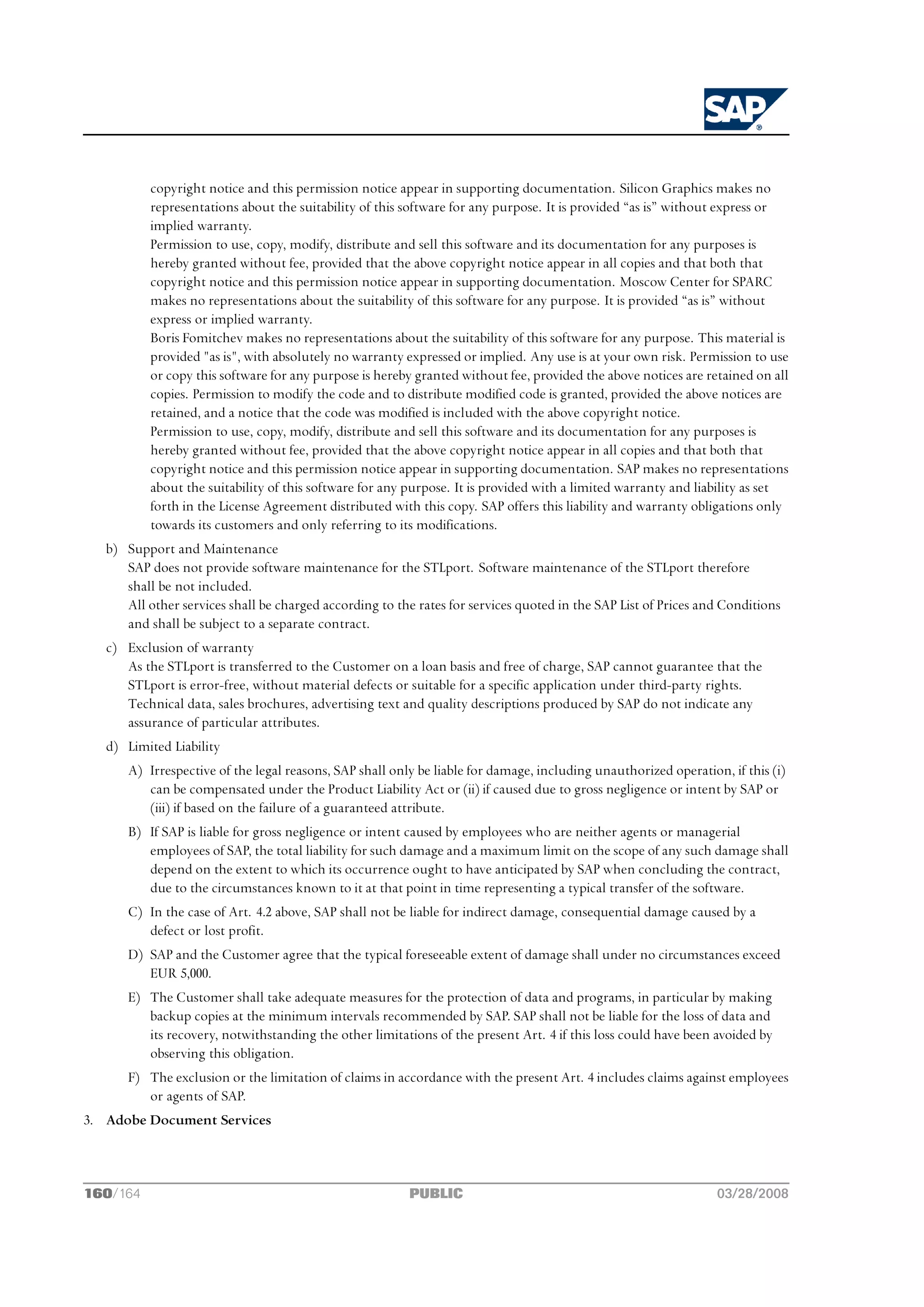 copyright notice and this permission notice appear in supporting documentation. Silicon Graphics makes no
           representations about the suitability of this software for any purpose. It is provided “as is” without express or
           implied warranty.
           Permission to use, copy, modify, distribute and sell this software and its documentation for any purposes is
           hereby granted without fee, provided that the above copyright notice appear in all copies and that both that
           copyright notice and this permission notice appear in supporting documentation. Moscow Center for SPARC
           makes no representations about the suitability of this software for any purpose. It is provided “as is” without
           express or implied warranty.
           Boris Fomitchev makes no representations about the suitability of this software for any purpose. This material is
           provided "as is", with absolutely no warranty expressed or implied. Any use is at your own risk. Permission to use
           or copy this software for any purpose is hereby granted without fee, provided the above notices are retained on all
           copies. Permission to modify the code and to distribute modified code is granted, provided the above notices are
           retained, and a notice that the code was modified is included with the above copyright notice.
           Permission to use, copy, modify, distribute and sell this software and its documentation for any purposes is
           hereby granted without fee, provided that the above copyright notice appear in all copies and that both that
           copyright notice and this permission notice appear in supporting documentation. SAP makes no representations
           about the suitability of this software for any purpose. It is provided with a limited warranty and liability as set
           forth in the License Agreement distributed with this copy. SAP offers this liability and warranty obligations only
           towards its customers and only referring to its modifications.
   b) Support and Maintenance
      SAP does not provide software maintenance for the STLport. Software maintenance of the STLport therefore
      shall be not included.
      All other services shall be charged according to the rates for services quoted in the SAP List of Prices and Conditions
      and shall be subject to a separate contract.
   c) Exclusion of warranty
      As the STLport is transferred to the Customer on a loan basis and free of charge, SAP cannot guarantee that the
      STLport is error-free, without material defects or suitable for a specific application under third-party rights.
      Technical data, sales brochures, advertising text and quality descriptions produced by SAP do not indicate any
      assurance of particular attributes.
   d) Limited Liability
       A) Irrespective of the legal reasons, SAP shall only be liable for damage, including unauthorized operation, if this (i)
          can be compensated under the Product Liability Act or (ii) if caused due to gross negligence or intent by SAP or
          (iii) if based on the failure of a guaranteed attribute.
       B) If SAP is liable for gross negligence or intent caused by employees who are neither agents or managerial
          employees of SAP, the total liability for such damage and a maximum limit on the scope of any such damage shall
          depend on the extent to which its occurrence ought to have anticipated by SAP when concluding the contract,
          due to the circumstances known to it at that point in time representing a typical transfer of the software.
       C) In the case of Art. 4.2 above, SAP shall not be liable for indirect damage, consequential damage caused by a
          defect or lost profit.
       D) SAP and the Customer agree that the typical foreseeable extent of damage shall under no circumstances exceed
          EUR 5,000.
       E) The Customer shall take adequate measures for the protection of data and programs, in particular by making
          backup copies at the minimum intervals recommended by SAP. SAP shall not be liable for the loss of data and
          its recovery, notwithstanding the other limitations of the present Art. 4 if this loss could have been avoided by
          observing this obligation.
       F) The exclusion or the limitation of claims in accordance with the present Art. 4 includes claims against employees
          or agents of SAP.
3. Adobe Document Services



160/164                                                   PUBLIC                                                  03/28/2008
 