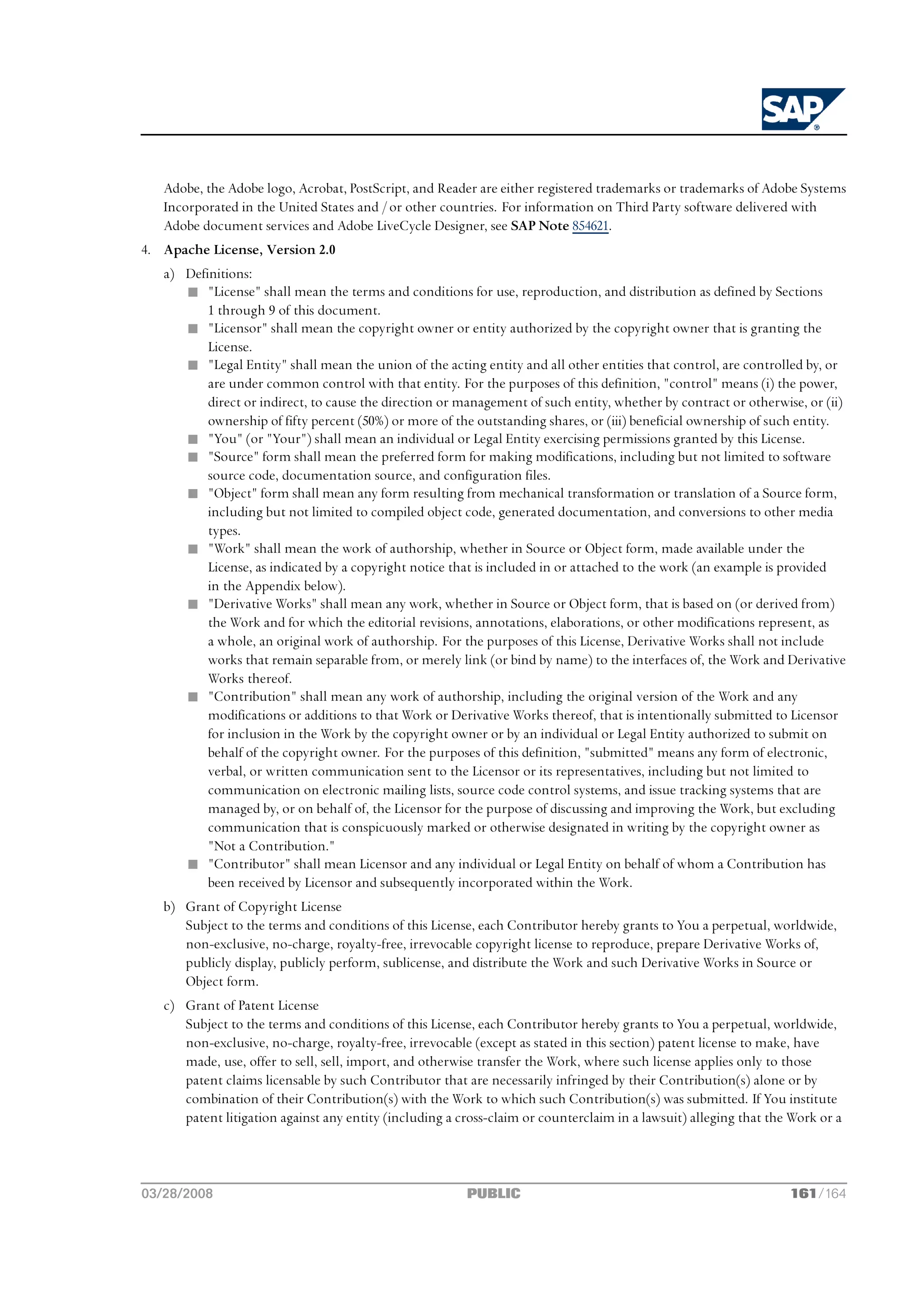 Adobe, the Adobe logo, Acrobat, PostScript, and Reader are either registered trademarks or trademarks of Adobe Systems
   Incorporated in the United States and / or other countries. For information on Third Party software delivered with
   Adobe document services and Adobe LiveCycle Designer, see SAP Note 854621.
4. Apache License, Version 2.0
   a) Definitions:
      n "License" shall mean the terms and conditions for use, reproduction, and distribution as defined by Sections
          1 through 9 of this document.
      n "Licensor" shall mean the copyright owner or entity authorized by the copyright owner that is granting the
          License.
      n "Legal Entity" shall mean the union of the acting entity and all other entities that control, are controlled by, or
          are under common control with that entity. For the purposes of this definition, "control" means (i) the power,
          direct or indirect, to cause the direction or management of such entity, whether by contract or otherwise, or (ii)
          ownership of fifty percent (50%) or more of the outstanding shares, or (iii) beneficial ownership of such entity.
      n "You" (or "Your") shall mean an individual or Legal Entity exercising permissions granted by this License.
      n "Source" form shall mean the preferred form for making modifications, including but not limited to software
          source code, documentation source, and configuration files.
      n "Object" form shall mean any form resulting from mechanical transformation or translation of a Source form,
          including but not limited to compiled object code, generated documentation, and conversions to other media
          types.
      n "Work" shall mean the work of authorship, whether in Source or Object form, made available under the
          License, as indicated by a copyright notice that is included in or attached to the work (an example is provided
          in the Appendix below).
      n "Derivative Works" shall mean any work, whether in Source or Object form, that is based on (or derived from)
          the Work and for which the editorial revisions, annotations, elaborations, or other modifications represent, as
          a whole, an original work of authorship. For the purposes of this License, Derivative Works shall not include
          works that remain separable from, or merely link (or bind by name) to the interfaces of, the Work and Derivative
          Works thereof.
      n "Contribution" shall mean any work of authorship, including the original version of the Work and any
          modifications or additions to that Work or Derivative Works thereof, that is intentionally submitted to Licensor
          for inclusion in the Work by the copyright owner or by an individual or Legal Entity authorized to submit on
          behalf of the copyright owner. For the purposes of this definition, "submitted" means any form of electronic,
          verbal, or written communication sent to the Licensor or its representatives, including but not limited to
          communication on electronic mailing lists, source code control systems, and issue tracking systems that are
          managed by, or on behalf of, the Licensor for the purpose of discussing and improving the Work, but excluding
          communication that is conspicuously marked or otherwise designated in writing by the copyright owner as
          "Not a Contribution."
      n "Contributor" shall mean Licensor and any individual or Legal Entity on behalf of whom a Contribution has
          been received by Licensor and subsequently incorporated within the Work.
   b) Grant of Copyright License
      Subject to the terms and conditions of this License, each Contributor hereby grants to You a perpetual, worldwide,
      non-exclusive, no-charge, royalty-free, irrevocable copyright license to reproduce, prepare Derivative Works of,
      publicly display, publicly perform, sublicense, and distribute the Work and such Derivative Works in Source or
      Object form.
   c) Grant of Patent License
      Subject to the terms and conditions of this License, each Contributor hereby grants to You a perpetual, worldwide,
      non-exclusive, no-charge, royalty-free, irrevocable (except as stated in this section) patent license to make, have
      made, use, offer to sell, sell, import, and otherwise transfer the Work, where such license applies only to those
      patent claims licensable by such Contributor that are necessarily infringed by their Contribution(s) alone or by
      combination of their Contribution(s) with the Work to which such Contribution(s) was submitted. If You institute
      patent litigation against any entity (including a cross-claim or counterclaim in a lawsuit) alleging that the Work or a



03/28/2008                                               PUBLIC                                                    161/164
 