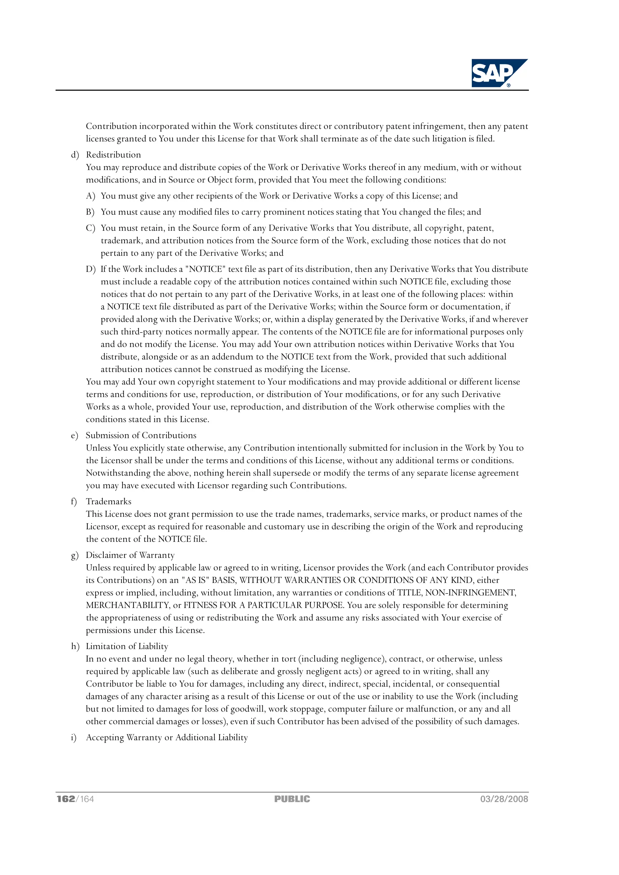 Contribution incorporated within the Work constitutes direct or contributory patent infringement, then any patent
      licenses granted to You under this License for that Work shall terminate as of the date such litigation is filed.
  d) Redistribution
     You may reproduce and distribute copies of the Work or Derivative Works thereof in any medium, with or without
     modifications, and in Source or Object form, provided that You meet the following conditions:
      A) You must give any other recipients of the Work or Derivative Works a copy of this License; and
      B) You must cause any modified files to carry prominent notices stating that You changed the files; and
      C) You must retain, in the Source form of any Derivative Works that You distribute, all copyright, patent,
         trademark, and attribution notices from the Source form of the Work, excluding those notices that do not
         pertain to any part of the Derivative Works; and
      D) If the Work includes a "NOTICE" text file as part of its distribution, then any Derivative Works that You distribute
         must include a readable copy of the attribution notices contained within such NOTICE file, excluding those
         notices that do not pertain to any part of the Derivative Works, in at least one of the following places: within
         a NOTICE text file distributed as part of the Derivative Works; within the Source form or documentation, if
         provided along with the Derivative Works; or, within a display generated by the Derivative Works, if and wherever
         such third-party notices normally appear. The contents of the NOTICE file are for informational purposes only
         and do not modify the License. You may add Your own attribution notices within Derivative Works that You
         distribute, alongside or as an addendum to the NOTICE text from the Work, provided that such additional
         attribution notices cannot be construed as modifying the License.
      You may add Your own copyright statement to Your modifications and may provide additional or different license
      terms and conditions for use, reproduction, or distribution of Your modifications, or for any such Derivative
      Works as a whole, provided Your use, reproduction, and distribution of the Work otherwise complies with the
      conditions stated in this License.
  e) Submission of Contributions
     Unless You explicitly state otherwise, any Contribution intentionally submitted for inclusion in the Work by You to
     the Licensor shall be under the terms and conditions of this License, without any additional terms or conditions.
     Notwithstanding the above, nothing herein shall supersede or modify the terms of any separate license agreement
     you may have executed with Licensor regarding such Contributions.
  f) Trademarks
     This License does not grant permission to use the trade names, trademarks, service marks, or product names of the
     Licensor, except as required for reasonable and customary use in describing the origin of the Work and reproducing
     the content of the NOTICE file.
  g) Disclaimer of Warranty
     Unless required by applicable law or agreed to in writing, Licensor provides the Work (and each Contributor provides
     its Contributions) on an "AS IS" BASIS, WITHOUT WARRANTIES OR CONDITIONS OF ANY KIND, either
     express or implied, including, without limitation, any warranties or conditions of TITLE, NON-INFRINGEMENT,
     MERCHANTABILITY, or FITNESS FOR A PARTICULAR PURPOSE. You are solely responsible for determining
     the appropriateness of using or redistributing the Work and assume any risks associated with Your exercise of
     permissions under this License.
  h) Limitation of Liability
     In no event and under no legal theory, whether in tort (including negligence), contract, or otherwise, unless
     required by applicable law (such as deliberate and grossly negligent acts) or agreed to in writing, shall any
     Contributor be liable to You for damages, including any direct, indirect, special, incidental, or consequential
     damages of any character arising as a result of this License or out of the use or inability to use the Work (including
     but not limited to damages for loss of goodwill, work stoppage, computer failure or malfunction, or any and all
     other commercial damages or losses), even if such Contributor has been advised of the possibility of such damages.
  i) Accepting Warranty or Additional Liability




162/164                                                 PUBLIC                                                  03/28/2008
 