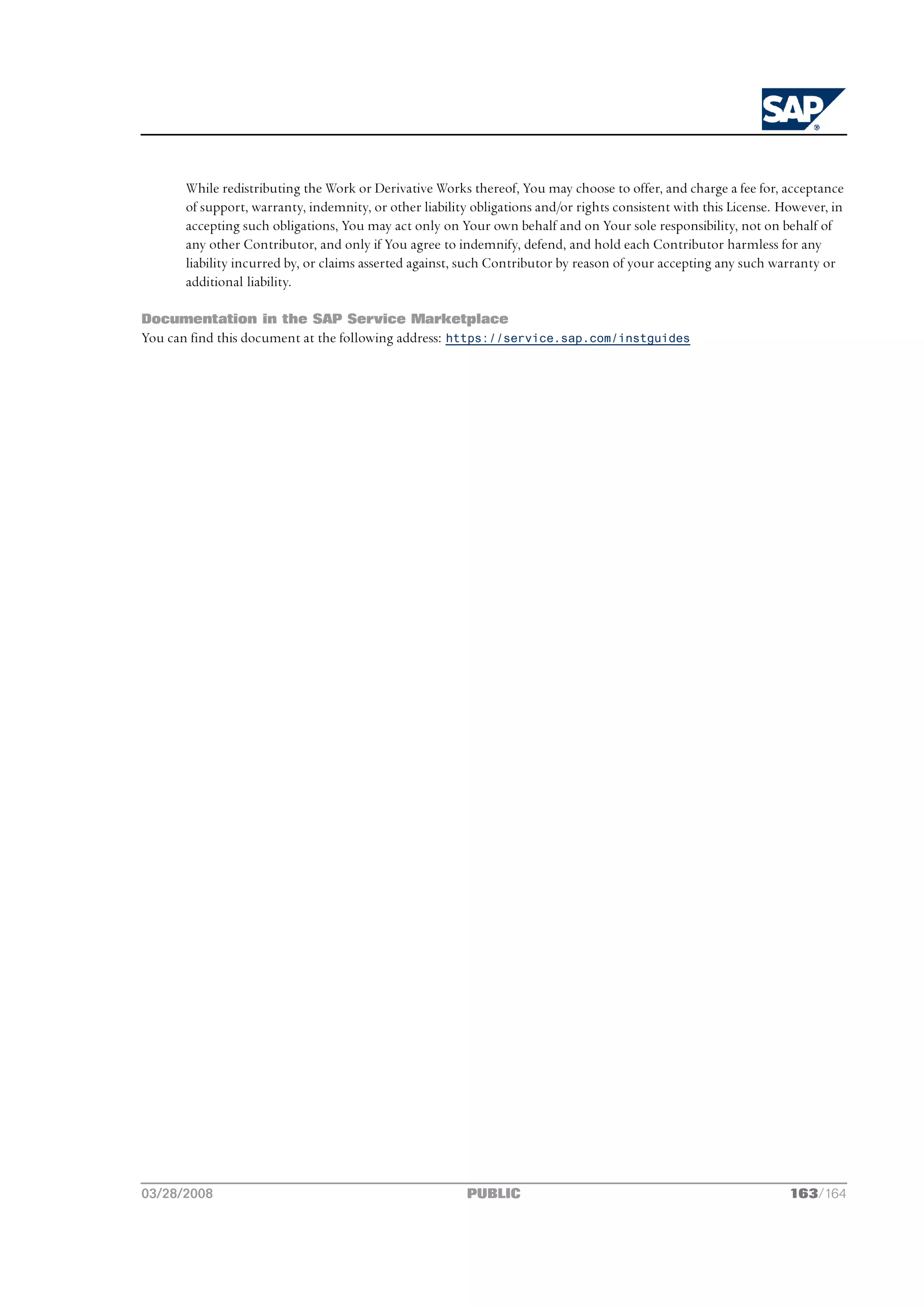 While redistributing the Work or Derivative Works thereof, You may choose to offer, and charge a fee for, acceptance
       of support, warranty, indemnity, or other liability obligations and/or rights consistent with this License. However, in
       accepting such obligations, You may act only on Your own behalf and on Your sole responsibility, not on behalf of
       any other Contributor, and only if You agree to indemnify, defend, and hold each Contributor harmless for any
       liability incurred by, or claims asserted against, such Contributor by reason of your accepting any such warranty or
       additional liability.

Documentation in the SAP Service Marketplace
You can find this document at the following address: https://service.sap.com/instguides




03/28/2008                                               PUBLIC                                                     163/164
 