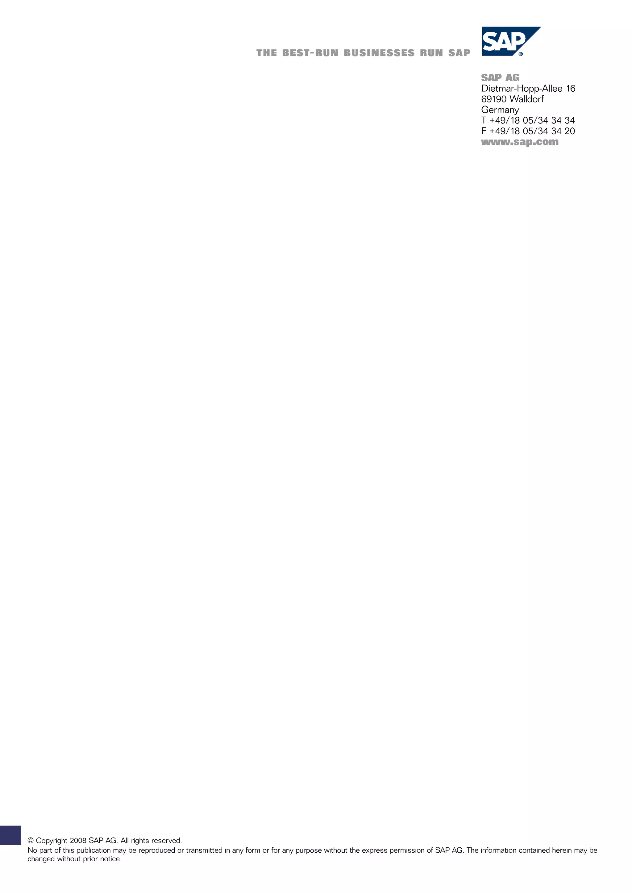 SAP AG
                                                                                                                                         Dietmar-Hopp-Allee 16
                                                                                                                                         69190 Walldorf
                                                                                                                                         Germany
                                                                                                                                         T +49/18 05/34 34 34
                                                                                                                                         F +49/18 05/34 34 20
                                                                                                                                         www.sap.com




© Copyright 2008 SAP AG. All rights reserved.
No part of this publication may be reproduced or transmitted in any form or for any purpose without the express permission of SAP AG. The information contained herein may be
changed without prior notice.
 