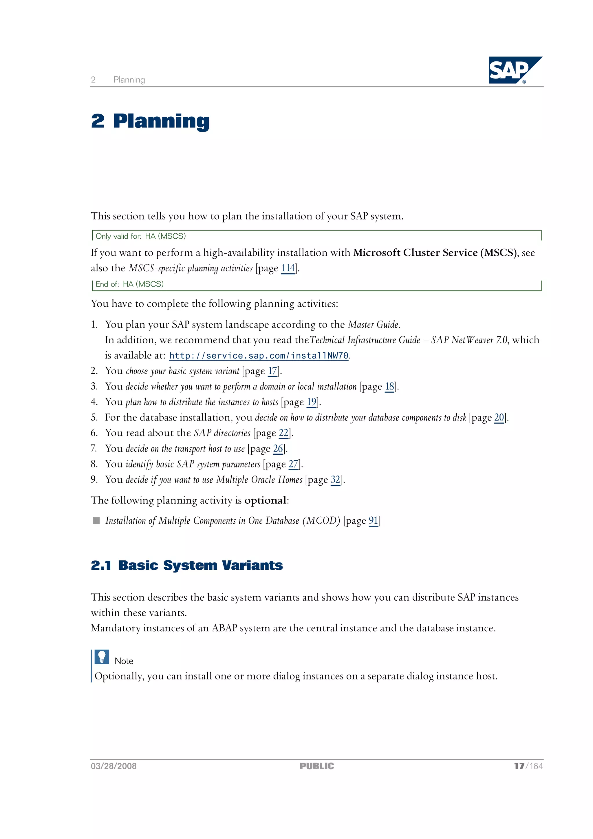 2       Planning




2 Planning



This section tells you how to plan the installation of your SAP system.
    Only valid for: HA (MSCS)

If you want to perform a high-availability installation with Microsoft Cluster Service (MSCS), see
also the MSCS-specific planning activities [page 114].
    End of: HA (MSCS)

You have to complete the following planning activities:
1. You plan your SAP system landscape according to the Master Guide.
   In addition, we recommend that you read theTechnical Infrastructure Guide ‒ SAP NetWeaver 7.0, which
   is available at: http://service.sap.com/installNW70.
2. You choose your basic system variant [page 17].
3. You decide whether you want to perform a domain or local installation [page 18].
4. You plan how to distribute the instances to hosts [page 19].
5. For the database installation, you decide on how to distribute your database components to disk [page 20].
6. You read about the SAP directories [page 22].
7. You decide on the transport host to use [page 26].
8. You identify basic SAP system parameters [page 27].
9. You decide if you want to use Multiple Oracle Homes [page 32].
The following planning activity is optional:
n Installation of Multiple Components in One Database (MCOD) [page 91]


2.1 Basic System Variants

This section describes the basic system variants and shows how you can distribute SAP instances
within these variants.
Mandatory instances of an ABAP system are the central instance and the database instance.

         Note
Optionally, you can install one or more dialog instances on a separate dialog instance host.




03/28/2008                                        PUBLIC                                              17/164
 