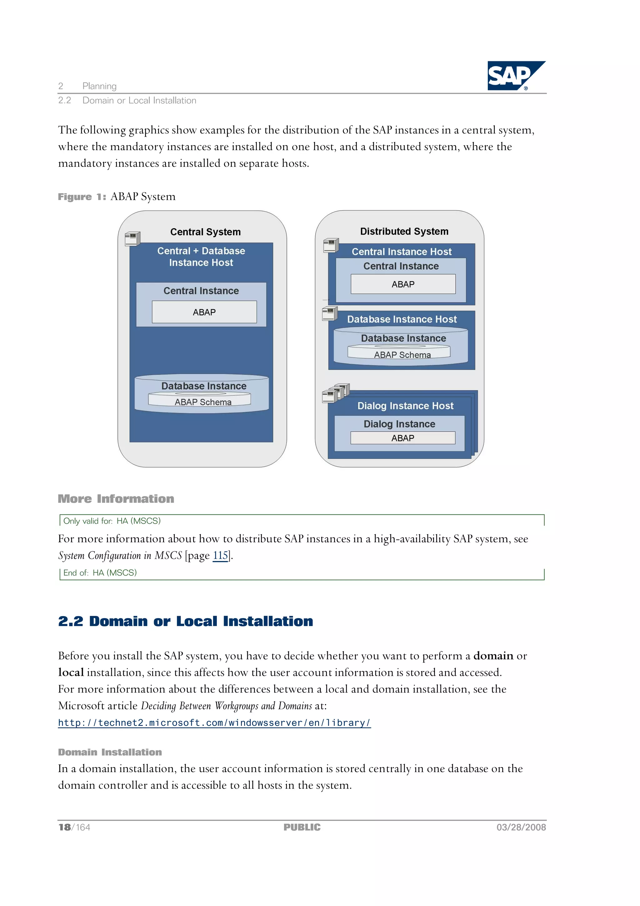 2     Planning
2.2   Domain or Local Installation


The following graphics show examples for the distribution of the SAP instances in a central system,
where the mandatory instances are installed on one host, and a distributed system, where the
mandatory instances are installed on separate hosts.

Figure 1:    ABAP System




More Information
 Only valid for: HA (MSCS)

For more information about how to distribute SAP instances in a high-availability SAP system, see
System Configuration in MSCS [page 115].
 End of: HA (MSCS)




2.2 Domain or Local Installation

Before you install the SAP system, you have to decide whether you want to perform a domain or
local installation, since this affects how the user account information is stored and accessed.
For more information about the differences between a local and domain installation, see the
Microsoft article Deciding Between Workgroups and Domains at:
http://technet2.microsoft.com/windowsserver/en/library/


Domain Installation
In a domain installation, the user account information is stored centrally in one database on the
domain controller and is accessible to all hosts in the system.


18/164                                         PUBLIC                                      03/28/2008
 