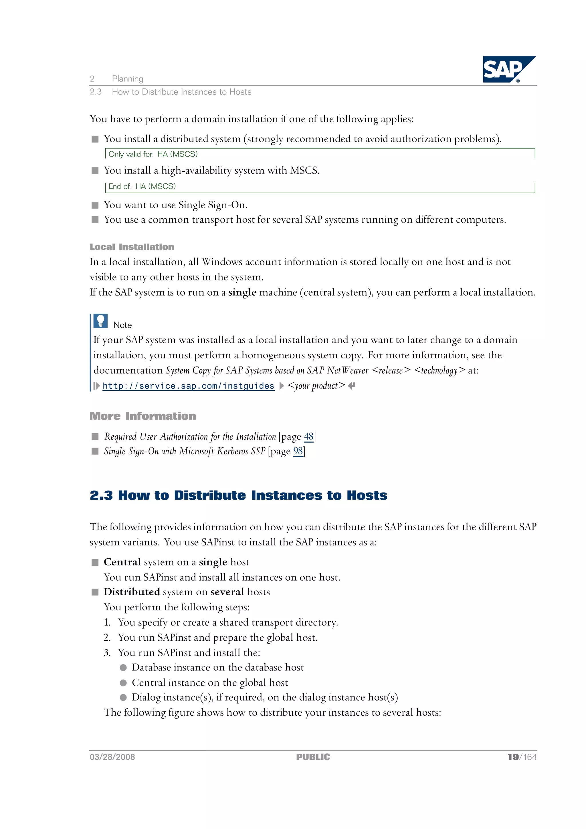 2     Planning
2.3   How to Distribute Instances to Hosts


You have to perform a domain installation if one of the following applies:
n You install a distributed system (strongly recommended to avoid authorization problems).
      Only valid for: HA (MSCS)

n You install a high-availability system with MSCS.
      End of: HA (MSCS)

n You want to use Single Sign-On.
n You use a common transport host for several SAP systems running on different computers.

Local Installation
In a local installation, all Windows account information is stored locally on one host and is not
visible to any other hosts in the system.
If the SAP system is to run on a single machine (central system), you can perform a local installation.

       Note
If your SAP system was installed as a local installation and you want to later change to a domain
installation, you must perform a homogeneous system copy. For more information, see the
documentation System Copy for SAP Systems based on SAP NetWeaver <release> <technology> at:
   http://service.sap.com/instguides <your product>


More Information
n Required User Authorization for the Installation [page 48]
n Single Sign-On with Microsoft Kerberos SSP [page 98]


2.3 How to Distribute Instances to Hosts

The following provides information on how you can distribute the SAP instances for the different SAP
system variants. You use SAPinst to install the SAP instances as a:
n Central system on a single host
  You run SAPinst and install all instances on one host.
n Distributed system on several hosts
  You perform the following steps:
  1. You specify or create a shared transport directory.
  2. You run SAPinst and prepare the global host.
  3. You run SAPinst and install the:
     l Database instance on the database host
     l Central instance on the global host
     l Dialog instance(s), if required, on the dialog instance host(s)
  The following figure shows how to distribute your instances to several hosts:


03/28/2008                                            PUBLIC                                    19/164
 