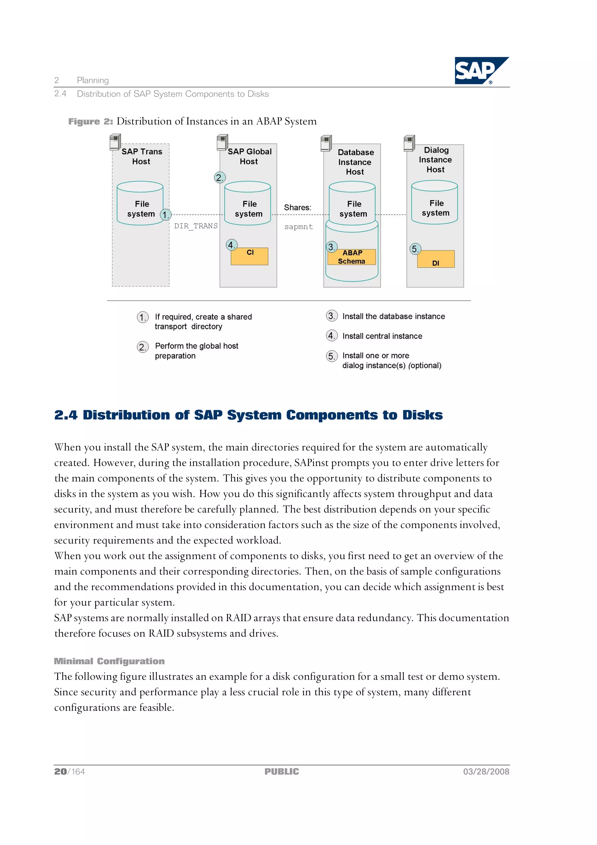 2      Planning
2.4    Distribution of SAP System Components to Disks


      Figure 2:   Distribution of Instances in an ABAP System




2.4 Distribution of SAP System Components to Disks

When you install the SAP system, the main directories required for the system are automatically
created. However, during the installation procedure, SAPinst prompts you to enter drive letters for
the main components of the system. This gives you the opportunity to distribute components to
disks in the system as you wish. How you do this significantly affects system throughput and data
security, and must therefore be carefully planned. The best distribution depends on your specific
environment and must take into consideration factors such as the size of the components involved,
security requirements and the expected workload.
When you work out the assignment of components to disks, you first need to get an overview of the
main components and their corresponding directories. Then, on the basis of sample configurations
and the recommendations provided in this documentation, you can decide which assignment is best
for your particular system.
SAP systems are normally installed on RAID arrays that ensure data redundancy. This documentation
therefore focuses on RAID subsystems and drives.

Minimal Configuration
The following figure illustrates an example for a disk configuration for a small test or demo system.
Since security and performance play a less crucial role in this type of system, many different
configurations are feasible.




20/164                                             PUBLIC                                   03/28/2008
 